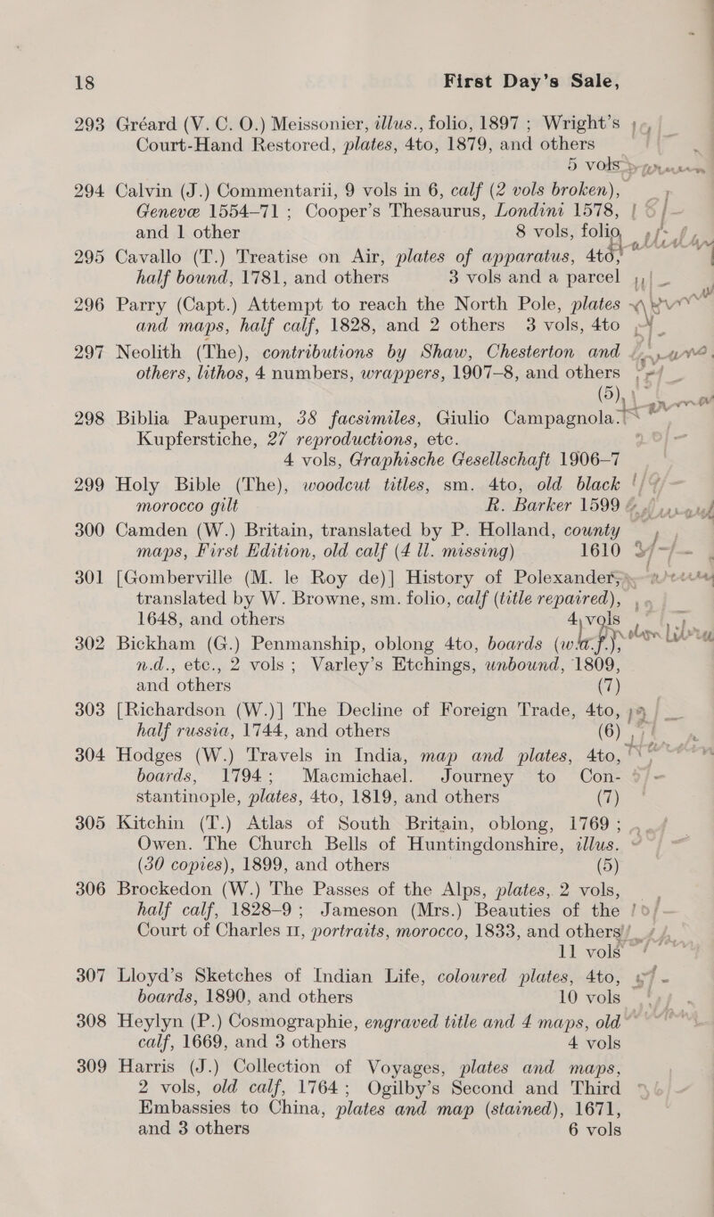293 306 307 308 309 ——————— First Day’s Sale, Gréard (V. C. O.) Meissonier, tllus., folio, 1897 ; Wright’s Court-Hand Restored, plates, 4to, 1879, and others 5 vods > gn. Calvin (J.) Commentarii, 9 vols in 6, calf (2 vols broken), _, Geneve 1554-71 ; Cooper’s Thesaurus, Londina 1578, | ©; - and 1 other 8 vols, folig ff Cavallo (T.) Treatise on Air, plates of apparatus, 4t0; half bound, 1781, and others 3 vols and a Gasca AY ibe | Parry (Capt.) Attempt to reach the North Pole, plates “Rue and maps, half calf, 1828, and 2 others 3 vols, 4to »4_ Neolith (The), contributions by Shaw, Chesterton and ¢, 4. others, lithos, 4 numbers, wrappers, 1907-8, and others ~~ _ Oh | a Biblia Pauperum, 38 facsimiles, Giulio Campagnola.< ~~ Kupferstiche, 27 reproductions, etc. 4 vols, Graphische Gesellschaft 1906-7 Holy Bible (The), woodcut titles, sm. 4to, old black ‘/ + ~ morocco gilt Rh. Barker 1599 @ 6) weed Camden (W.) Britain, translated by P. Holland, county , , maps, First Edition, old calf (4 ll. missing) 1610 3~7— | [Gomberville (M. le Roy de)] History of Polexander; wigs translated by W. Browne, sm. folio, calf (title ce” 1648, and others vals ’ Bickham (G.) Penmanship, oblong 4to, boards ‘eked ry, ee n.d., etc., 2 vols; Varley’s Etchings, his 1809, —s te and others (7) [Richardson (W.)| The Decline of Foreign Trade, 4to, ;4 half russia, 1744, and others (6) > Hodges (W.) Travels in India, map and plates, 4to,\° boards, 1794; Macmichael. Journey to Con- °)- stantinople, plates, 4to, 1819, and others (7) Kitchin (T.) Atlas of South Britain, oblong, 1769 ; Owen. The Church Bells of Huntingdonshire, illus. (30 copies), 1899, and others (5) Brockedon (W.) The Passes of the Alps, plates, 2 vols, . half calf, 1828-9; Jameson (Mrs.) Beauties of the / 0, Court of Charles 11, portraits, morocco, 1833, and others’) _ / 11 vols!” Lloyd’s Sketches of Indian Life, coloured plates, 4to, 97 - boards, 1890, and others 10 vols.’ Heylyn (P.) Cosmographie, engraved title and 4 maps, old ~~ calf, 1669, and 3 others 4 vols Harris (J.) Collection of Voyages, plates and maps, 2 vols, old calf, 1764; Ogilby’s Second and Third Bibione to China, plates and map (stained), 1671,