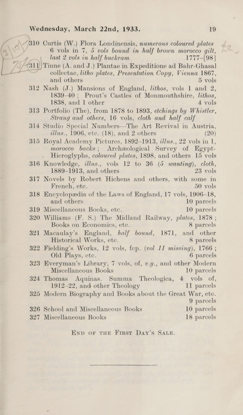 — A710 od 8 4A_ PTL Lo Curtis (W.) Flora Londinensis, nwmerous coloured plates 6 vols in 7, 5 vols bound in half brown morocco gilt, last 2 vols in half buckram 1777-[98 | 326 327 collectae, litho plates, Presentation Copy, Vienna 1867, and others 5 vols 1839-40 ; Prout’s Castles of Monmouthshire, lithos, 1838, and 1 other 4 vols Portfolio (The), from 1878 to 1893, etchings by Whistler, Strang and others, 16 vols, cloth and half calf Studio Special Numbers—The Art Revival in Austria, illus., 1906, etc. (18), and 2 others (20) Royal Academy Pictures, 1892-1913, alus., 22 vols in 1, morocco backs; Archeological Survey of Egypt- Hieroglyphs, coloured plates, 1898, and others 15 vols Knowledge, dllus., vols 12 to 36 (5 wanting), cloth, 1889-1913, and others 23 vols Novels by Robert Hichens and others, with some in French, etc. 50 vols Encyclopedia of the Laws of England, 17 vols, 1906-18, and others 10 parcels Miscellaneous Books, etc. 10 parcels Williams (F. 8.) The Midland Railway, plates, 1878 ; Books on Economics, etc. 8 parcels Macaulay's England, half bound, 1871, and other Historical Works, etc. 8 parcels Fielding’s Works, 12 vols, fep. (vol 11 missing), 1766 ; Old Plays, etc. 6 parcels Everyman’s Library, 7 vols, of, v.y., and other Modern Miscellaneous Books 10 parcels Thomas Aquinas. Summa Theologica, 4 vols of, 1912-22, and other Theology 11 parcels Modern Biography and Books about the Great War, etc. 9 parcels School and Miscellaneous Books 10 parcels Miscellaneous Books 18 parcels END OF THE First Day’s SALE.