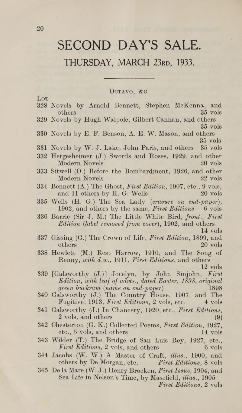 Lot 328 329 330 331 332 333 334 330 336 337 338 339 340 341 342 343 344 345 SECOND DAY'S SALE: THURSDAY, MARCH 23rp, 1933. OcTAvo, &amp;C. Novels by Arnold Bennett, Stephen McKenna, and others 35 vols Novels by Hugh Walpole, Gilbert Cannan, and others 35 vols Novels by E. F. Benson, A. E. W. Mason, and others 35 vols Novels by W. J. Lake, John Paris, and others 35 vols Hergesheimer (J.) Swords and Roses, 1929, and other Modern Novels 20 vols Sitwell (O.) Before the Bombardment, 1926, and other Modern Novels 22 vols Bennett (A.) The Ghost, First Hdition, 1907, etc., 9 vols, and 11 others by H. G. Wells 20 vols Wells (H. G.) The Sea Lady (erasure on end-paper), 1902, and others by the same, First Editions 6 vols Barrie (Sir J. M.) The Little White Bird, front., First Edition (label removed from cover), 1902, and others 14 vols Gissing (G.) The Crown of Life, First Edition, 1899, and others 20 vols Hewlett (M.) Rest Harrow, 1910, and The Song of Renny, with d.w., 1911, First Hditions, and others | 12 vols [Galsworthy (J.)] Jocelyn, by John Sinjohn, Forst Edition, with leaf of advts., dated Easter, 1898, original green buckram (name on end-paper) 1898 Galsworthy (J.) The Country House, 1907, and The Fugitive, 1913, First Hditions, 2 vols, etc. 4 vols Galsworthy (J.) In Chancery, 1920, etc., First Editions, 2 vols, and others (9) Chesterton (G. K.) Collected Poems, First Edition, 1927, etc., 5 vols, and others 14 vols Wilder (T.) The Bridge of San Luis Rey, 1927, etc., First Editions, 2 vols, and others 6 vols Jacobs (W. W.) A Master of Craft, illus., 1900, and others by De Morgan, etc. First Editions, 8 vols De la Mare (W. J.) Henry Brocken, First Issue, 1904, and Sea Life in Nelson’s Time, by Masefield, illws., 1905 First Editions, 2 vols