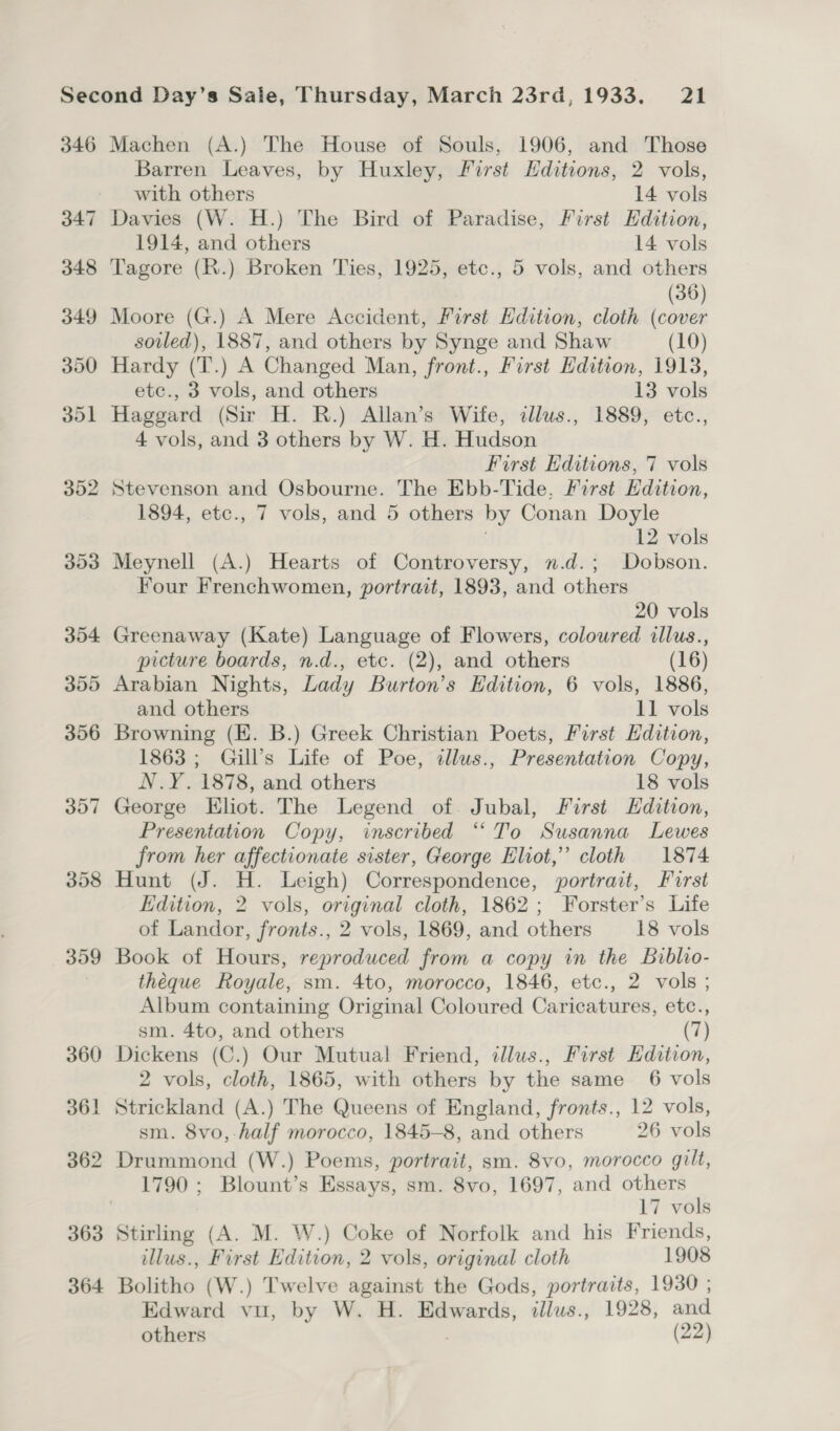 346 Machen (A.) The House of Souls, 1906, and Those Barren Leaves, by Huxley, First Hditions, 2 vols, with others 14 vols Davies (W. H.) The Bird of Paradise, First Edition, 1914, and others 14 vols Tagore (R.) Broken Ties, 1925, etc., 5 vols, and others (36) Moore (G.) A Mere Accident, First Edition, cloth (cover soiled), 1887, and others by Synge and Shaw (10) Hardy (T.) A Changed Man, front., First Edition, 1913, etc., 3 vols, and others 13 vols Haggard (Sir H. R.) Allan’s Wife, illus., 1889, etc., 4 vols, and 3 others by W. H. Hudson First Editions, 7 vols Stevenson and Osbourne. The Ebb-Tide, First Edition, 1894, etc., 7 vols, and 5 others by Conan Doyle i 12 vols Meynell (A.) Hearts of Controversy, n.d.; Dobson. Four Frenchwomen, portrait, 1893, and others 20 vols Greenaway (Kate) Language of Flowers, coloured illus., picture boards, n.d., etc. (2), and others (16) Arabian Nights, Lady Burton’s Edition, 6 vols, 1886, and others 11 vols Browning (KE. B.) Greek Christian Poets, First Edition, 1863 ; Gill’s Life of Poe, 2llus., Presentation Copy, N.Y. 1878, and others 18 vols George Eliot. The Legend of. Jubal, First Edition, Presentation Copy, inscribed “To Susanna Lewes from her affectionate sister, George Eliot,” cloth 1874 Hunt (J. H. Leigh) Correspondence, portrait, Furst Edition, 2 vols, original cloth, 1862; Forster’s Life of Landor, fronts., 2 vols, 1869, and others 18 vols Book of Hours, reproduced from a copy in the Biblio- théeque Royale, sm. 4to, morocco, 1846, etc., 2 vols ; Album containing Original Coloured Caricatures, etc., sm. 4to, and others (7) Dickens (C.) Our Mutual Friend, illus., First Edition, 2 vols, cloth, 1865, with others by the same_ 6 vols Strickland (A.) The Queens of England, fronts., 12 vols, sm. 8vo, half morocco, 1845-8, and others 26 vols Drummond (W.) Poems, portrait, sm. 8vo, morocco gilt, 1790 ; Blount’s Essays, sm. 8vo, 1697, and others 17 vols Stirling (A. M. W.) Coke of Norfolk and his Friends, illus., First Edition, 2 vols, original cloth 1908 Bolitho (W.) Twelve against the Gods, portraits, 1930 ; Edward vu, by W. H. Edwards, illus., 1928, and others ; (22)