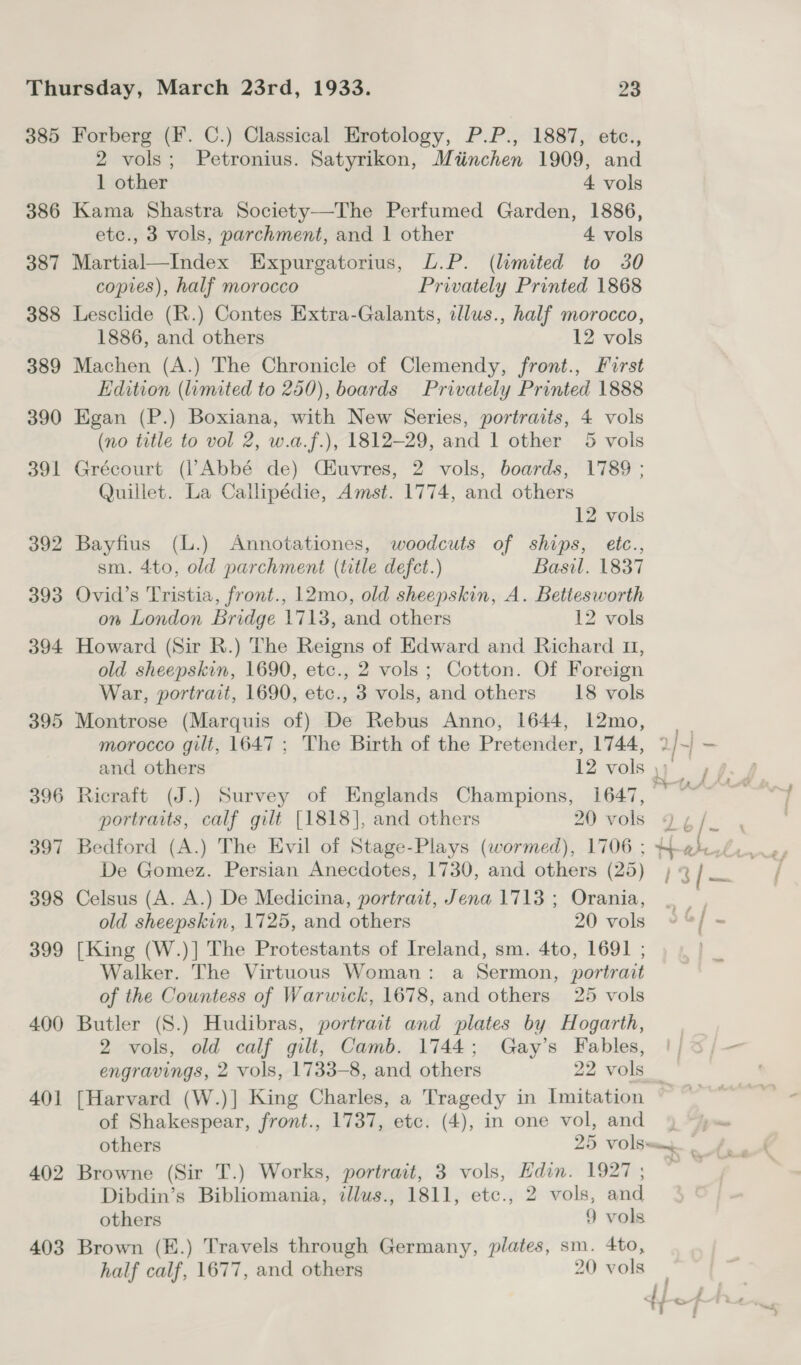 385 386 387 388 389 390 391 392 393 394 395 396 397 398 399 400 401 402 403 Forberg (F. C.) Classical Erotology, P.P., 1887, etc., 2 vols; Petronius. Satyrikon, Mtinchen 1909, and 1 other 4 vols Kama Shastra Society—The Perfumed Garden, 1886, etc., 3 vols, parchment, and 1 other 4 vols Martial—Index Expurgatorius, L.P. (limited to 30 copies), half morocco Privately Printed 1868 Lesclide (R.) Contes Extra-Galants, illus., half morocco, 1886, and others 12 vols Machen (A.) The Chronicle of Clemendy, front., First Edition (limited to 250), boards Privately Printed 1888 Egan (P.) Boxiana, with New Series, portraits, 4 vols (no title to vol 2, w.a.f.), 1812-29, and 1 other 5 vols Grécourt (Abbé de) Ciuvres, 2 vols, boards, 1789 ; Quillet. La Callipédie, Amst. 1774, and others 12 vols Bayfius (L.) Annotationes, woodcuts of ships, etc., sm. 4to, old parchment (title defect.) Basil. 1837 Ovid’s Tristia, front., 12mo, old sheepskin, A. Bettesworth on London Bridge 1713, and others 12 vols Howard (Sir R.) The Reigns of Edward and Richard 11, old sheepskin, 1690, etc., 2 vols; Cotton. Of Foreign War, portrait, 1690, etc., 3 vols, and others _18 vols Montrose (Marquis of) De Rebus Anno, 1644, 12mo, | morocco gilt, 1647; The Birth of the Pretender, 1744, ? J.) - and others 12 vols Tee? Ricraft (J.) Survey of Englands Champions, 1647, © ~~ portraits, calf gilt [1818], and others 20 vols 4 ¢ / De Gomez. Persian Anecdotes, 1730, and others (25) | 3/ oe Celsus (A. A.) De Medicina, portrait, Jena 1713; Orania, _ | , old sheepskin, 1725, and others 20 vols »%] - [King (W.)] The Protestants of Ireland, sm. 4to, 1691 ; Walker. The Virtuous Woman: a Sermon, portrait of the Countess of Warwick, 1678, and others 25 vols ~- Butler (S.) Hudibras, portrait and plates by Hogarth, 2 vols, old calf gilt, Camb. 1744; Gay’s Fables, |!) 3/— engravings, 2 vols, 1733-8, and others 22 vols _ [Harvard (W.)] King Charles, a Tragedy in Imitation of Shakespear, front., 1737, etc. (4), in one vol, and 9 “yu others 25 Vols—my of, , Browne (Sir T.) Works, portrait, 3 vols, Edin. 1927 ; : Dibdin’s Bibliomania, illus., 1811, ete., 2 vols, and others 9 vols Brown (K.) Travels through Germany, plates, sm. 4to, half calf, 1677, and others 20 vols
