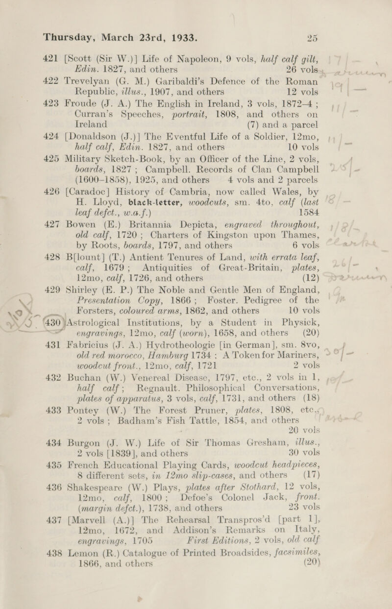 421 [Scott (Sir W.)] Life of Napoleon, 9 vols, half calf gilt, Republic, dlws., 1907, and others 12 vols 423 Froude (J. A.) The English in Ireland, 3 vols, 1872-4 ; Curran’s Speeches, portrait, 1808, and others on Ireland (7) and a parcel 424 [Donaldson (J.)] The Eventful Life of a Soldier, 12mo, half calf, Edin. 1827, and others 10 vols 425 Military Sketch-Book, by an Officer of the Line, 2 vols, boards, 1827; Campbell. Records of Clan Campbell (1600-1858), 1925, and others 4 vols and 2 parcels H. Lloyd, black-letter, woodcuts, sm. 4to, calf (last leaf defct., w.a.f.) 1584 427 Bowen (K.) Britannia Depicta, engraved throughout, old calf, 1720; Charters of Kingston upon Thames, by Roots, boards, 1797, and others 6 vols 428 B{lount] (T.) Antient Tenures of Land, with errata leaf, calf, 1679; Antiquities of Great-Britain, plates, 12mo, calf, 1726, and others (12) 429 Shirley (E. P.) The Noble and Gentle Men of England, Presentation Copy, 1866; Foster. Pedigree of the Forsters, coloured arms, 1862, and others 10 vols a ~_ =“ engravings, 12mo, calf (worn), 1658, and others (20) 431 Fabricius (J. A.) Hydrotheologie [in German], sm. 8vo, old red morocco, Hamburg 1734 : A'Tokenfor Mariners, woodcut front., 12mo, calf, 1721 2 vols 432 Buchan (W.) Venereal Disease, 1797, etc., 2 vols in 1, half calf; Regnault. Philosophical Conversations, plates of apparatus, 3 vols, calf, 1731, and others (18) 433 Pontey (W.) The Forest Pruner, plates, 1808, etc., 2 vols; Badham’s F sa Tattle, 1854, and others 20 vols 434 Burgon (J. W.) Life of Sir Thomas Gresham, illus., 2 vols [1839], and others 30 vols 435 French Educational Playing Cards, woodcut headpveces, 8 different sets, in 12mo slip-cases, and others (17) 436 Shakespeare (W.) Plays, plates after Stothard, 12 vols, 12mo, calf, 1800; Defoe’s Colonel Jack, front. (margin defct.), 1738, and others 23 vols 437 [Marvell (A.)] The Rehearsal Transpros’d [part 1], 12mo, 1672, and Addison’s Remarks on Italy, engravings, 1705 First Editions, 2 vols, old calf 438 Lemon (R.) Catalogue of Printed Broadsides, facsimiles, 1866, and others (20)