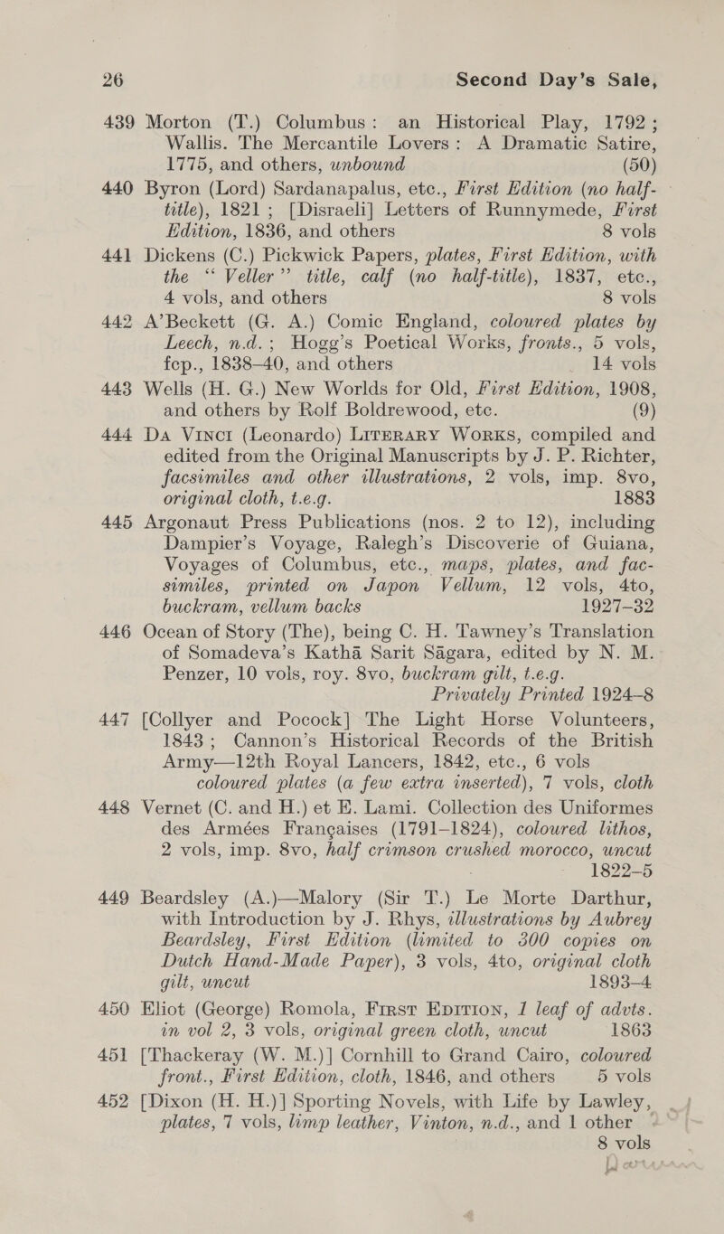 439 Morton (T.) Columbus: an Historical Play, 1792 ; Wallis. The Mercantile Lovers: A Dramatic Satire, 1775, and others, unbound (50) 440 Byron (Lord) Sardanapalus, ete., First Hdition (no half- title), 1821; [Disraeli] Letters of Runnymede, First Edition, 1836, and others 8 vols 441 Dickens (C.) Pickwick Papers, plates, First Hdition, with the ‘“‘ Veller”’ title, calf (no half-title), 1837, etc., 4 vols, and others 8 vols 442 A’Beckett (G. A.) Comic England, coloured plates by Leech, n.d.; Hogg’s Poetical Works, fronts., 5 vols, fep., 1838-40, and others _ 14 vols 443 Wells (H. G.) New Worlds for Old, First Edition, 1908, and others by Rolf Boldrewood, etc. (9) 444 Da Vinct (Leonardo) LirrrRaRY Works, compiled and edited from the Original Manuscripts by J. P. Richter, facsimiles and other illustrations, 2 vols, imp. 8vo, original cloth, t.e.g. 1883 445 Argonaut Press Publications (nos. 2 to 12), including Dampier’s Voyage, Ralegh’s Discoverie of Guiana, Voyages of Columbus, etc., maps, plates, and fac- sumiles, printed on Japon Vellum, 12 vols, 4to, buckram, vellum backs 1927-32 446 Ocean of Story (The), being C. H. Tawney’s Translation of Somadeva’s Katha Sarit Sagara, edited by N. M. Penzer, 10 vols, roy. 8vo, buckram gilt, t.e.g. Privately Printed 1924-8 447 [Collyer and Pocock] The Light Horse Volunteers, 1843; Cannon’s Historical Records of the British Army—12th Royal Lancers, 1842, etc., 6 vols coloured plates (a few extra inserted), 7 vols, cloth 448 Vernet (C. and H.) et KE. Lami. Collection des Uniformes des Armées Frangaises (1791-1824), coloured lithos, 2 vols, imp. 8vo, half crimson crushed morocco, uncut 7 1822-5 449 Beardsley (A.)—Malory (Sir T.) Le Morte Darthur, with Introduction by J. Rhys, illustrations by Aubrey Beardsley, First Edition (limited to 300 copies on Dutch Hand-Made Paper), 3 vols, 4to, original cloth gilt, uncut 1893-4 450 Eliot (George) Romola, First Eprrion, 1 leaf of advts. in vol 2, 3 vols, original green cloth, uncut 1863 451 [Thackeray (W. M.)] Cornhill to Grand Cairo, coloured front., First Edition, cloth, 1846, and others 5 vols 452 [Dixon (H. H.)] Sporting Novels, with Life by Lawley, plates, 7 vols, limp leather, Vinton, n.d., and 1 other — 8 vols Lad
