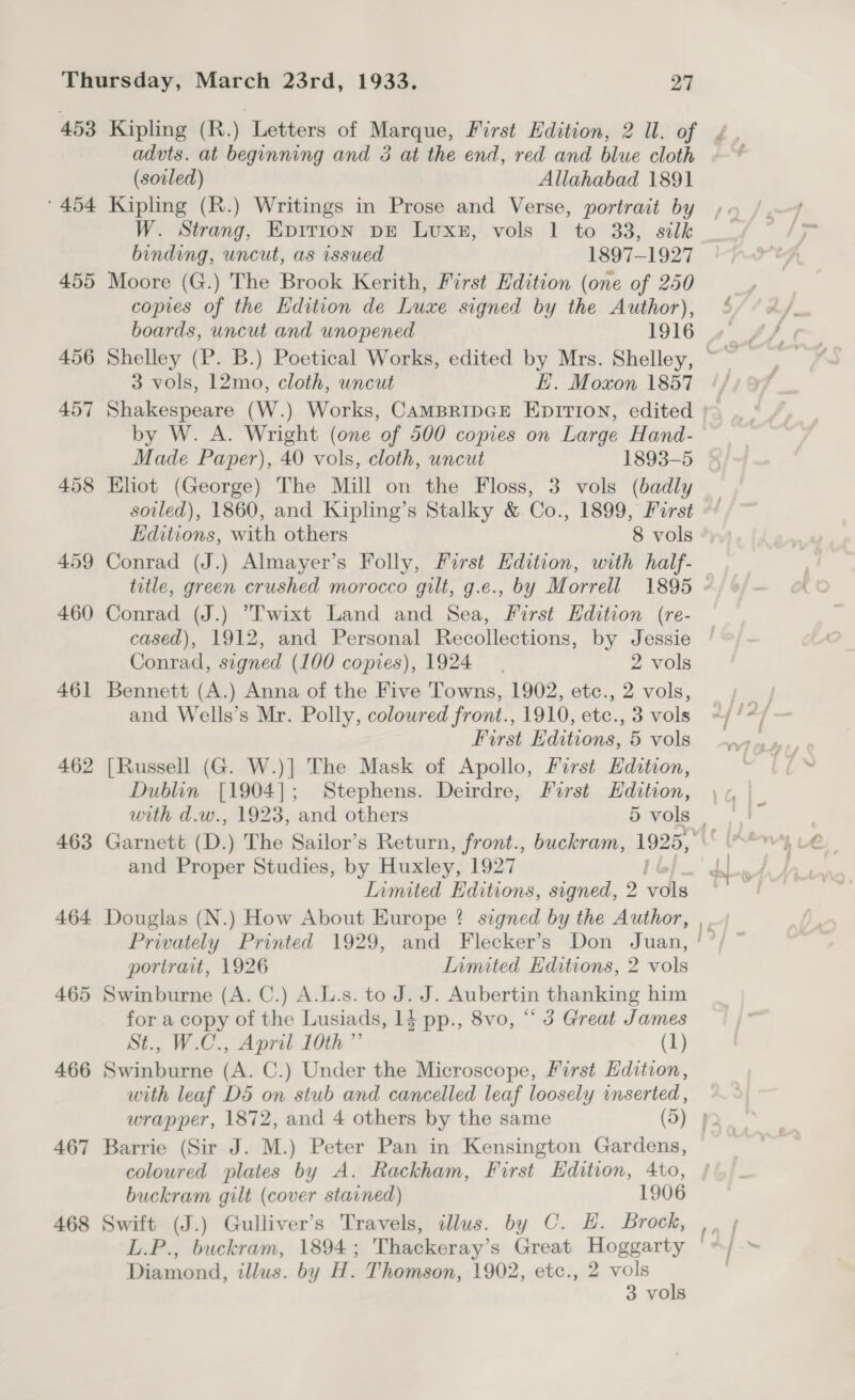 453 Kipling (R.) Letters of Marque, First Edition, 2 ll. of ¢., advts. at beginning and 3 at the end, red and blue cloth ~ * (soiled) Allahabad 1891 ' 454 Kipling (R.) Writings in Prose and Verse, portrait by W. Strang, Eprrion pE Luxs8, vols 1 to 33, silk binding, uncut, as issued 1897-1927 455 Moore (G.) The Brook Kerith, First Edition (one of 250 copies of the Edition de Luxe signed by the Author), boards, uncut and unopened 1916 3 vols, 12mo, cloth, uncut E. Moxon 1857 ¢, 457 Shakespeare (W.) Works, CAMBRIDGE EpiIrion, edited }~ by W. A. Wright (one of 500 copies on Large Hand- Made Paper), 40 vols, cloth, uncut 1893-5 458 Eliot (George) The Mill on the Floss, 3 vols (badly soiled), 1860, and Kipling’s Stalky &amp; Co., 1899, Furst Editions, with others 8 vols 459 Conrad (J.) Almayer’s Folly, First Edition, with half- title, green crushed morocco gilt, g.e., by Morrell 1895 - 460 Conrad (J.) T'wixt Land and Sea, First Hdition (re- cased), 1912, and Personal Recollections, by Jessie Conrad, signed (100 copies), 1924 2 vols 461 Bennett (A.) Anna of the Five Towns, 1902, etc., 2 vols, and Wells’s Mr. Polly, coloured front., 1910, etc., 3 vols First Editions, 5 vols 462 [Russell (G. W.)] The Mask of Apollo, First Edition, Dublin [1904]; Stephens. Deirdre, First Edition, with d.w., 1923, and others 5 vols | 463 Garnett (D.) The Sailor’s Return, front., buckram, 1925, ib and Proper Studies, by Huxley, 1927 | Limited Editions, signed, 2 en 464 Douglas (N.) How About Europe ? signed by the Author, Privately Printed 1929, and Flecker’s Don Juan, ' portrait, 1926 Iimited Editions, 2 vols 465 Swinburne (A. C.) A.L.s. to J. J. Aubertin thanking him for a copy of the Lusiads, 1d pp., 8vo, “ 3 Great James St., W.C., April 10th ”’ (1) 466 Swinburne (A. C.) Under the Microscope, First Edition, with leaf D5 on stub and cancelled leaf loosely inserted , wrapper, 1872, and 4 others by the same (5) 2 467 Barrie (Sir J. M.) Peter Pan in Kensington Gardens, coloured plates by A. Rackham, First Edition, 4to, buckram gilt (cover stavned) 1906 468 Swift (J.) Gulliver’s Travels, illus. by C. EH. Brock, L.P., buckram, 1894; Thackeray’s Great Hoggarty Diamond, illus. by H. Thomson, 1902, etc., 2 vols 3 vols ~ = fs