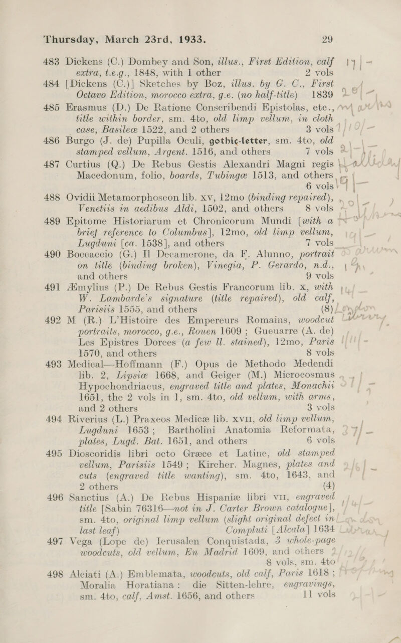 483 484 493 496 497 498 Dickens (C.) Dombey and Son, ilus., First Edition, calf extra, t.e.g., 1848, with 1 other 2 vols [Dickens (C.)] Sketches by Boz, illus. by G. C., Forst Octavo Edition, morocco extra, g.e. (no half-title) 1839 title within border, sm. 4to, old limp vellum, in cloth stamped vellum, Argent. 1516, and others 7 vols 4 brief reference to Columbus], 12mo, old limp vellum, Lugduni (ca. 1538], and others 7 vols Boccaccio (G.) IL Decamerone, da F. Alunno, portrait on title (binding broken), Vinegia, P. Gerardo, nd., and others 9 vols M (R.) L’Histoire des Empereurs Romains, woodcut portraits, morocco, g.e., Rouen 1609 ; Gueuarre (A. de) 1570, and others 8 vols Medical—Hoffmann (F.) Opus de Methodo Medendi Hypochondriacus, engraved title and plates, Monachir 1651, the 2 vols in 1, sm. 4to, old vellum, with arms, and 2 others 3 vols Riverius (L.) Praxeos Medice lib. xvu1, old limp vellum, plates, Lugd. Bat. 1651, and others 6 vols Dioscoridis libri octo Greece et Latine, old stamped vellum, Parisiis 1549; Kircher. Magnes, plates and cuts (engraved title wanting), sm. 4to, 1643, and 2 others (4) title [Sabin 76316—not in J. Carter Brown catalogue], sm. 4to, original limp vellum (slight original defect in last leaf) Compluti [ Alcala} 1634 Vega (Lope de) Ierusalen Conquistada, 3 whole-page woodcuts, old vellum, En Madrid 1609, and others 8 vols, sm. 4to Alciati (A.) Emblemata, woodcuts, old calf, Paris 1618 ; Moralia Horatiana: die Sitten-lehre, engravings, ;