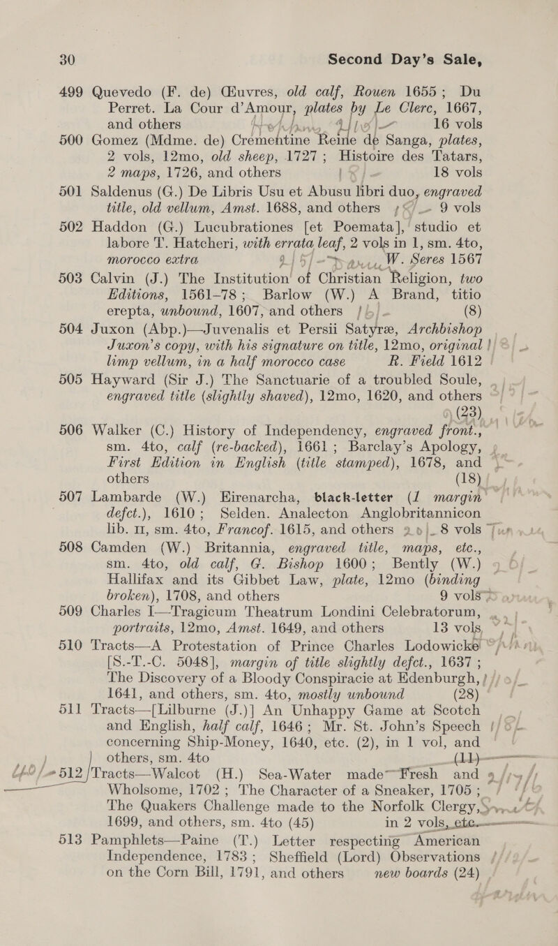 499 Quevedo (F. de) Ciuvres, old calf, Rouen 1655; Du Perret. La Cour d’ Amour, plates py Le Clerc, 1667, and others - 16 vols 500 Gomez (Mdme. de) Crdthehtine Rolle a ap Sanga, plates, 2 vols, 12mo, old sheep, 1727; Histoire des Tatars, 2 maps, 1726, and others | 5 18 vols 501 Saldenus (G.) De Libris Usu et Abusu libri duo, engraved title, old vellum, Amst. 1688, and others ;*/_- 9 vols 502 Haddon (G.) Lucubrationes [et Poemata], ahido et labore 'T’. Hatcheri, with errata leaf, 2 vols in 1, sm. 4to, morocco extra 915) = han, W- Seres 1567 503 Calvin (J.) The Institution! of Ghenas ‘Religion, two Editions, 1561-78; Barlow (W.) A Brand, titio erepta, unbound, 1607, and others /)- (8) 504 Juxon (Abp. )—Juvenalis et Persii Satyre, Archbishop Juxon’s copy, with his signature on title, 12mo, original ! limp vellum, in a half morocco case R. Field 1612 | 505 Hayward (Sir J.) The Sanctuarie of a troubled Soule, _ , engraved title (slightly shaved), 12mo, 1620, and others ~~ | ~ @ (43), gy 506 Walker (C.) History of Independency, engraved front., ~ sm. 4to, calf (re-backed), 1661; Barclay’s Apology, » First Edition in English (title stamped), 1678, and _ others (18)f y 507 Lambarde (W.) Eirenarcha, black-letter (J margin — . defct.), 1610; Selden. Analecton Anglobritannicon 508 Camden (W.) Britannia, engraved title, maps, etc., sm. 4to, old calf, G. Bishop 1600; Bently (W.) Hallifax and its Gibbet Law, plate, 12mo (binding broken), 1708, and others 9 vols= 509 Charles I—Tragicum Theatrum Londini Celebratorum, portraits, 12mo, Amst. 1649, and others 13 vols 510 Tracts—A Protestation of Prince Charles Lodowicke “ [S.-T.-C. 5048], margin of title slightly defct., 1637 ; The Discovery of a Bloody Conspiracie at Edenburgh, } // » 1641, and others, sm. 4to, mostly unbound (28) 511 Tracts—[Lilburne (J.)] An Unhappy Game at Scotch and English, half calf, 1646; Mr. St. John’s Speech concerning Ship-Money, 1640, ete. (2)can Iwol, and ae } others, sm. 4to ee a Uf FYE eet 7 oe (H.) Sea-Water madeFresh and 9 /;~ /; nels Wholsome, 1702 ; The Character of a Sneaker, 1705; / a The Quaker: Challenge made to the Norfolk Clergy, Sey, 513 Pamphlets—Paine (T.) Letter respecting American Independence, 1783; Sheffield (Lord) Observations / on the Corn Bill, 1791, and others new boards (24) |