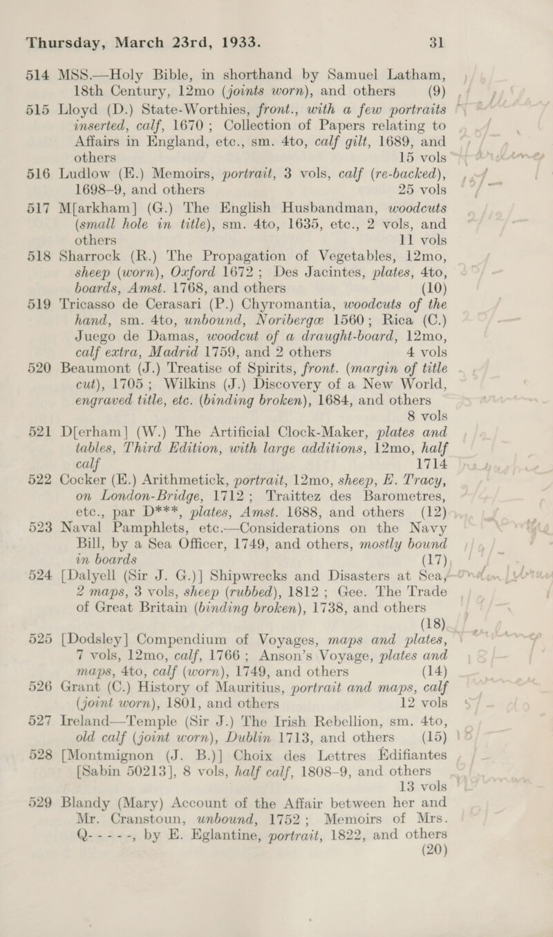 514 515 516 517 518 519 520 521 526 527 528 529 MSS.—Holy Bible, in shorthand by Samuel Latham, 18th Century, 12mo (joints worn), and others (9) , Lloyd (D.) State-Worthies, front., with a few portraits © inserted, calf, 1670 ; Collection of Papers relating to Affairs in England, etc., sm. 4to, calf gilt, 1689, and others 15 vols Ludlow (E.) Memoirs, portrait, 3 vols, calf (re-backed), 1698-9, and others 25 vols M{arkham] (G.) The English Husbandman, woodcuts (small hole in title), sm. 4to, 1635, etc., 2 vols, and others 11 vols Sharrock (R.) The Propagation of Vegetables, 12mo, sheep (worn), Oxford 1672; Des Jacintes, plates, 4to, boards, Amst. 1768, and others (10) Tricasso de Cerasari (P.) Chyromantia, woodcuts of the hand, sm. 4to, unbound, Noriberge 1560; Rica (C.) Juego de Damas, woodcut of a draught-board, 12mo, calf extra, Madrid 1759, and 2 others 4 vols Beaumont (J.) Treatise of Spirits, front. (margin of title cut), 1705; Wilkins (J.) Discovery of a New World, engraved title, etc. (binding broken), 1684, and others 8 vols D[erham]| (W.) The Artificial Clock-Maker, plates and tables, Third Edition, with large additions, 12mo, half calf 1714 Cocker (K.) Arithmetick, portrait, 12mo, sheep, H. Tracy, on London-Bridge, 1712; Traittez des Barometres, etc., par D***, plates, Amst. 1688, and others (12) Naval Pamphlets, etc.—Considerations on the Navy Bill, by a Sea Officer, 1749, and others, mostly bound in boards (17), 2 maps, 3 vols, sheep (rubbed), 1812 ; Gee. The Trade of Great Britain (binding broken), 1738, and others (18) [Dodsley] Compendium of Voyages, maps and plates, 7 vols, 12mo, calf, 1766; Anson’s Voyage, plates and maps, 4to, calf (worn), 1749, and others (14) Grant (C.) History of Mauritius, portrait and maps, calf (joint worn), 1801, and others 12 vols Ireland—Temple (Sir J.) The Irish Rebellion, sm. 4to, old calf (joint worn), Dublin 1713, and others (15) ' [Montmignon (J. B.)] Choix des Lettres Edifiantes [Sabin 50213], 8 vols, half calf, 1808-9, and others 13 vols — Blandy (Mary) Account of the Affair between her and Mr. Cranstoun, unbound, 1752; Memoirs of Mrs. Q- ---- , by E. Eglantine, portrait, 1822, and others (20)