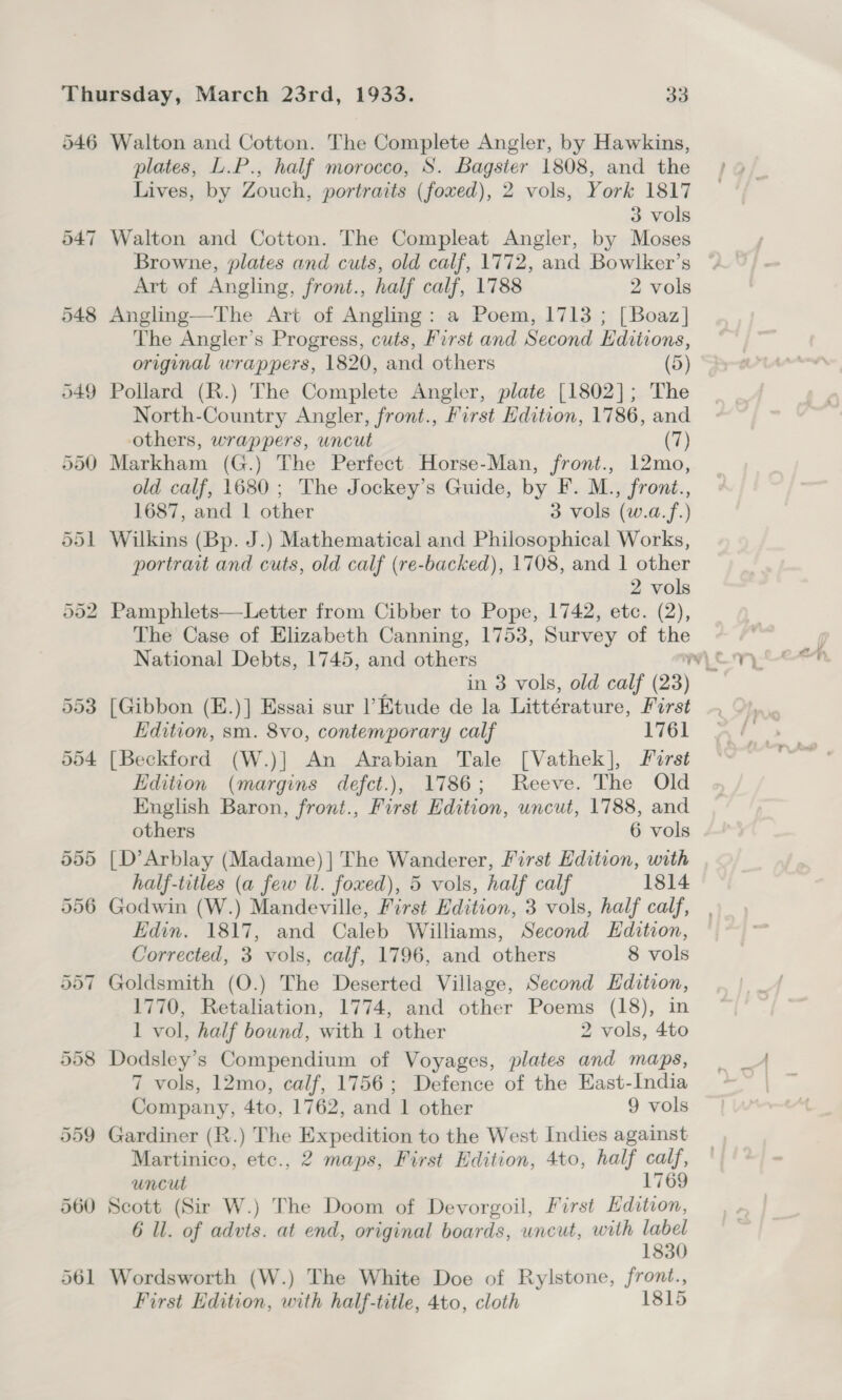 546 Walton and Cotton. The Complete Angler, by Hawkins, plates, L.P., half morocco, S. Bagster 1808, and the ;» Lives, by Zouch, portraits (foxed), 2 vols, York 1817 3 vols 547 Walton and Cotton. The Compleat Angler, by Moses Browne, plates and cuts, old calf, 1772, and Bowlker’s Art of Angling, front., half calf, 1788 2 vols 548 Angling—The Art of Angling: a Poem, 1713 ; [Boaz] The Angler’s Progress, cuts, First and Second Editions, original wrappers, 1820, and others (5) 549 Pollard (R.) The Complete Angler, plate [1802]; The North-Country Angler, front., First Edition, 1786, and others, wrappers, uncut (7) 550 Markham (G.) The Perfect. Horse-Man, front., 12mo, old calf, 1680; The Jockey’s Guide, by F. M., front., 1687, and 1 other 3 vols (w.a.f.) 551 Wilkins (Bp. J.) Mathematical and Philosophical Works, portrait and cuts, old calf (re-backed), 1708, and 1 other 2 vols 552. Pamphlets—Letter from Cibber to Pope, 1742, etc. (2), The Case of Elizabeth Canning, 1753, Survey of the in 3 vols, old calf (23) 553 [Gibbon (E.)] Essai sur Etude de la Littérature, Pod Edition, sm. 8vo, contemporary calf 1761 504 [Beckford (W.)] An Arabian Tale [Vathek], Forst Edition (margins defct.), 1786; Reeve. The Old English Baron, front., First Edition, uncut, 1788, and others 6 vols 555 [D’Arblay (Madame) ] The Wanderer, First Edition, with half-titles (a few ll. foxed), 5 vols, half calf 1814 556 Godwin (W.) Mandeville, First Edition, 3 vols, half calf, Edin. 1817, and Caleb Williams, Second Edition, Corrected, 3 vols, calf, 1796, and others 8 vols 557 Goldsmith (O.) The Deserted Village, Second Edition, 1770, Retaliation, 1774, and other Poems (18), in 1 vol, half bound, with 1 other 2 vols, 4to 558 Dodsley’s Compendium of Voyages, plates and maps, 7 vols, 12mo, calf, 1756; Defence of the East-India Company, tte 1762, anda ther 9 vols 559 Gardiner (R.) The Expedition to the West Indies against Martinico, etc., 2 maps, First Edition, 4to, half calf, uncut 1769 560 Scott (Sir W.) The Doom of Devorgoil, First Hdition, 6 ll. of advts. at end, original boards, uncut, with label 1830 561 Wordsworth (W.) The White Doe of Rylstone, front., First Edition, with half-title, 4to, cloth 1815