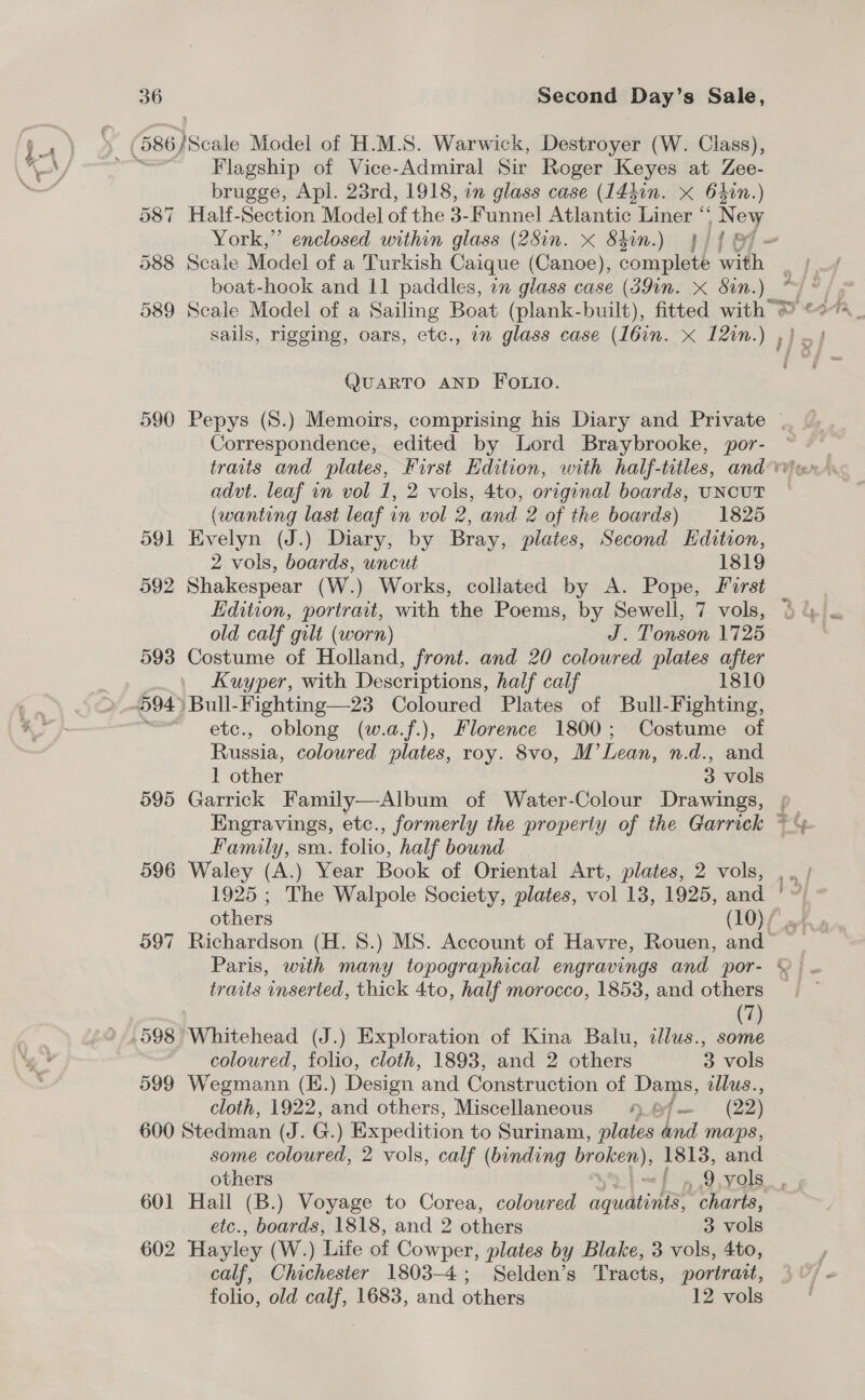 i q gore Flagship of Vice-Admiral Sir Roger Keyes at Zee- brugge, Apl. 23rd, 1918, in glass case (144in. x 62in. ) 587 Half-Section Model of the 3-Funnel Atlantic Liner ‘ owe York,” enclosed within glass (28in. x Shin.) 4 lig boat-hook and 11 paddles, in glass case (39in. x Sin. Ne 589 Scale Model of a Sailing Boat (plank-built), fitted with © QUARTO AND FOLIO. Correspondence, edited by Lord Braybrooke, por- advt. leaf in vol 1, 2 vols, 4to, original boards, UNCUT (wanting last leaf in vol 2, and 2 of the boards) 1825 591 Evelyn (J.) Diary, by Bray, plates, Second Hdition, 2 vols, boards, uncut 1819 592 Shakespear (W.) Works, collated by A. Pope, Forst old calf gilt (worn) J. Tonson 1725 593 Costume of Holland, front. and 20 coloured plates after Kuyper, with Descriptions, half calf 1810 etc., oblong (w.a.f.), Florence 1800; Costume of Russia, coloured plates, roy. 8vo, M’Lean, n.d., and 1 other 3 vols 595 Garrick Family—Album of Water-Colour Drawings, Engravings, etc., formerly the property of the Garrick Family, sya. folio, half bound 596 Waley (A.) Year Book of Oriental Art, plates, 2 vols, 1925 ; The Walpole Society, plates, vol 13, 1925, and others (10) / 597 Richardson (H. 8.) MS. Account of Havre, Rouen, and rec hy traits inserted, thick 4to, half morocco, 1853, and others | (7) 598 Whitehead (J.) Exploration of Kina Balu, illus., some coloured, folio, cloth, 1893, and 2 others 3 vols 599 Wegmann (E.) Design and Construction of Dams, illus., cloth, 1922, and others, Miscellaneous 9 /— (22) 600 Stedman (J. G. ) Expedition to Surinam, plates and maps, some coloured, 2 vols, calf (binding sane Ue: 1813, and 601 Hall (B.) Voyage to Corea, coloured equatints charts, etc., boards, 1818, and 2 others 3 vols 602 Hayley (W.) ‘Life of Cowper, plates by Blake, 3 vols, 4to, calf, Chichester 1803-4; Selden’s Tracts, portrait, folio, old calf, 1683, and others 12 vols