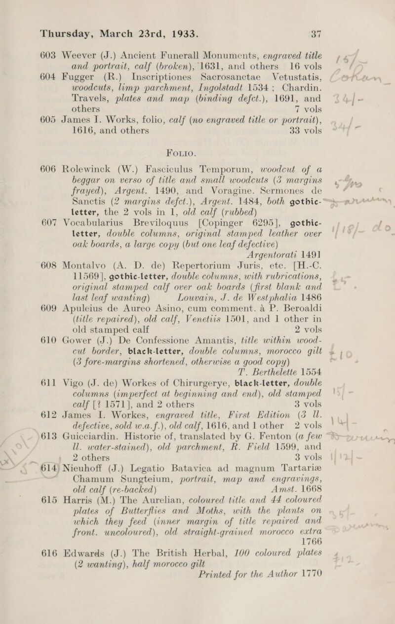 603 Weever (J.) Ancient Funerall Monuments, engraved title and portrait, calf (broken), 1631, and others 16 vols 604 Fugger (R.) Inscriptiones Sacrosanctae Vetustatis, woodcuts, limp parchment, Ingolstadt 1534 ; Chardin. Travels, plates and map (binding defct.), 1691, and others 7 vols 605 James I. Works, folio, calf (no engraved title or portrait), 1616, and others 33 vols Fo.io. 606 Rolewinck (W.) Fasciculus Temporum, woodcut of a beggar on verso of title and small woodcuts (3 margins frayed), Argent. 1490, and Voragine. Sermones de letter, the 2 vols in 1, old calf (rubbed) 607 Vocabularius Breviloquus [Copinger 6295], gothic- letter, double columns, original stamped leather over oak boards, a large copy (but one leaf defective) Argentorati 149] 608 Montalvo (A. D. de) Repertorium Juris, etc. [H.-C. 11569], gothic-letter, double columns, with rubrications, original stamped calf over oak boards (first blank and last leaf wanting) Louvain, J. de Westphalia 1486 609 Apuleius de Aureo Asino, cum comment. a P. Beroaldi (title repaired), old calf, Venetiis 1501, and 1 other in old stamped calf 2 vols 610 Gower (J.) De Confessione Amantis, title within wood- cut border, black-letter, double columns, morocco gilt (3 fore-margins shortened, otherwise a good copy) T’. Berthelette 1554 611 Vigo (J. de) Workes of Chirurgerye, black-letter, double columns (imperfect at beginning and end), old stamped calf [? 1571], and 2 others 3 vols 612 James I. Workes, engraved title, First Edition (3 UW. defective, sold w.a.f.), old calf, 1616, and 1 other 2 vols 613 Guicciardin. Historie of, translated by G. Fenton (a few ll. water-stained), old parchment, R. Field 1599, and 2 others 3 vols 614) Nieuhoff (J.) Legatio Batavica ad magnum Tartarie = Chamum Sungteium, portrait, map and engravings, old calf (re-backed) Amst. 1668 615 Harris (M.) The Aurelian, coloured title and 44 coloured plates of Butterflies and Moths, with the plants on which they feed (inner margin of title repaired and front. uncoloured), old straight-grained morocco ai 176 616 Edwards (J.) The British Herbal, 100 colowred plates (2 wanting), half morocco gilt Printed for the Author 1770