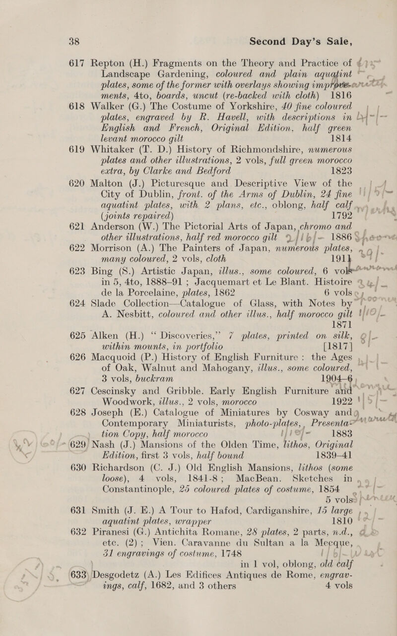 617 618 619 620 621 622 623 624 625 626 627 628 > 629) 630 631 632 Landscape Gardening, coloured and plain eS ments, 4to, boards, uncut (re-backed with cloth) 1816 Walker (G.) The Costume of Yorkshire, 40 fine coloured English and French, Original Edition, half green levant morocco gilt 1814 Whitaker (T. D.) History of Richmondshire, numerous plates and other illustrations, 2 vols, full green morocco extra, by Clarke and Bedford 1823 Anderson (W.) The Pictorial Arts of Japan, . chromo and other illustrations, half red morocco gilt 9.//6/= 1886. many coloured, 2 vols, cloth 191} 1871 within mounts, in portfolio [1817] of Oak, Walnut and Mahogany, zlus., some coloured, PEP TE Cescinsky and Gribble. Early English Furniture and- Joseph (E.) Catalogue of Miniatures by Cosway andg Contemporary Miniaturists, photo ples Presenta” tion Copy, half morocco hes 1883 ‘Nash (J.) Mansions of the Olden Time, Withee. Original Edition, first 3 vols, half bound 1839-41 Richardson (C. J.) Old English Mansions, lithos (some Constantinople, 25 coloured plates of costume, 1854 &amp; were q 4 &amp;14t4 tof Smith (J. E.) A Tour to Hafod, Cardiganshire, 15 large , . aquatint plates, wrapper 1810 *¢ Piranesi (G.) Antichita Romane, 28 plates, 2 parts, n.d., etc. (2); Vien. Caravanne du Sultan a la Meeque, 31 engravings of costume, 1748 | in 1 vol, oblong, old sal Desgodetz (A.) Les Edifices Antiques de Rome, engrav- ings, calf, 1682, and 3 others 4 vols