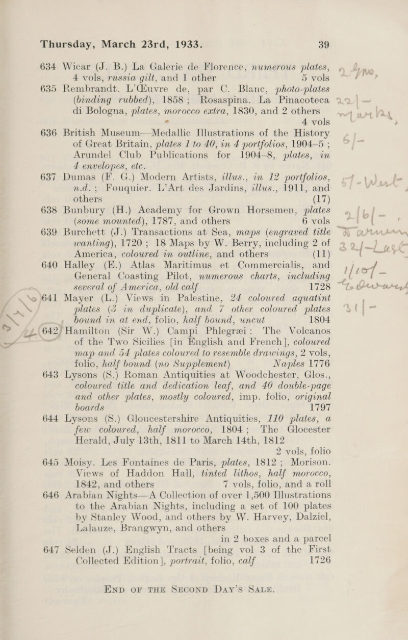 / SS %S ; — Ss 634 635 636 637 638 639 640 641 643 644 645 646 647 Wicar (J. B.) La Galerie de Florence, numerous plates, 4 vols, russia gilt, and 1 other 5 vols Rembrandt. L’Ciuvre de, par C. Blanc, photo-plates di Bologna, plates, morocco extra, 1830, and 2 others 4 vols British Sc aseutii. de walls Illustrations of the History of Great Britain, plates J to 40, in 4 portfolios, 1904-5 ; Arundel Club Publications for 1904-8, plates, in 4 envelopes, etc. Dumas (F. G.) Modern Artists, cllus., in 12 portfolios, n.d.; Fouquier. L’Art des Jardins, illus., 1911, and others (17) Bunbury (H.) Academy for Grown Horsemen, plates (some mounted), 1787, and others 6 vols Burchett (J.) Transactions at Sea, maps (engraved title wanting), 1720; 18 Maps by W. Berry, including 2 of America, coloured in outline, and others (11) Halley (E.) Atlas Maritimus et Commercialis, and General Coasting Pilot, nwmerous charts, including several of America, old calf 1728 — Mayer (L.) Views in Palestine, 24 coloured aquatint plates (5 in duplicate), and 7 other coloured plates bound in at end, folio, half bound, uncut 1804. ‘Hamilton (Sir W.) Campi Phlegrei: The Volcanos of the Two Sicilies [in English and French], colowred map and 54 plates coloured to resemble drawings, 2 vols, folio, half bound (no Supplement) Naples 1776 Lysons (8S.) Roman Antiquities at Woodchester, Glos., coloured title and dedication leaf, and 40 double-page and other plates, mostly coloured, imp. folio, original boards ii Lysons (S.) Gloucestershire Antiquities, 110 plates, a few coloured, half morocco, 1804; The Glocester Herald, July 13th, 1811 to March 14th, 1812 2 vols, folio Moisy. Les Fontaines de Paris, plates, 1812 ; Morison. Views of Haddon Hall, tinted lithos, half morocco, 1842, and others 7 vols, folio, and a roll Arabian Nights—A Collection of over 1,500 Llustrations to the Arabian Nights, including a set of 100 plates by Stanley Wood, and others by W. Harvey, Dalziel, Lalauze, Brangwyn, and others in 2 boxes and a parcel Selden (J.) English Tracts ea vol 3 of the First Collected Edition |, portrait, folio, calf 1726 END OF THE SECOND Day’s SALE. oa art ys, sled »Utaduse f