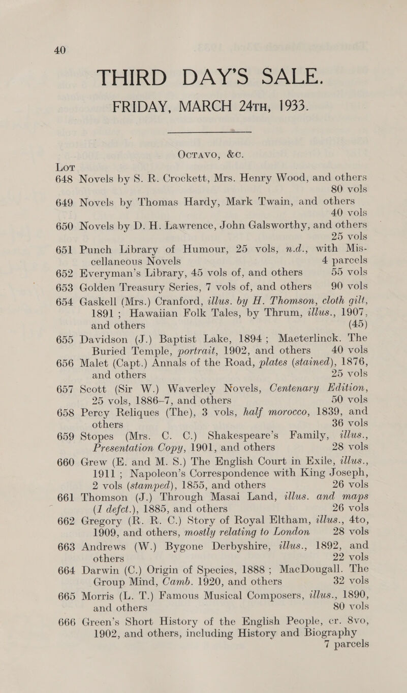 40 THIRD DAY'S SALE. FRIDAY, MARCH 247x, 1933. OctTavo, &amp;C. Novels by 8S. R. Crockett, Mrs. Henry Wood, and others 80 vols Novels by Thomas Hardy, Mark Twain, and others 40 vols Novels by D. H. Lawrence, John Galsworthy, and others 25 vols Punch Library of Humour, 25 vols, n.d., with Mis- cellaneous Novels 4 parcels Everyman’s Library, 45 vols of, and others 55 vols Golden Treasury Series, 7 vols of, and others 90 vols Gaskell (Mrs.) Cranford, illus. by H. Thomson, cloth gilt, 1891; Hawaiian Folk Tales, by Thrum, illus., 1907, and others (45) Davidson (J.) Baptist Lake, 1894; Maeterlinck. The Buried Temple, portrait, 1902, and others 40 vols Malet (Capt.) Annals of the Road, plates (staoned), 1876, and others 25 vols Scott (Sir W.) Waverley Novels, Centenary Edition, 25 vols, 1886—7, and others 50 vols Percy Reliques (The), 3 vols, half morocco, 1839, and others 36 vols Stopes (Mrs. C. C.) Shakespeare’s Family, «llus., Presentation Copy, 1901, and others 28 vols Grew (E. and M. 8.) The English Court in Exile, dlus., 1911; Napoleon’s Correspondence with King Joseph, 2 vols (stamped), 1855, and others 26 vols Thomson (J.) Through Masai Land, illus. and maps (1 defct.), 1885, and others 26 vols Gregory (R. R. C.) Story of Royal Eltham, allus., 4to, 1909, and others, mostly relating to London 28 vols Andrews (W.) Bygone Derbyshire, illus., 1892, and others 22 vols Darwin (C.) Origin of Species, 1888 ; MacDougall. The Group Mind, Camb. 1920, and others 32 vols Morris (L. T.) Famous Musical Composers, alus., 1890, and others 80 vols Green’s Short History of the English People, cr. 8vo, 1902, and others, including History and Biography