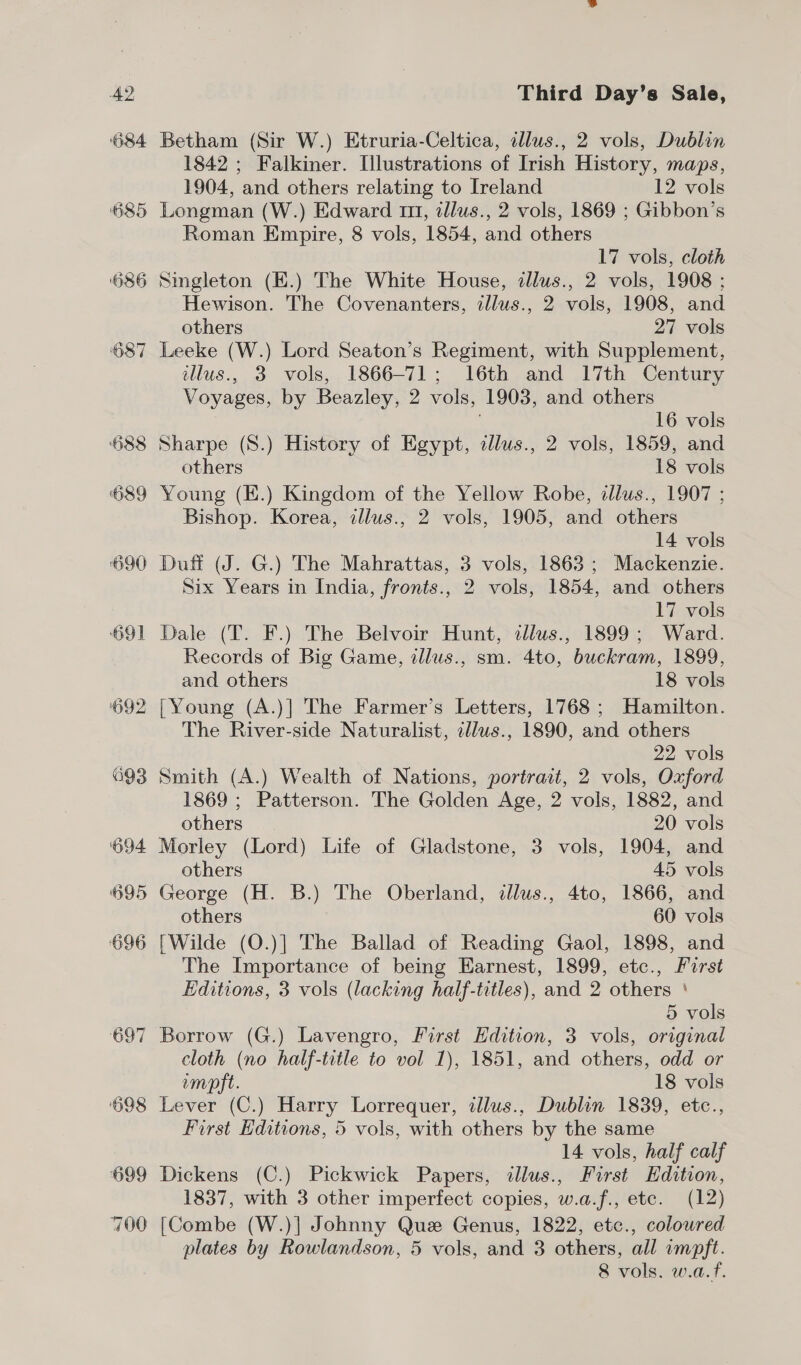 684 685 ‘O86 637 692 693 ‘O94 695 696 697 Betham (Sir W.) Etruria-Celtica, illus., 2 vols, Dublin 1842 ; Falkiner. Illustrations of Irish History, maps, 1904, and others relating to Ireland 12 vols Longman (W.) Edward 111, tllus., 2 vols, 1869 ; Gibbon’s Roman Empire, 8 vols, 1854, and others 17 vols, cloth Singleton (E.) The White House, illus., 2 vols, 1908 ; Hewison. The Covenanters, tllus., 2 vols, 1908, and others 27 vols Leeke (W.) Lord Seaton’s Regiment, with Supplement, illus., 3 vols, 1866-71; 16th and 17th Century Voyages, by Beazley, 2 vols, 1903, and others 16 vols Sharpe (8.) History of Egypt, illus., 2 vols, 1859, and others 18 vols Young (E.) Kingdom of the Yellow Robe, illus., 1907 ; Bishop. Korea, illus., 2 vols, 1905, and others 14 vols Duff (J. G.) The Mahrattas, 3 vols, 1863; Mackenzie. Six Years in India, fronts., 2 vols, 1854, and others 17 vols Dale (T. F.) The Belvoir Hunt, illus., 1899; Ward. Records of Big Game, illus., sm. 4to, buckram, 1899, and others 18 vols [Young (A.)] The Farmer’s Letters, 1768 ; Hamilton. The River-side Naturalist, illus., 1890, and others 22 vols Smith (A.) Wealth of Nations, portrait, 2 vols, Oxford 1869 ; Patterson. The Golden Age, 2 vols, 1882, and others 20 vols Morley (Lord) Life of Gladstone, 3 vols, 1904, and others 45 vols George (H. B.) The Oberland, illus., 4to, 1866, and others 60 vols [Wilde (O.)] The Ballad of Reading Gaol, 1898, and The Importance of being Earnest, 1899, etc., First Editions, 3 vols (lacking half-titles), and 2 others ‘ 5 vols Borrow (G.) Lavengro, First Edition, 3 vols, original cloth (no half-title to vol 1), 1851, and others, odd or imoft. 18 vols Lever (C.) Harry Lorrequer, illus., Dublin 1839, etc., First Editions, 5 vols, with others by the same 14 vols, half calf Dickens (C.) Pickwick Papers, ilus., First Edition, 1837, with 3 other imperfect copies, w.a.f., ete. (12) [Combe (W.)] Johnny Que Genus, 1822, etc., coloured plates by Rowlandson, 5 vols, and 3 others, all impft. 8 vols. w.a.f.