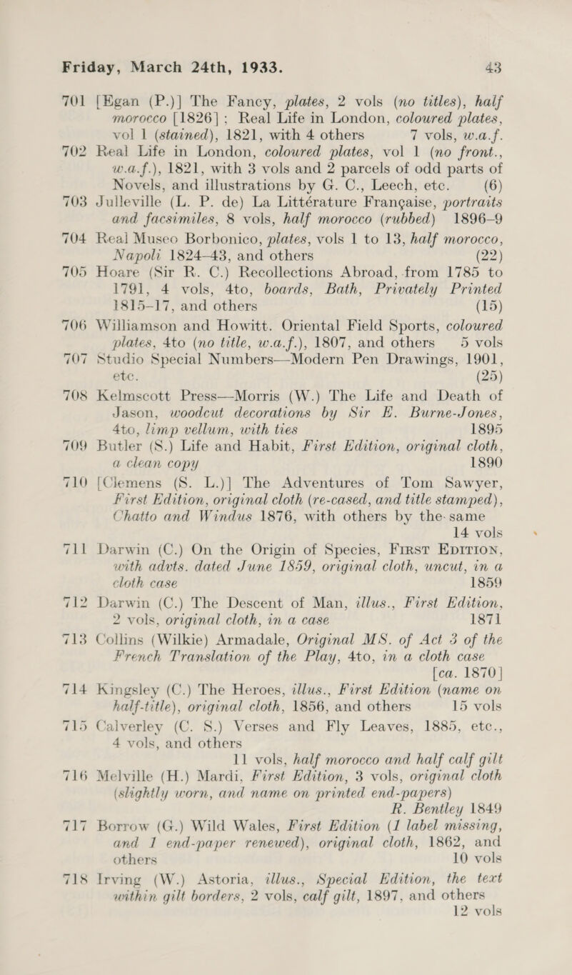 morocco [1826]; Real Life in London, coloured plates, vol 1 (stained), 1821, with 4 others 7 vols, w.a.f. Real Life in London, coloured plates, vol 1 (no front., w.a.f.), 1821, with 3 vols and 2 parcels of odd parts of Novels, and illustrations by G. C., Leech, ete. (6) Julleville (L. P. de) La Littérature Frangaise, portraits and facsimiles, 8 vols, half morocco (rubbed) 1896-9 Real Museo Borbonico, plates, vols 1 to 13, half morocco, Napoli 1824-48, and others (22) Hoare (Sir R. C.) Recollections Abroad, from 1785 to 1791, 4 vols, 4to, boards, Bath, Privately Printed 1815-17, and others (15) plates, 4to (no title, w.a.f.), 1807, and others 5 vols Studio Special Numbers—Modern Pen Drawings, 1901, etc. (25) Kelmscott Press—Morris (W.) The Life and Death of Jason, woodcut decorations by Sir EH. Burne-Jones, 4to, lump vellum, with ties 1895 Butler (S.) Life and Habit, First Edition, original cloth, a clean copy 1890 [Clemens (S. L.)] The Adventures of Tom Sawyer, First Edition, original cloth (re-cased, and title stamped), Chatto and Windus 1876, with others by the- same 14 vols Darwin (C.) On the Origin of Species, First Eprrion, with advts. dated June 1859, original cloth, uncut, in a cloth case 1859 Darwin (C.) The Descent of Man, illus., First Edition, 2 vols, original cloth, in a case 1871 Collins (Wilkie) Armadale, Original MS. of Act 3 of the French Translation of the Play, 4to, in a cloth case [ca. 1870} Kingsley (C.) The Heroes, tllus., First Edition (name on half-title), original cloth, 1856, and others 15 vols Calverley (C. 8.) Verses and Fly Leaves, 1885, etc., 4 vols, and others 11 vols, half morocco and half calf gilt (slightly worn, and name on printed end-papers) R. Bentley 1849 Borrow (G.) Wild Wales, First Edition (1 label missing, and 1 end-paper renewed), original cloth, 1862, and others 10 vols within gilt borders, 2 vols, calf gilt, 1897, and others 12 vols