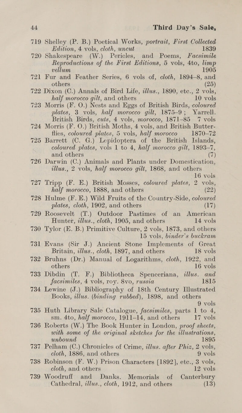 719 720 721 Shelley (P. B.) Poetical Works, portract, First Collected Edition, 4 vols, cloth, uncut 1839 Shakespeare (W.) Pericles, and Poems, Facsimile Reproductions of the First Editions, 5 vols, 4to, imp vellum 1905 Fur and Feather Series, 6 vols of, cloth, 1894-8, and others (25) 723 724 725 726 ial 728 729 730 731 732 733 734 7395 736 737 738 739 half morocco gilt, and others 10 vols Morris (F. O.) Nests and Eggs of British Birds, coloured plates, 3 vols, half morocco gilt, 1875-9; Yarrell. British Birds, cuts, 4 vols, morocco, 1871-85 17 vols Morris (F. O.) British Moths, 4 vols, and British Butter- flies, coloured plates, 5 vols, half morocco 1870-72 Barrett (C. G.) Lepidoptera of the British Islands, coloured plates, vols 1 to 4, half morocco gilt, 1893-7, and others | (7) Darwin (C.) Animals and Plants under Domestication, illus., 2 vols, half morocco gilt, 1868, and others 16 vois Tripp (F. E.) British Mosses, coloured plates, 2 vols, half morocco, 1888, and others (22) Hulme (F. E.) Wild Fruits of the Country-Side, coloured plates, cloth, 1902, and others (17) Roosevelt (T.) Outdoor Pastimes of an American Hunter, illus., cloth, 1905, and others 14. vols Tylor (E. B.) Primitive Culture, 2 vols, 1873, and others 15 vols, binder’s buckram Evans (Sir J.) Ancient Stone Implements of Great Britain, illus., cloth, 1897, and others 18 vols Bruhns (Dr.) Manual of Logarithms, cloth, 1922, and others 16 vols Dibdin (T. F.) Bibliotheca Spenceriana, illus. and facsimiles, 4 vols, roy. 8vo, russia 1815 Lewine (J.) Bibliography of 18th Century [llustrated Books, illus. (binding rubbed), 1898, and others 9 vols Huth Library Sale Catalogue, facsimiles, parts 1 to 4, sm. 4to, half morocco, 1911-14, and others 17 vols Roberts (W.) The Book Hunter in London, proof sheets, with some of the original sketches for the illustrations, unbound 1895 Pelham (C.) Chronicles of Crime, tllus. after Phiz, 2 vols, cloth, 1886, and others 9 vols Robinson (F. W.) Prison Characters [1892], ete., 3 vols, cloth, and others 12 vols Woodruff and Danks. Memorials of Canterbury Cathedral, tllus., cloth, 1912, and others (13)