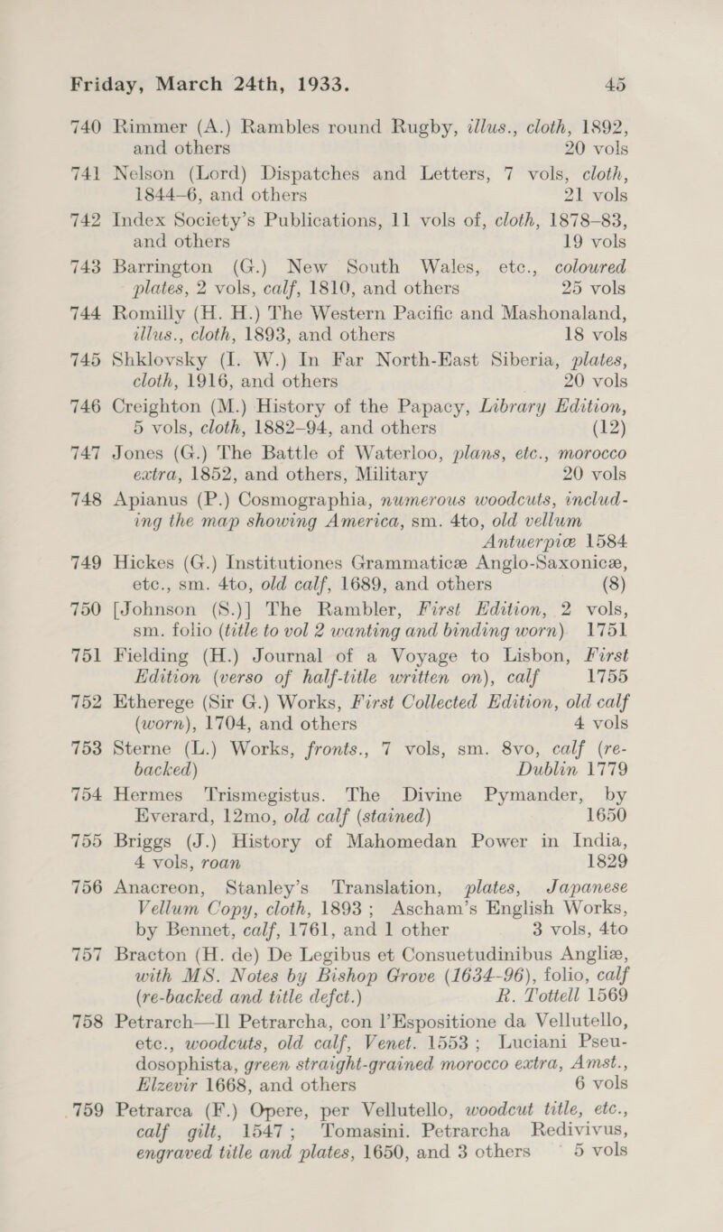 759 Rimmer (A.) Rambles round Rugby, tllus., cloth, 1892, Nelson (Lord) Dispatches and Letters, 7 vols, cloth, Barrington (G.) New South Wales, etc., coloured Romilly (H. H.) The Western Pacific and Mashonaland, Shklovsky (I. W.) In Far North-Kast Siberia, plates, Creighton (M.) History of the Papacy, Library Edition, Jones (G.) The Battle of Waterloo, plans, etc., morocco extra, 1852, and others, Military 20 vols Apianus (P.) Cosmographia, numerous woodcuts, includ- ing the map showing America, sm. 4to, old vellum Antuerpie 1584 Hickes (G.) Institutiones Grammatice Anglo-Saxonice, etc., sm. 4to, old calf, 1689, and others (8) [Johnson (S.)] The Rambler, First Edition, 2 vols, sm. folio (title to vol 2 wanting and binding worn) 1751 Fielding (H.) Journal of a Voyage to Lisbon, Pirst Edition (verso of half-title written on), calf 1755 Etherege (Sir G.) Works, First Collected Edition, old calf Sterne (L.) Works, fronts., 7 vols, sm. 8vo, calf (re- backed) Dublin 1779 Hermes ‘Trismegistus. The Divine Pymander, by Everard, 12mo, old calf (stained) 1650 Briggs (J.) History of Mahomedan Power in India, 4 vols, roan 1829 Anacreon, Stanley’s ‘Translation, plates, Japanese Vellum Copy, cloth, 1893; Ascham’s English Works, by Bennet, calf, 1761, and 1 other 3 vols, 4to Bracton (H. de) De Legibus et Consuetudinibus Anglia, with MS. Notes by Bishop Grove (1634-96), folio, calf (re-backed and title defect.) R. Tottell 1569 Petrarch—Il Petrarcha, con |’Espositione da Vellutello, etc., woodcuts, old calf, Venet. 1553; Luciani Pseu- dosophista, green straight-grained morocco extra, Amst., Elzevir 1668, and others 6 vols Petrarca (F.) Opere, per Vellutello, woodcut title, etc., calf gilt, 1547; Tomasini. Petrarcha Redivivus, engraved title and plates, 1650, and 3 others 5 vols