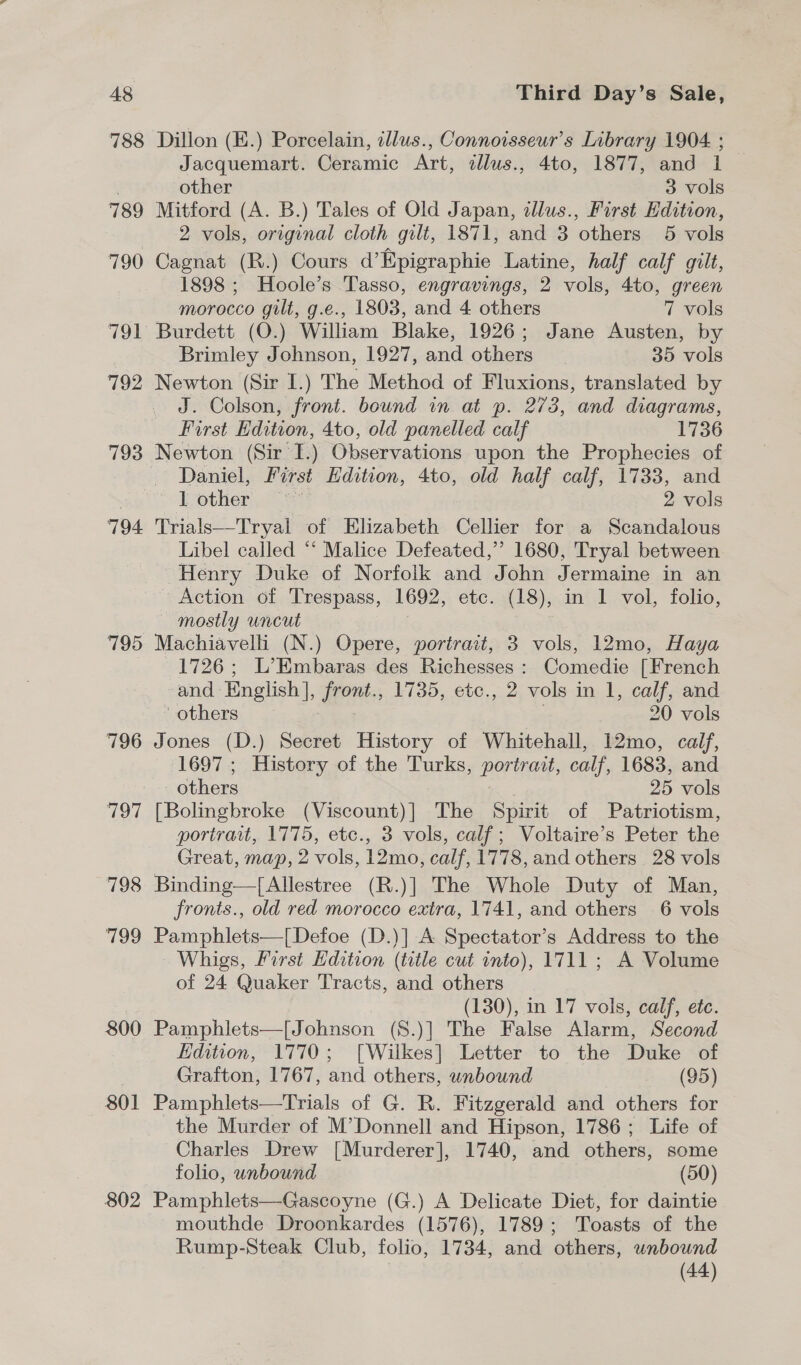 788 789 790 791 792 793 794 795 796 797 798 199 800 801 802 Dillon (E.) Porcelain, tllus., Connoisseur’s Library 1904. ; Jacquemart. Ceramic Art, dllus., 4to, 1877, and 1 other 3 vols Mitford (A. B.) Tales of Old Japan, illus., First Edition, 2 vols, original cloth gilt, 1871, and 3 others 5 vols Cagnat (R.) Cours d’Epigraphie Latine, half calf gilt, 1898 ; Hoole’s Tasso, engravings, 2 vols, 4to, green morocco gilt, g.e., 1803, and 4 others 7 vols Burdett (O.) William Blake, 1926; Jane Austen, by Brimley Johnson, 1927, and others 35 vols Newton (Sir I.) The Method of Fluxions, translated by J. Colson, front. bound in at p. 273, and diagrams, First Edition, 4to, old panelled calf 1736 Newton (Sir L) Observations upon the Prophecies of Daniel, First Edition, 4to, old half calf, 1733, and lL other, “<’ 2 vols Trials—Tryal of Elizabeth Cellier for a Scandalous Libel called “‘ Malice Defeated,’ 1680, Tryal between Henry Duke of Norfolk and John Jermaine in an Action of Trespass, 1692, etc. (18), in 1 vol, folio, mostly uncut Machiavelli (N.) Opere, portrait, 3 vols, 12mo, Haya 1726; L’Embaras des Richesses: Comedie [French and English], front., 1735, etc., 2 vols in 1, calf, and others: ) 20 vols Jones (D.) Secret History of Whitehall, 12mo, calf, 1697 ; History of the Turks, ernest calf, 1683, and others 25 vols [Bolingbroke (Viscount)] The Spirit of Patriotism, portrait, 1775, etc., 3 vols, calf; Voltaire’s Peter the Great, map, 2 vols, 12mo, calf, 1778, and others 28 vols Binding—{[Allestree (R.)] The Whole Duty of Man, fronts., old red morocco extra, 1741, and others 6 vols Pamphlets—[Defoe (D.)] A Spectator’s Address to the Whigs, First Hdition (title cut into), 1711; A Volume of 24 Quaker Tracts, and others (130), in 17 vols, calf, etc. Pamphlets—[Johnson (S.)] The False Alarm, Second Edition, 1770; [Wilkes] Letter to the Duke of Grafton, 1767, and others, wnbound (95) Pamphlets—Trials of G. R. Fitzgerald and others for the Murder of M’Donnell and Hipson, 1786 ; Life of Charles Drew [Murderer], 1740, and others, some folio, unbound (50) Pamphlets—Gascoyne (G.) A Delicate Diet, for daintie mouthde Droonkardes (1576), 1789; Toasts of the Rump-Steak Club, folio, 1734, and others, unbound (44)