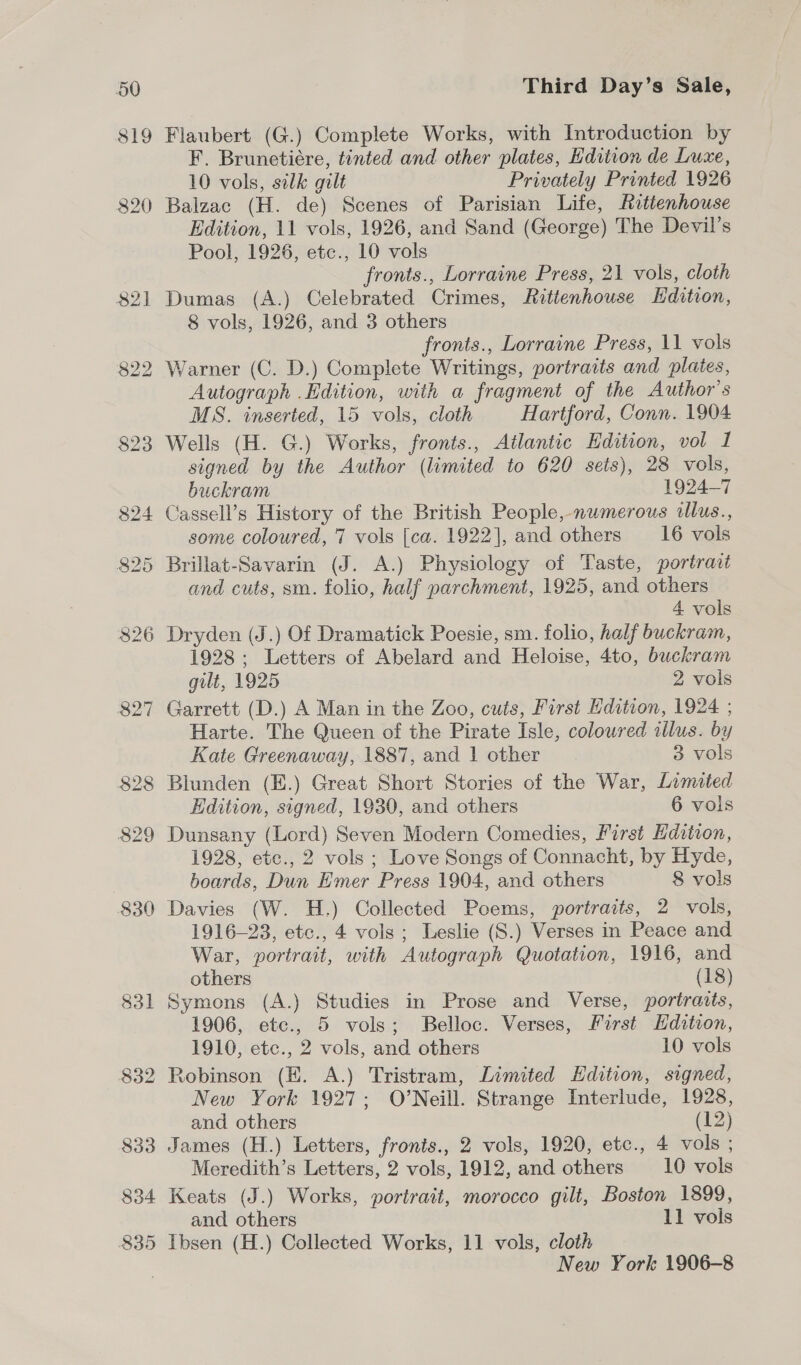 $19 Flaubert (G.) Complete Works, with Introduction by F. Brunetiére, tinted and other plates, Edition de Luxe, 10 vols, silk gilt Privately Printed 1926 Balzac (H. de) Scenes of Parisian Life, Rattenhouse Edition, 11 vols, 1926, and Sand (George) The Devil’s Pool, 1926, etc., 10 vols fronts., Lorraine Press, 21 vols, cloth Dumas (A.) Celebrated Crimes, Rittenhouse Edition, 8 vols, 1926, and 3 others fronts., Lorraine Press, 11 vols Warner (C. D.) Complete Writings, portraits and plates, Autograph .Edition, with a fragment of the Author's MS. inserted, 15 vols, cloth Hartford, Conn. 1904 Wells (H. G.) Works, fronts., Atlantic Edition, vol I signed by the Author (limited to 620 sets), 28 vols, buckram 1924-7 Cassell’s History of the British People, numerous illus., some coloured, 7 vols [ca. 1922], and others 16 vols and cuts, sm. folio, half parchment, 1925, and others 4 vols Dryden (J.) Of Dramatick Poesie, sm. folio, half buckram, 1928; Letters of Abelard and Heloise, 4to, buckram gilt, 1925 2 vols Garrett (D.) A Man in the Zoo, cuts, First Edition, 1924 ; Harte. The Queen of the Pirate Isle, coloured illus. by Kate Greenaway, 1887, and | other 3 vols Blunden (E.) Great Short Stories of the War, Limited Edition, signed, 1930, and others 6 vols Dunsany (Lord) Seven Modern Comedies, First Hdition, 1928, etc., 2 vols ; Love Songs of Connacht, by Hyde, boards, Dun Emer Press 1904, and others 8 vols Davies (W. H.) Collected Poems, portraits, 2 vols, 1916-23, etc., 4 vols; Leslie (S.) Verses in Peace and War, portrait, with Autograph Quotation, 1916, and others (18) Symons (A.) Studies in Prose and Verse, portraits, 1906, etc., 5 vols; Belloc. Verses, Furst Hdition, 1910, etc., 2 vols, and others 10 vols Robinson (E. A.) Tristram, Limited Edition, signed, New York 1927; O’Neill. Strange Interlude, 1928, and others (12) James (H.) Letters, fronis., 2 vols, 1920, etc., 4 vols ; Meredith’s Letters, 2 vols, 1912, and others 10 vols Keats (J.) Works, portrait, morocco gilt, Boston 1899, and others 11 vols Ibsen (H.) Collected Works, 11 vols, cloth New York 1906-8