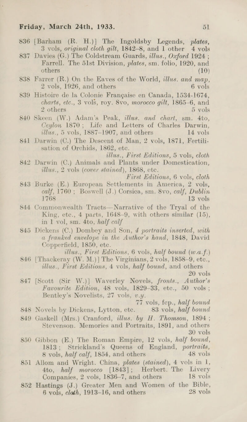 $36 837 838 839 840 [Barham (R. H.)] The Ingoldsby Legends, plates, 3 vols, original cloth gilt, 1842-8, and 1 other 4 vols Davies (G.) The Coldstream Guards, illus., Oxford 1924 ; Farrell. The 51st Division, plates, sm. folio, 1920, and others (10) Farrer (R.) On the Eaves of the World, clus. and map, 2 vols, 1926, and others 6 vols Histoire de la Colonie Frangaise en Canada, 1534-1674, charts, etc., 3 vols, roy. 8vo, morocco gilt, 1865-6, and 2 others 5 vols Skeen (W.) Adam’s Peak, illus. and chart, sm. 4to, Ceylon 1870; Life and Letters of Charles Darwin, illus., 5 vols, 1887-1907, and others 14 vols Darwin (C.) The Descent of Man, 2 vols, 1871, Fertili- sation of Orchids, 1862, etc. tllus., First Editions, 5 vols, cloth Darwin (C.) Animals and Plants under Domestication, illus., 2 vols (cover stained), 1868, etc. First Hditions, 6 vols, cloth Burke (E.) European Settlements in America, 2 vols, calf, 1760 ; Boswell (J.) Corsica, sm. 8vo, calf, Dublin 1768 13 vols Commonwealth Tracts—Narrative of the Tryal of the King, etc., 4 parts, 1648-9, with others similar (15), in 1 vol, sm. 4to, half calf Dickens (C.) Dombey and Son, 4 portraits inserted, with a franked envelope in the Author's hand, 1848, David Copperfield, 1850, etc. illus., First Editions, 6 vols, half bound (w.a.f.) [Thackeray (W. M.)] The Virginians, 2 vols, 1858-9, etc., illus., First Editions, 4 vols, half bound, and others 20 vols Favourite Edition, 48 vols, 1829-33, etc., 50 vols ; Bentley’s Novelists, 27 vols, v.y. 77 vols, fep., half bound Novels by Dickens, Lytton, etc. 83 vols, half bound Stevenson. Memories and Portraits, 1891, and others 30 vols Gibbon (E.) The Roman Empire, 12 vols, half bound, 1813; Strickland’s Queens of England, portraits, 8 vols, half calf, 1854, and others 48 vols Allom and Wright. China, plates (stained), 4 vols in l, 4to, half morocco [1843]; Herbert. The Livery Companies, 2 vols, 1836-7, and others 18 vols Hastings (J.) Greater Men and Women of the Bible,
