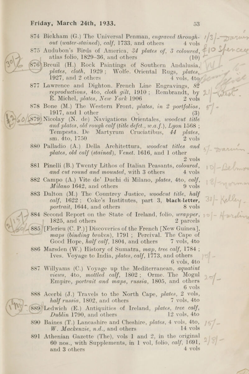 out (water-stained), calf, 1733, and others 4 vols — plates, cloth, 1929; Wolfe. Oriental Rugs, plates, 877 Lawrence and Dighton. French Line Engravings, 82 reproductions, 4to, cloth gilt, 1910; Rembrandt, by E. Michel, plates, New York 1906 2 vols 878 Bone (M.) The Western Front, iy in 2 portfolios, 1917, and 1 other (3) =r and plates, old rough calf (title defct., w.a. f), Lyon 1568 ; Tempesta. De Poon Cruciatibus, 44 plates, sm. 4to, 1750 2 vols plates, old calf (stained), Venet. 1616, and 1 other 2 vols 881 Pinelli (B.) Twenty Lithos of Italian Peasants, coloured, and cut round and mounted, with 3 others 4 vols 882 Campo (A.) Vite de’ Duchi di Milano, plates, 4to, calf, Milano 1642, and others 9 vols 883 Dalton (M.) The Countrey Justice, woodcut title, half calf, 1622; Coke’s Institutes, part 3, black-letter, portrait, 1644, and others 8 vols > Good Hope, half calf, 1804, and others 7 vols, 4to 886 Marsden (W.) History of Sumatra, map, tree calf, 1784 ; Ives. Voyage to India, plates, calf, 1773, and others 6 vols, 4to 887 Willyams (C.) Voyage up the Mediterranean, aquatint views, 4to, mottled calf, 1802; Orme. The Mogul Empire, portrait and maps, russia, 1805, and others 6 vols 888 Acerbi (J.) Travels to the North Cape, plates, 2 vols, half russia, 1802, and others 7 vols, 4to * (889) ‘Ledwich (E.) Antiquities of Ireland, plates, tree calf, Dublin 1790, and others 12 vols, 4to 890 Baines (T.) Lancashire and Cheshire, plates, 4 vols, 4to, W. Mackenzie, n.d., and others 14 vols 60 nos., with Supplements, in 1 vol, folio, calf, 1691, and 3 others 4 vols