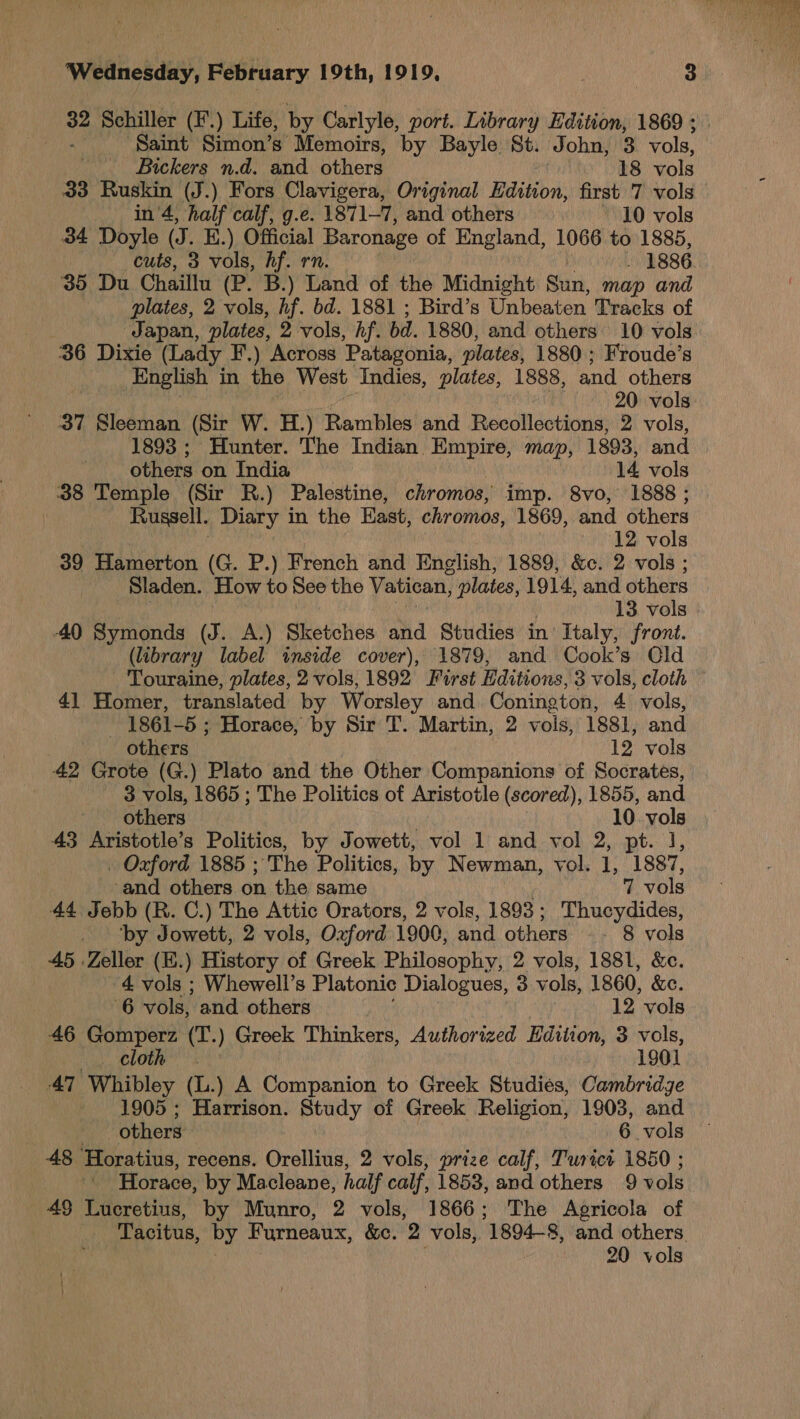 32 Schiller (¥'.) Life, by Carlyle, port. Library Edition, 1869 ; ae ‘Saint Simon’s Memoirs, by Bayle St. John, 3 vols, 33 Ruskin (J.) Fors Clavigera, Original Edition, first 7 vols 34 Doyle (J. K.) Official | Baronage of England, 1066 to 1885, cuts, 3 vols, hf. r 1886 35 Du Chaillu (Pur':) ane of the Midnight Sun, map and plates, 2 vols, hf. bd. 1881 ; Bird’s Unbeaten Tracks of Japan, plates, 2 vols, hf. bd. 1880, and others 10 vols 36 Dixie (Lady F.) Across ‘Patagonia, plates, 1880 ; Froude’s English in the West Indies, plates, 1888, and others 37 Sleeman (Sir W. H.) Rambles and Recollections, 2 vols, 1893 ; Hunter. The Indian Empire, map, 1893, and others on India 14 vols 38 Temple (Sir R.) Palestine, chromos, imp. 8vo, 1888 ; Russell. Diagy j in the East, chromos, 1869, and others 39 Hamerton (G. P.) French and F English, 1889, &amp;c. 2 vols ; Sladen. How to See the Vatican, plates, 1914, and others 40 Symonds (J. A.) Shetotiés and Studies in Italy, front. (library label inside cover), 1879, and Cook’s Old Touraine, plates, 2 vols, 1892 First Editions, 3 vols, cloth © 41 Homer, translated by Worsley and Conineton, 4 vols, 1861 -5 ; Horace, by Sir T. Martin, 2 vols, 1881, and 42 Grote (G.) Plato and the Other Companions of Socrates, 3 vols, 1865 ; The Politics of Aristotle (scored), 1855, and others 10 vols 43 Aristotle’s Politics, by Jowett, vol 1 and vol 2, pt. J, . Oxford 1885 ; The Politics, by Newman, vol. 1, 1887, 44 Jebb (R. C.) The Attic Orators, 2 vols, 1893; Thucydides, _ ‘by Jowett, 2 vols, Ozford 1900, and others 8 vols 45 Zeller (E.) History of Greek Philosophy, 2 vols, 1881, &amp;c. 4 vols ; Whewell’s Platonic Dialogues, 3 vols, 1860, &amp;e. 6 vols, and others 12 vols 46 Gomperz (T.) Greek Thinkers, Authorized Edition, 3 vols, cloth. 1901 47 Whibley (L.) A Companion to Greek Studies, Cambridge - 1905; Harrison. Study of Greek Religion, 1903, and others 6 vols 48 ‘Horatius, recens. Orellius, 2 vols, prize calf, Turict 1850 ; Horace, by Macleane, half calf, 1853, and others 9 vols 49 Lucretius, by Munro, 2 vols, 1866; The Agricola of Tacitus, by Furneaux, &amp;e. a vols, 1894-8, and others. 