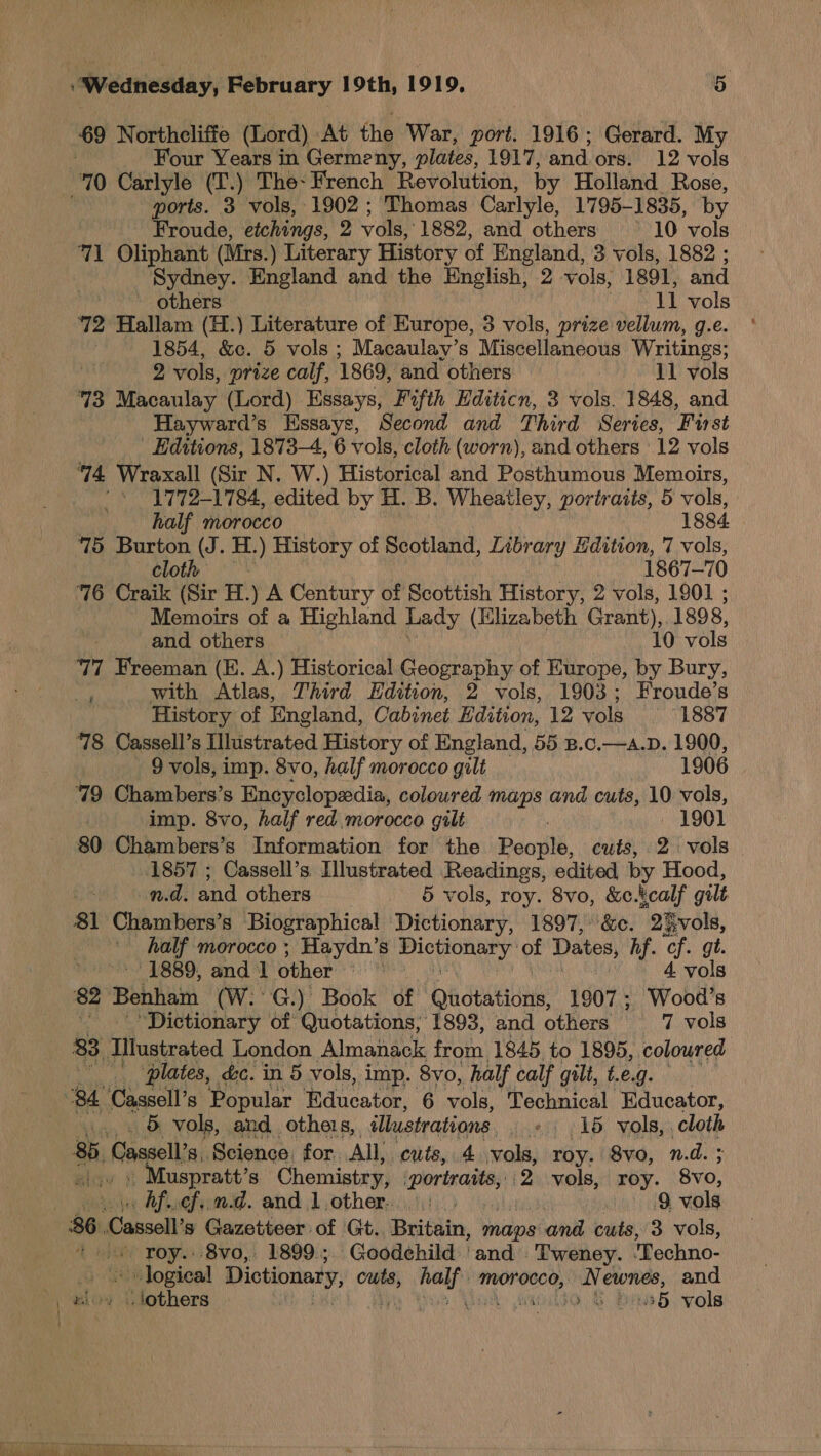 69 Northeliffe (Lord) At the War, port. 1916 ; Gerard. My . Four Years in Germeny, plates, 1917, and. ors. 12 vols 70 Carlyle (T.) The- French Revolution, by Holland Rose, ports. 3 vols, 1902 ; Thomas Carlyle, 1795-1835, by Froude, etchings, 2 vols, 1882, and others _—10 vols 71 Oliphant (Mrs. ) Literary History of England, 3 vols, 1882 ; Sydney. England and the English, 2 vols, 1891, and ~ others , 11 vols 72 Hallam (H.) Literature of Europe, 3 vols, prize vellum, g.e. 1854, &amp;c. 5 vols ; Macaulay’s Miscellaneous Writings; 2 vols, prize calf, 1869, and others : 11 vols 73 Macaulay (Lord) Essays, Fifth Hditicn, 3 vols. 1848, and Hayward’s Essays, Second and Third Series, Furst Editions, 1873-4, 6 vols, cloth (worn), and others ‘12 vols 14 Wraxall (Sir N. W.) Historical and Posthumous Memoirs, _ | * 41772-1784, edited by H. B. Wheatley, portraits, 5 vols, half morocco 1884. 75 Burton (J. H. .) History of Scotland, Library Edition, 7 vols, cloth 1867-70 76 Craik (Sir H.) A Century of Scottish History, 2 vols, 1901 ; - Memoirs of a Highland Lady (Elizabeth Grant), 1898, and others 10 vols 77 Freeman (E. A.) Historical Geography of Europe, by Bury, a with Atlas, Third Hdition, 2 vols, 1903; Froude’s History of England, Cabinet Edition, 12 vols 1887 78 Cassell’s Illustrated History of England, 55 B.c.—a.p. 1900, | 9 vols, imp. 8vo, half morocco gilt 1906 79 Chambers’s Encyclopedia, colowred maps and cuts, 10 vols, imp. 8vo, half red morocco gilt 1901 80 Chambers’s Information for the People, cuts, 2 vols 1857 ; Cassell’s Illustrated Readings, edited by Hood, nd. and others 5 vols, roy. 8vo, &amp;c.kcalf gilt 81 Chambers’ s Biographical Dictionary, 1897, &amp;c. 2% vols, half morocco ; Haydn’s seating ea of Dates, hf. cf. gt. 1889, and 1 other On 4 vols 82 Benham (W:°G.) Book of Qadtations: 1907; Wood’s “Dictionary of Quotations; 1893, and others 7 vols 83. ‘fustrated London Almanack frotn 1845. to 1895, coloured |. ‘plates, dc. in 5 vols, imp. 8yo, half calf gilt, t.€.g. 5 vols, and, otheis, illustrations «++ 15 vols, cloth 85, Cassel s, Science, for All, cuts, 4 vols, roy. 8vo, nd. ; , uspratt’s Chemistry, svslepinnd 2 vols, roy. See hf..cf. md. and 1.other. 9 vols roy. 8vo, 1899.; Goodehild ‘and | Tweney. Techno- logical Dictionary, cuts, Hil morocco, ‘a Oe ewnes, and