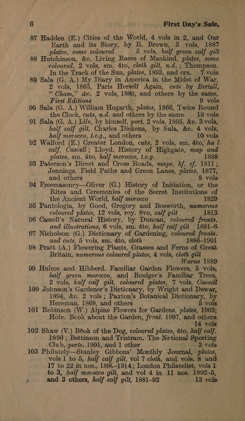 87 Hadden (E.) Cities of the World, 4 vols in 2, and Our Earth and its Story, by R. Brown, 3 vols, 1887 plates, some coloured 5 vols, half green calf golt 88 Hutchinson, &amp;c. Living Races of Mankind, plates, some coloured, 2 vols, sm. 4to, cloth gilt, n.d. ; Thompson. In the Track of the Sun, plates, 1893, and Ors. - 7 vols 89 Sala (G. A.) My Diary in ‘America in the Midst of War, 2 vols, 1865, Paris Herself Again, cuts by Bertail, ““ Oham,” &amp;c. 2 vols, 1880, and others by the same, First Editions . 9 vols. 90 Sala (G. A.) William Hogarth, plates, 1866, Twice Round the Clock, cuts, n.d. and others by the same 18 vols 91 Sala (G. A.) Life, by himself, port. 2 vols, 1895, &amp;e. 3-vols, — half calf gilt, Charles Dickens, by Sala, &amp;c. 4 vols, half morocco, t.e.g., and others 10 vols 92 Walford (E.) Greater London, cuts, 2 vols, sm. 4to, ha ft — calf, Cassell; Lloyd. History of Highgate, map and _. plates, sm. Ato, half morocco, t.e.g. 1888 93 Paterson’s Direct and Cross Roads, maps, hf. cf. 1811; Jennings. Field Paths and Green Lanes, plates, 1877, and others | 8 vols. 94 Hreemasonry—Oliver (G.) History of Initiation, or the Rites and Ceremonies of the Secret Institutions of the Ancient World, half morocco 1829: 95 Pantologia, by Good, Gregory and Bosworth, numerous coloured plates, 12 vols, roy. 8vo, calf gilt 1813. 96 Cassell’s Natural History, by Duncan, coloured fronts. and illustrations, 6 vols, sm. 4to, half calf gilt 1891-6. 97 Nicholson (G.) Dictionary of Gardening, coloured fronts. and cuts, 5 vols, sm. 4to, cloth 1886-1901 98 Pratt (A.) Flowering Plants, Grasses and Ferns of Great, Britain, numerous coloured plates, 4 vols, cloth gilt } Warne 1889: 99 Hulme and Hibberd. Familiar Garden Flowers, 5 vols, half green morocco, and Boulger’s F amiliar Trees, 2 vols, half calf gilt, coloured plates, 7 vols, Cassell. 100 Johnson’s Gardener’s Dictionary, by Wright and Dewar, 1894, &amp;c. 2 vols; Paxton’s Botanical Dictionary, by Hereman, 1868, and others 5 vols 101 Robinson. (W.) Alpine Flowers for Gardens, plates, 1903; Hole. Book about the Garden, front.. 1907, and. others. . 14 vols 102 Shaw (V.) Book of the Dog, coloured plates, 4to, half calf. 1890 ; Bettinson and Tristram, The Ne tional Sporting Club, ‘ports. 1901, and 1 other ‘. 2.3 vols 103 Philately—Stanley Gibbons’ Monthly Journal, plates, vols 1 to 5, half calf gilt, vol 7 cloth, and vols. 8 and 17 to 22 in nos., 1890-1914; London Philatelist, vols 1 to 3, half morocco gilt, and vol 4 in 11 nos. 1892-5, F and 3 others, half calf gili, 1881-92 18 vols