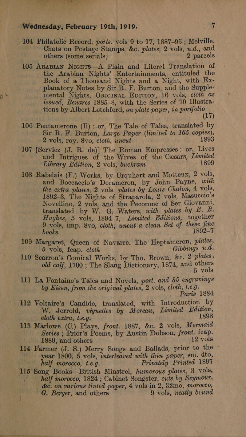 WPA ih Ke tree ie ee Chats on Postage Stamps, &amp;c. plates, 2 vols, n.d., and others (some seriais) 2 parcels 105 Arabian Nicuts—A Plain and Literel Translation of the Arabian Nights’ Entertainments, entituled the Book of a Thousand Nights and a Night, with Ex- _planatory Notes by Sir R. F. Burton, and the Supple- mental Nights, OricinaL Epition, 16 vols, cloth as issued, Benares 1885-8, with the Series of 70 Ilustra- tions by Albert Letchford, on plate paper, in portfolio (17 106 Pentamerone (Il): or, The Tale of Tales, translated by Sir R. F. Burton, Large Paper (limsied to 165 coptes), 2 vols, roy. 8vo, cloth, uncut 1893 107 [Serviez (J. R. de)] The Roman Empresses: or, Lives _and Intrigues of the Wives of the Cesars, Limited Inbrary Edition, 2 vols, buckram 1899 108 Rabelais (F.) Works, by Urquhert and Motteux, 2 vols, 3 and Boccaccio’s Decameron, by John Payne, with the extra plates, 2 vols, plates by Louis Chalon, 4 vols, 1892-3, The Nights of Straparola, 2 vols, Masuccio’s Novellino, 2 vols, and the Pecorone of Ser Giovanni, translated by W. G..Waters, with plates by H. ft. Hughes, 5 vols, 1894-7, Limited. Hditions, together 9 vols, imp. 8vo, cloth, uncut a clean Set of these fine books 1892-7 109 Margaret, Queen of Navarre. The’ Heptameron, plates, 5 vols, feap. cloth | Gibbings n.d. 110 Scarron’s Comical Works, by Tho. Brown, &amp;c. 2 plates, old calf, 1700 ; The Slang Dictionary, 1874, and others , 5 vols 111 La Fontaine’s Tales and Novels, port. and 85 engravings by Eisen, from the original plates, 2 vols, cloth, t.e.g. Bais. is Paris 1884 112 Voltaire’s Candide, translated, with Introduction by —W. Jerrold, vigneties by Moreau, Limited Editon, cloth extra, t.e.ge | 1898 113 Marlowe (C.) Plays, front. 1887, &amp;c. 2 vols, Mermaid Series ; Prior’s Poems, by Austin Dobson, front. feap. _. 1889, and others eal 12 vois 114 Farmer (J. 8.) Merry Songs .and Ballads, prior to the - ~ ‘year 1800, 5 vols, interleaved with thin paper, sm. 4to, _ half morocco, t.e.g. | Privately Printed 1897 | half morocco, 1824 ; Cabinet Songster. cuts by Seymour; . &amp;¢. on various tinted paper, 4 vols in 2,.32mo, morocco, G. Berger, and others 9 vols, neatly bound
