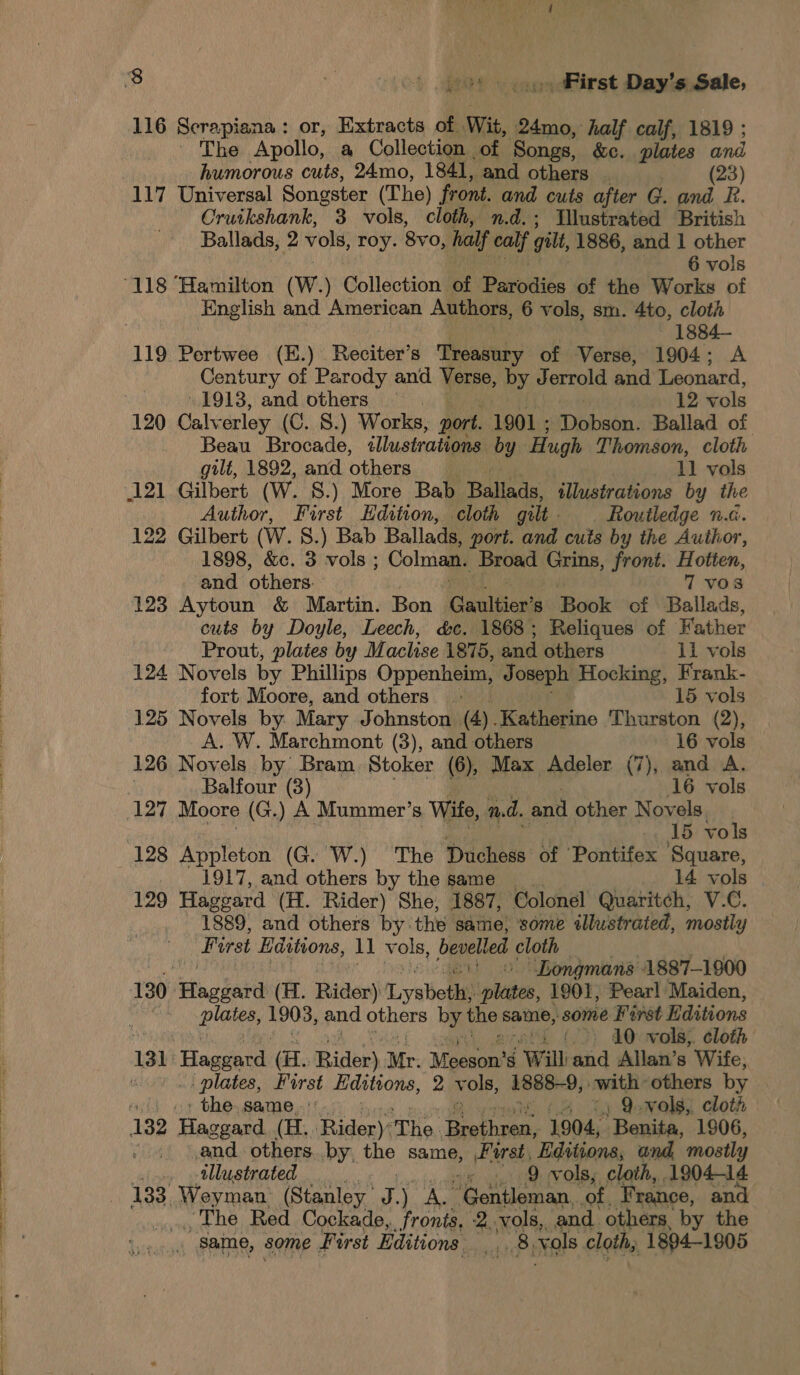 116 Scrapiana: or, Extracts of. Wit, 24mo, half calf, 1819 ; | ~The Apollo, a Collection of Songs, &amp;c. plates and humorous cuts, 24mo, 1841, and others : (23) Cruikshank, 3 vols, cloth, n.d.; Ilustrated British Ballads, 2 vols, roy. 8vo, half ate gill, 1886, and 1 other 6 vols English and American Authors, 6 vols, sm. 4to, cloth ~—-:1884— 119 Pertwee (E.). Reciter’ S Treasury of Verse, 1904; A Century of Parody and Verse, by Jerrold and Leonard, 1913, and others 12 vols 120 Calv erley (C. 8.) Works, port. 1901 ; Tbibabe.: Ballad of Beau Brocade, illustrations by: Hugh Thomson, cloth gilt, 1892, and others 11 vols 121 Gilbert (Ww. S.) More Bab Ballads, illustrations by the Author, First Edition, cloth gilt Routledge n.d. 122 Gilbert (W. 8.) Bab Ballads, port. and cuts by the Author, 1898, &amp;c. 3 vols ; Colman. Broad Grins, front. Hotten, and others. 7 vos 123 Aytoun &amp; Martin. Bon Gaultier’ s Book of Ballads, cuts by Doyle, Leech, &amp;c. 1868; Reliques of Father Prout, plates by Maclise 1875, and others 11 vols 124 Novels by Phillips Oppenheim, Joseph Hocking, Frank- fort Moore, and others «| 15 vols 125 Novels by. Mary Johnston (4).Katherine Thurston (2), A. W. Marchmont (3), and others 16 vols 126 Novels by Bram Stoker (6), Max Adeler (7), and A. : Balfour (3) 16 vols 5 vols 1917, and others by the same _ 14 vols 129 Haggard (H. Rider) She, 1887, Colonel Quaritch, V.C. 1889, and others by. the same, some illustrated, mostly First Editions, 11 vols, bevelled cloth “Longmans 1887-1900 130 Haggard (H. Rider) Lysbett! plies, 1901, Pear! Maiden, ; Blais, ii toh and others by the same, some First Editions ‘&gt;: 10 wols,. cloth plates, First Hdstions, 2 vols, 1888-9, cwith: others by | ' the. same. 4 %4 Q-vols, cloth and others by. the sang First Editions, and, mostly illustrated P 9 vols, cloth, 190414 133, Weyman (Stanley. Aa AS Nonsense, ‘of. France, and POO gs wt Red Cockade,. fronts, 2. vols, and. others, by the same, some First Editions ae vols cloth, 1894-1805