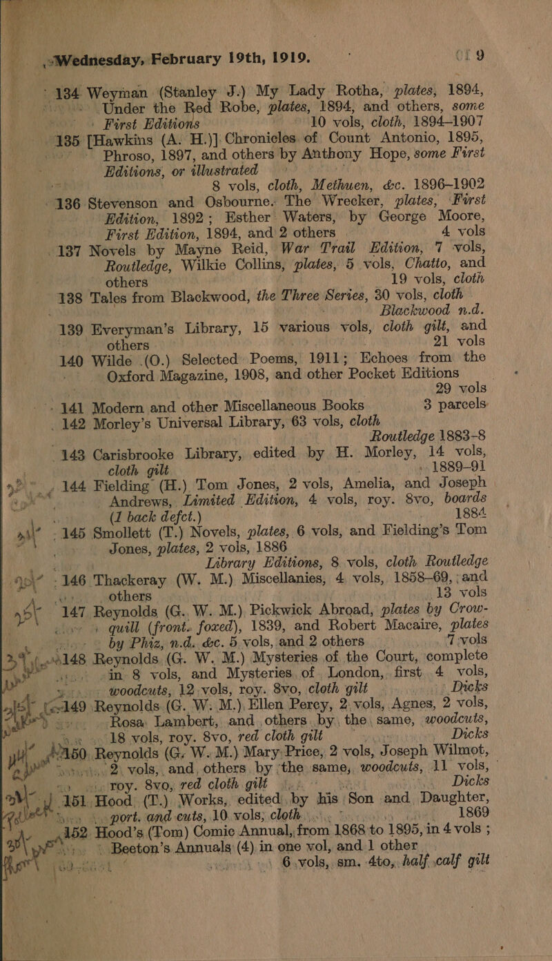  Wednesday, February 19th, 1919. - OL 9 + ase Weyman (Stanley J.) My Lady Rotha, plates, 1804, “Under the Red Robe, plates, 1894, and others, some | First Editions ORO vols, cloth, 1894-1907 | sai [Hawkins (A. H.)]: Chronicles. of Count Antonio, 1895, pee Phroso, 1897, and others by Anthony Hope, some First ditions, or illustrated is, 8 vols, cloth, Methuen, &amp;c. 1896-1902 136 Stevenson and Osbourne. The W. recker, plates, ‘Furst Edition, 1892; Esther’ Waters, by Geéorge Moore, First Edition, 1804, and 2 others 4 vols 137 Novels by Mayne Reid, War Trail Edition, 7 vols, Routledge, Wilkie Collins, plates, 5 vols, Chatto, and ~ others 19 vols, cloth 138 Tales from Blackwood, the Three Series, 30 vols, cloth Blackwood n.d. ee Everyman’s Library, 15 various vols, cloth gilt, and - others &gt;” 21 vols 140 Wilde .(O.) Selected Poems, 1911; ‘Echoes from the Oxford Magazine, 1908, and other Pocket Editions | 29 vols 441 Modern and other biiscellancous Books 3 parcels: _ 142 Morley’s Universal Labearys 63 vols, cloth ; Routledge 1883-8 143 Carisbrooke Dibeary, edited by H. Morley, 14 vols, cloth gilt 1889-91 | yar 144 Fielding (H.) Tom Jones, 2 vols, Amelia, and Joseph | +p _. Andrews, Limited ‘Edition, 4 vols, roy. 8vo, boards               (1 back defct.) 1884 &gt;y' a 145 Smollett (T.) Novels, plates, 6 vols, and Fielding’s Tom ca Jones, plates, 2 vols, 1886 Library Editions, 8 vols, cloth Routledge oy - - 146 ‘Thackeray (W. M.). Miscellanies, 4. vols, 1858-69, » and /. others 13 vols nP\ “147 Reynolds (G.. W. M.). ‘Pickwick Abroad, plates by Crow- ox + quill (front. foxed), 1839, and Robert Macaire, plates ie .- «= by Phiz, n.d. &amp;c. 5 vols, ‘and 2 others PO ei Gem Ak EROLE 2\ ye 148 hesnolda, (G. W. M.) Mysteries of the Court, complete Ai apoo ain: 8 vols, and Mysteries of London, first 4 vols, i -. -&lt; woodcuts, 12. vols, roy. 8vo, cloth gilt oes Dicks we it; 149 ‘Reynolds (G. W: M.). Ellen Percy, 2 vols, Agnes, 2 vols, -. . Rosa Lambert, and others. by. the same, woodcuts, 18 vols, roy. 8vo, red cloth gilt | - Dicks wt “id Reynals (G. W. M. ) Mary: Price, 2 vols, fosaph Wilmot, 11.2. vols, and, others by ‘the Mab woodcuts, 11 vols, ” roy. 8va, red cloth gilt |... he Dicks a 151. Hoods, (T.) Works,, edited. by his. ‘Son. and. Daughter, port. and cuts, 10. vols; cloth... 1869 152. Hood’s (Tom) ) Comic Annual; vp 1868 rs 1895, in 4 vols ; . stl S. sic ie in one vol, and 1 other |