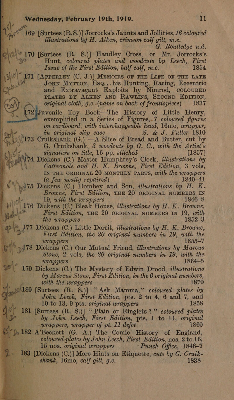           Iniedinewday\ wiHiaty 19th, 1919, . 11 S wv 4 ne 169 [Surtees (R.8.)] Jorrocks’s Jaunts and Jollities, 16 coloured P illustrations by H. Alken, crimson calf gilt, m.e. a G. Routledge n.d. LC hale 170 fenrtbes (R. §.)] Handley Cross, or Mr. Jorrocks’s. “\ “32 — Hunt, coloured plates and woodcuts by Leech, Furst _ Issue of the First Edition, half calf, m.e. 1854 eh 3 ya (C. J.)] Memorrs or THE Lire oF THE LATE a JoHN MytTon, Esq...his Hunting, Racing, Eccentric f and Extravagant Exploits by Nimrod, COLOURED a PLATES BY ALKEN AND RaAwLins, SzconD EpiTIon, tf original cloth, g.e.-(name on back of frontispiece) 1837 a 72¥Juvenile Toy Book—The History of Little Henry, a exemplified in a Series of Figures,.7 coloured figures — ae 8 on cardboard, with interchangeable head, 16mo, wrapper, in original slip case : S. &amp; J. Fuller 1810 Cruikshank (G.) —A Slice of Bread and Butter, cut by - G. Cruikshank, 3 woodcuis by G. C., with the Artist's signature on title, 16 pp. stitched [1857] Dickens (C.) Master Humphrey’s Clock, illustrations by Catiermole and H. K. Browne, First Edition, 3 vols, IN THE ORIGINAL 20 MONTHLY PARTS, with the wrappers nh (a few neatly repaired) 1840-41  a Dickens (C.) Dombey and Son, illustrations by H. K. Browne, “pire Hadviion, THE 20 ORIGINAL NUMBERS IN a E ae = rae _— re Wx : i Kp | of? 19, with the wrappers 1846-8 | ue 176 Dickens (C.) Bleak House, illustrations by H. K. Browne, | yee First Edition, THE 20 ORIGINAL NUMBERS IN 19, with Ne ‘the wrappers 1852-3 og © 177 Dickens (C.) Little Dorrit, illustrations by H. K. Browne, aX o° Hirst Edition, the 20 original numbers in 19, with the a wrappers 1855-7 f \ »i78 Dickens (C.) Our Mutual Friend, tllustrations by Marcus Stone, 2 vols, the 20 original ‘numbers im 19, with the 4 F wrappers 1864-6 ee oe Dickens (C.) The Mystery of Edwin Drood, illustrations ea by Marcus Stone, First Edition, in the 6 original numbers, . with the wrappers 1870 en A180 [Surtees (R. 8.)] “ Ask Mamma,” coloured plates by pale John Leech, First Edition, pts. 2 to 4, 6 and 7, and - 10 to 13, 9 pts. original wrappers 1858 181 [Surtees (R. 8.)] ‘‘ Plain or Ringlets ?”’ coloured plates by John Leech, First Edition, pts, 1 to 11, original wrappers, wrapper of pt. 11 defect 1860 ‘De 182 A’Beckett (G. A.) The Comic History of England, if coloured plates by John Leech, First Edition, nos. 2 to 16, - 15 nos. original wrappers ‘Punch Office, 1846-7 ‘: 183 [Dickens (C.)] More Hints on Etiquette, cuts by G. Cruik-
