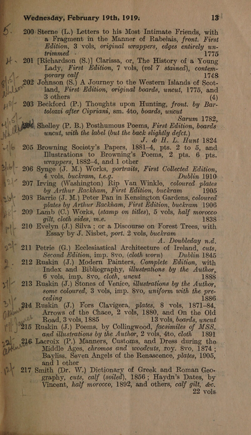 ae Wy oo                 Wednesday, Péiceary 19th, 1919; | 13: 200: Sterne (L.) Letters to his Most ‘Intimate Friends, with a Fragment in the Manner of Rabelais, front. First \ Edition, 3 vols, original wrappers, edges entirely un- a trimmed: = 1775: ) ~ 201 [Richardson (8.)] Blariese: or, The History of a Young Lady, First Edition, 7 vols, (vol 7 stained), contem- LA, porary calf 1748 | am Johnson (8.) A Journey to the Western Islands of Scot-_ | land, First Edition, original boards, uncut, 1775, and 3 others (4) pt if 203 Beckford (P.) Thoughts upon Hunting, front. by Bar- - tolozzi after Cipriani, sm. 4to, boards, wncut “Sarum 1782, Shelley (P. B.) Posthumous Poems, First Edition, boards ) uncut, with the label (but the back slightly defct.) 4 J. &amp; H. L. Hunt 1824. r a 205 Browning Society’s Papers, 1881-4, pts. 2 to 5, and b A | Illustrations to Browning’s Poems, 2 pts. 6 pts.  a wrappers, 1882-4, and 1 other 2 iw 206 Synge (J. M.) Works, portraits, First Collected Edition, 4 vols, buckram, t.e.g. Dublin 1910: “ 207 Irving (Washington) Rip Van Winkle, coloured plates q by hed Rackham, First Hdition, buckram 1905 \y/” 208 Haw (J. M.) Peter Pan in Kensington Gardens, coloured a plates by Arthur Rackham, First Edition, buckram 1906 iy 209 Tara (C.) Works, (stamp on titles), 5 vols, half morocco '. gilt, ath sides, m.e. 1838 .J\- 210 Evelyn (J.) Silva ; or a Discourse on Forest Trees, with. : gia by J. Nisbet, port. 2 vols, buckram ve A. Doubleday n.d. oh 211 Petrie (G.) Ecclesiastical Architecture of Ireland, cuts, ® Second EHdition, imp. 8vo, (cloth worn) Dublin 1845 212 Ruskin (J.) Modern Painters, Complete Edition, with | - Index and Bibliography, illustrations by the Author, 6 vols, imp. 8vo, cloth, uncut : | 1888 213 Ruskin (J.) Stones of Venice, lustrations by the Author, - some Seah 3 vols, imp. 8vo, uniform with the pre- ceding 1886. 4 Ruskin (J.) Fors oh ge plates, 8 vols, 1871-84, ae _ Arrows of the Chace, 2 vols, 1880, and On the Old fh. — Road, 3 vols, 1885 13 vols, boards, uncut \se Ruskin (J.) Poems, by Collingwood, facsimiles of MSS.. . and illustrations by the Author, 2 vols, 4to, cloth 1891 216. Lacroix (P.). Manners, Customs, and ‘Dress during the. “Middle Ages, chromos and woodcuts, roy. 8vo, 1874; | Bayliss. Seven Angels of the Renascence, plates, 1905, a “and 1 other Bel, ave (Dr. W.) Dictionary of Greek and Roman Geo-. graphy, cuts, calf (soiled), 1856; Haydn’s Dates, by vols.