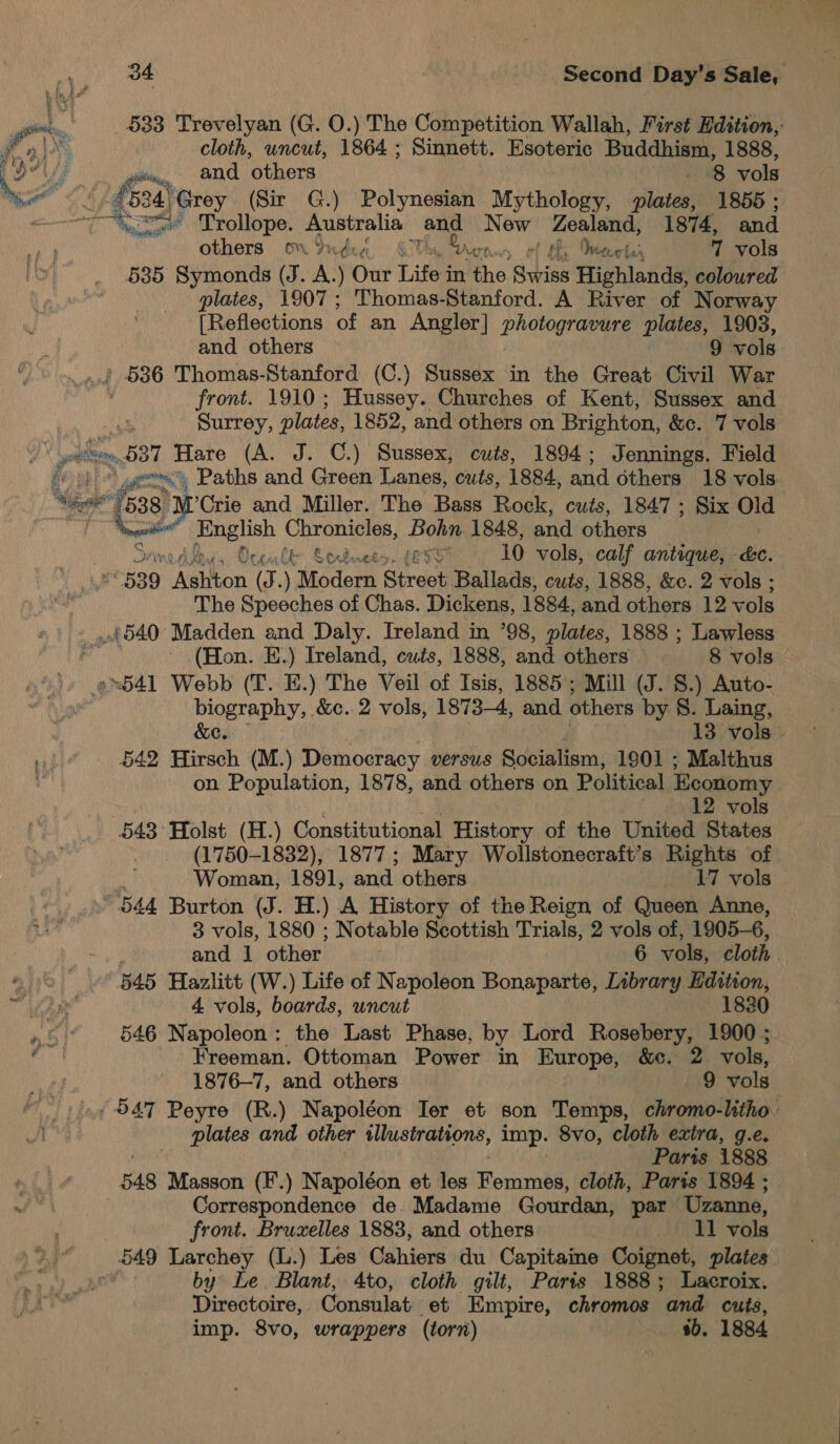 it. $33 Trevelyan (G. 0.) The Competition Wallah, First Edition, Fos | cloth, uncut, 1864; Sinnett. Esoteric Buddhism, 1888, Pots ig and ‘others . 8 vols Mee SAE feo ae (Sir G.) Polynesian Mythology, plates, 1855; : a iil Trollope. Australia and New Ze 1874, and others om Yudcy ‘ Bart oa Veter 7 vols 535 Symonds (J. A.) Our Eitan in the Swiss Highlands; coloured plates, 1907; Thomas-Stanford. A River of Norway [Reflections of an Angler] DRO OgaeS plates, 1903, and others 9 vols » 586 Thomas-Stanford (C.) Sussex in the Great Civil War front. 1910 ; Hussey. Churches of Kent, Sussex and Surrey, plates, 1852, and others on Brighton, &amp;c. 7 vols a) lel, » 537 Hare (A. J. ©.) Sussex, cuts, 1894; Jennings. Field fi yee) Paths and Green Lanes, cuts, 1884, and others 18 vols ’Crie and Miller. The Bass Rock, cuts, 1847 ; Six Old Oe wel Siac s ae 1848, and others es od is Orcable &amp; o&gt;, LE55 10 vols, calf antique, &amp;c. au 539 ‘Ashton (J.) Modern Street Ballads, cuts, 1888, &amp;c. 2 vols ; £540 Madden and Daly. Ireland in ’98, plates, 1888 ; Lawless ad (Hon. E.) Ireland, cuts, 1888, and others © 8 vols 9541 Webb (T. E.) The Veil of Isis, 1885; Mill (J. 8.) Auto- biography, &amp;c. 2 vols, 1873-4, and others by 8. Laing, &amp;e. 13 vols - 642 Hirsch (M.) Democracy VEr SUS Socialism, 1901 ; Malthus on Population, 1878, and others on Political Economy 12 vols 543° Holst (H.) Constitutional History of the United States (1750-1832), 1877; Mary Wollstonecraft’s Rights of Woman, 1891, and others 17 vols “544 Burton (J. H.) A History of the Reign of Queen Anne, 3 vols, 1880 ; Notable Scottish Trials, 2 vols of, 1905-6, and 1 other 6 vols, cloth tik 545 Hazlitt (W.) Life of Napoleon Bonaparte, Library Edition, ae 4 vols, boards, uncut 1830 or 546 Napoleon : the Last Phase, by Lord Rosebery, 1900 ; a Freeman. Ottoman Power in ape &amp;c. 2 vols, 1876-7, and others 9 vols - 547 Peyre (R.) Napoléon Ter et son Tatlin, Biron Mthion plates and other illustrations, imp. 8vo, cloth extra, g.e. baie Paris 1888 548 Masson (F.) Napoléon et les Femmes, cloth, Paris 1894 ; Correspondence de. Madame Gourdan, par Uzanne, 549 Larchey (L.) Les Cahiers du Capitaine Coignet, plates od by Le. Blant, 4to, cloth gilt, Paris 1888; Lacroix. Directoire, Consulat et Empire, chromos ‘and cuts, imp. 8vo, wrappers (torn) - $b. 1884  ger ae  7 538