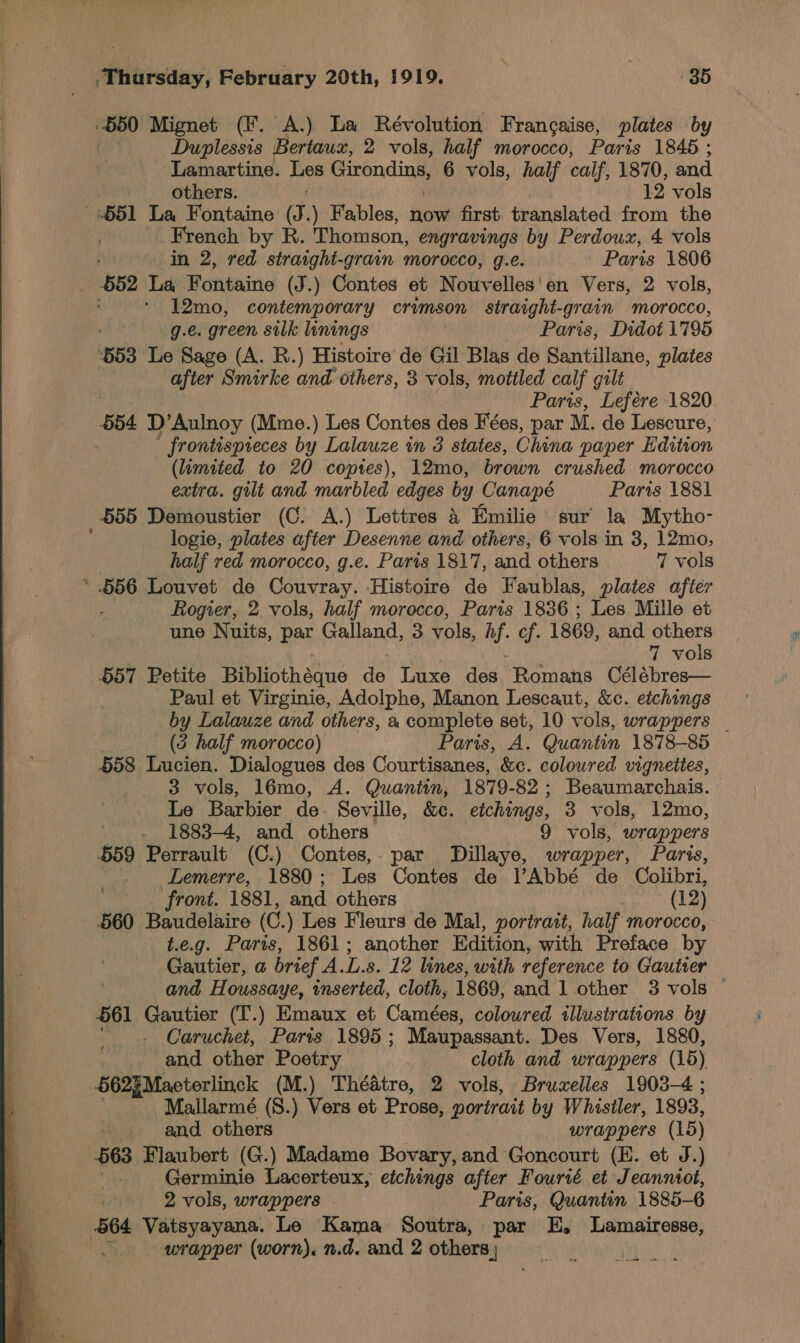  “550 Mignet (F. A.) La Révolution Francaise, plates by Duplessis Bertaus, 2 vols, half morocco, Paris 1845 ; Lamartine. Les etapa 6 vols, half calf, 1870, and others. 12 vols 651 La Fontaine és, ) Fables, now first translated from the French by R. Thomson, engravings by Perdoux, 4 vols _ 652 La Fontaine (J.) Contes et Nouvelles'en Vers, 2 vols, 12mo, contemporary crimson straight-grain morocco, g.e. green silk linings — Paris, Didot 1795 653 Le Sage (A. RB.) Histoire de Gil Blas de Santillane, plates : after Smirke and others, 3 vols, mottled calf gilt Paris, Lefére 1820 654 D’Aulnoy (Mme.) Les Contes des Fées, par M. de Lescure, frontisprieces by Lalauze in 3 states, China paper Edition (limited to 20 coptes), 12mo, brown crushed morocco extra. gilt and marbled edges by Canapé Paris 1881 555 Demoustier (C. A.) Lettres &amp; Emilie sur la Mytho- logie, plates after Desenne and others, 6 vols in 3, 12mo, * .656 Louvet de Couvray. Histoire de Faublas, plates after Rogier, 2. vols, half morocco, Paris 1836 ; Les Mille et une Nuits, par Galland, 3 vols, hf. cf. 1869, and others 7 vols 657 Petite Bibliotheque es Luxe des Romans Célébres— Paul et Virginie, Adolphe, Manon Lescaut, &amp;c. etchings by Lalauze and others, a complete set, 10 vols, wrappers _ (3 half morocco) Paris, A. Quantin 1878-85 558 Lucien. Dialogues des Courtisanes, &amp;c. coloured vignettes, 3 vols, 16mo, A. Quantin, 1879-82; Beaumarchais. Le Barbier de Seville, &amp;c. etchings, 3 vols, 12mo, - 1883-4, and others 9 vols, wrappers 559 Perrault (C.) Contes, par Dillaye, wrapper, Paris, Lemerre, 1880 ; Les Contes de I’Abbé de Colibri, . front. 1881, and others (12) 660 Baudelaire (C.) Les Fleurs de Mal, portrait, half morocco, t.e.g. Paris, 1861; another Edition, with Preface by Gautier, a brief A.L.s. 12 lines, with reference to Gautier and Houssaye, inserted, cloth, 1869, and 1 other 3 vols — 561 Gautier (T.) Emaux et Cameées, coloured illustrations by Caruchet, Paris 1895; Maupassant. Des Vers, 1880, and other Poetry cloth and wrappers (15) 562} Maeterlinck (M.) Théatre, 2 vols, Bruxelles 1903-4 ; Mallarmé (S.) Vers et Prose, portrait by Whistler, 1893, . and others wrappers (15) 563 Flaubert (G.) Madame Bovary, and Goncourt (E. et J.) Germinie Lacerteux, etchings after Fourté et Jeanniot, 2 vols, wrappers Paris, Quantin 1885-6 564 Vatsyayana. Le Kama Soutra, par E, Lamairesse, , wrapper (worn), n.d. and 2 others | shapes: