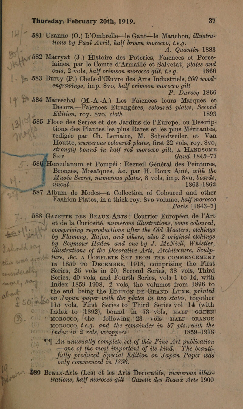 © 581 Uzanne (0.) L’Ombrelle—le Gant—le Manchon, illustra- my tions by Paul Avril, half brown morocco, t.e.g. os Ae te A. Quantin 1883 ae Milrrvat (J.) Histoire des Poteries, Faiences et Porce- ie . laines, par le Comte d’Armaillé et Salvetat, plates and cuts, 2 vols, half crimson morocco gtlt, t.e.g. 1866 - 583 Burty (P.) Chefs-d’Ciuvre des Arts Industriels, 200 wood- engravings, imp. 8vo, half crimson morocco gilt P. Durocq 1866 iy @ Ss 584 Mareschal (M.-A.-A.) Les Faiences leurs Marques et Decors,—Faiences Etrangéres, coloured plates, Second : Leu. Bdition, roy. 8vo, cloth 1893 Soh (585 Flore des Serres et des Jardins de l’Europe, ou Descrip- ml pee tions des Plantes les plus Rares et les plus Méritantes, PRS Ky redigée par Ch. Lemaire, M. Scheidweiler, et Van . Houtte, numerous coloured plates, first 22 vols, roy. 8vo, strongly bound in half red morocco gilt, 4 HANDSOME g Ser Gand 1845-77 } Herculanum et Pompéi: Recueil Général des Peintures, Bronzes, Mosaiques, &amp;c. par H. Roux Ainé, with the / Musée Secret, numerous plates, 8 vols, imp. 8vo, boards, ~ uncut 1863-1862 swe R7 Album de Modes—a Collection of Coloured and other Fashion Plates, in a thick roy. 8vo volume, half morocco Paris [1843-7] _ 588 Gazerre pes Bravx-Arrs : Courrier Européen de |’Art han caine! et de la Curiosité, numerous tilustrations, some coloured, hs. comprising reproductions after the Old Mu asters, etchings ue by Flameng, Rajon, and others, also 2 original etchings by Seymour Haden and one by J. McNiell, Whistler, tllustrations of the Decorative Arts, Architecture, Sculp- ait i ture, &amp;c. A COMPLETE SET FROM THE COMMENCEMENT Hu In 1859 to DucempBer, 1918, comprising the First 4 emanate! « &amp; Series, 25 vols in 20, Second Series, 38 vols, Third a. Series, 40 vols, and Fourth Series, vols 1 to 14, with wont “tt Index 1859-1908, 2 vols, the volumes from 1896 to / ‘the end being the Eprrion DE’ GRAND Luxn, printed ‘A on Japan paper with the plates tn two states, together 50: M60 115 vols, First Series to Third Series vol 14 (with &amp; Index to 11892), bound ‘in '73 vols, HALF GREEN! Co. ! “MOROCCO, ° ‘the following | 23. vols. HALF’ ORANGE bi MOROCCO, t.e.g. and the remainder in 97 pts.,with the Oe Index in’ 2 vols, wrappers) &gt; £7” 1859-1918: af ‘An unusually complete. set of this Fine Art publication zh he ost important of tts kind. The beauti- 8 fully produced Special Edition on Japan Paper was era; | only commenced in 1896. , $89 ee Arts (Les) et. les Arts Decoratifs, numerous tllus- trations, asd morocco gilt Gazette des Beaux Arts 1900   Poe a  % ’ Ki fy an | a | 4 f. oe han. A 4 Ra ETO © ; J wy S  