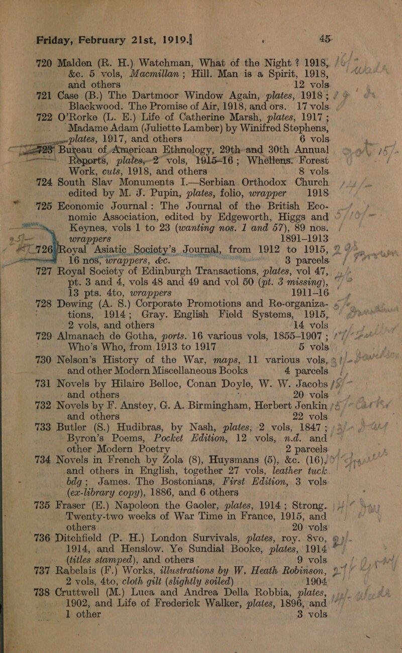 720 Malden (R. H.) Watchman, What of the Night ? 1918, : &amp;e. 5 vols, Macmillan ; Hill. Man is a Spirit, 1918, ' and others 12 vols 721 Case (B.) The Dartmoor Window Again, plates, 1918 ; is 722 O’Rorke (L. E.) Life of Catherine Marsh, plates, 1917; _.. ‘Madame Adam (Juliette Lamber) by Winifred Stephens, plates, 1917, and others 6 vols. eee 8 Bukeau of, American Ethnology, 29th- and 30th Annual Lomo, 8, platesy-2° vols, 1915-16; Whéllens: Forest _ Work, cuts, 1918, and others . 8 vols. 724 South Slav Monuments I.—Serbian Orthodox Church edited by M. J. Pupin, plates, folio, wrapper 1918 725 Economic Journal: The Journal of the British Eco- Keynes, vols 1 to 23 (wanting nos. 1 and 57), 89 nos. wrappers — 1891-1913  16 nos; wrappers, kc. PUP at B parcels and others 22 vols 733 Butler (S.) Hudibras, by Nash, plates; -2 vols, 1847; | Byron’s Poems, Pocket Hdition, 12 vols, n.d. and other Modern Poetry 2 parcels. -and others in English, together 27 vols, leather tuck. : bdg; James. The Bostonians, First Edition, 3 vols: (ex-library copy), 1886, and 6 others 735 Fraser (H.) Napoleon the Gaoler, plates, 1914 ; Strong. - Twenty- es weeks of War Time in France, 1915, and others. 20 vols ; (tetles stamped), and others 9 vols. 737 Rabelais (F.) Works, illustrations by W. Heath Robinson, 2 vols, 4to, cloth gilt (slightly soiled) 1904  we vols, and. others 14 vols 729 Almanach de Gotha, ports. 16 various vols, 1855-1907 ; Who’s Who, from 1913. to 1917 5 vols ey 730 Nelson’s History of the War, maps, 11 various vols, 5! re haart and other Modern Miscellaneous Books 4 parcels % 731 Novels by Hilaire Belloc, Conan Doyle, W. W. Jacobs /5