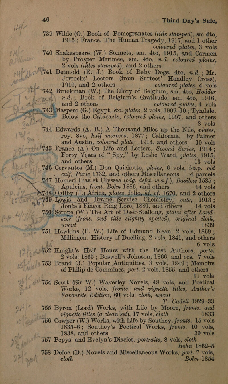 7 k 739 Wilde (O.) Book of Pomegranates (tiilé stamped), sm 4to, 1915 ; France. The Human Tragedy, 1917, and 1 other . coloured plates, 3 vols 740 Shakespeare (W.) Sonnets, sm. 4to, 1915, and Carmen by Prosper Merimée, sm. 4to, n.d. colowred plates, pit 2 vols (tiles stamped), and 2 others yEnc at ba) Detmold (E. J.) Book of Baby Dogs, 4to, n.d. ; Mr. te Jorrocks’ Lectors (from Surtees’ Handley Cross), Home, Bruckman (W.) The Glory of Belgium, sm. 4to, Hodder n.d.; Book of Belgium’s Gratitude, sm. Ato, 1916, and 2 others coloured plates, 4 vols : “Maspero (G.) Egypt, &amp;c. plates, 2 vols, 1909-10 ; Tyndale. “xe Below the Cataracts, coloured plates, 1907, and others ie, 8 vols 744 Edwards (A. B.) A Thousand Miles up the Nile, plates, roy. 8vo, half morocco, 1877; California, by Palmer and Austin, coloured plate 1914, and others 10 vols ; TAS. France (A.) On Life and Letters, Second Series, 1914; — Pe ee . Forty Years of “ Spy,” by Leslie Ward, plates, 1915, ve 746. Cervantes (M.) Don Quichotte, plates, 6 vols, feap. old ae . calf, Paris 1732, and others Miscellaneous 4 parcels i AT Homeri Ilias et Ulyssea ( (bdg. defct. w.a.f.), Basile 1535 ; | Ve Apuleius, front. mo 1886, es others 14 vols vases AT At tes, fo, c 0, and 2 others. Taps Tie cit We gre sel rons ~ cuts, 1913; ** ; “Jonés’s Finger Ring Lore, 1880, and’others 14 vols qi: Scrope (W.) The Art of Deer- Stalking, plates after Land- ne seer (front. and title slightly spotted), Ug ete cloth, im ts ug uncut 1839 ipa ga peng] Hawkins (F. W.) Life of Edmund Kean, 2 vols, 1869 ; Millingen. History of Duelling, 2 vols, 1841, and others 6 vols hbo Knight’s Half Hours with the Best Authors, ports. 2 vols, 1865 ; Boswell’s Johnson, 1866, and ors. 7 vols » 753 Brand (J. ) Popular Antiquities, 3 vols, 1849 ; Memoirs of Philip de Commines, port. 2 vols, 1855, and others 754 Scott (Sir W.) Wa vbrts? Novels, 48 vols, and Poetical Works 12 vols, fronts. and vignette titles, Author’s Favourite Edition, 60, vols, cloth, uncut T. Cadell 1829-33 155 Byron (Lord) Works, with Life by Moore, fronts. and vignette titles (a clean set), 17 vols, cloth 1833 756 Cowper (W.) Works, with Life, by Southey, fronts. 15 vols 1835-6 ; Southey’ s Poetical Works, fronts. 10 vols,  ot   oxi. int” 757 Pepys’ and Evelyn’s Diaries, portraits, 8 vols, cloth a di Bohn 1862-5 _/. 158 Defoe (D.) Novels and Miscellaneous Works, port. 7 vols, yauny.'. Cloth J Bohn 1854