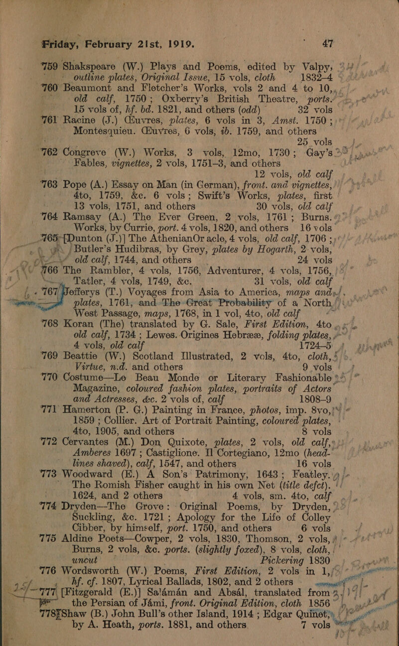 759 Shakspeare (W.) Plays and Poems, edited by Valpy, ”\¥ outline plates, Original Issue, 15 vols, cloth 1832-4 » 9: 760 Beaumont and Fletcher’s Works, vols 2 and 4 to Le of | old calf, 1750; Oxberry’s British Theatre, ports. &gt;, »e 15 vols of, Af. bd. 1821, and others (odd) 32 vols 761 Racine (J.) Ciuvres, plates, 6 vols in 3, Amst. 1750; Montesquieu. Buvres, 6 vols, tb. 1759, and others Mra 25 vols _. “762 Congreve (W.) Works, 3 vols, 12mo, 17380; Gay’s&gt;“,... ~ Fables, vignettes, 2 vols, 1751-3, and others 12 vols, old calf 163 Pope (A.) Essay on Man (in German), front. and vignettes, ; 4to, 1759, &amp;c. 6 vols; Swift’s Works, plates, first. | 13 vols, 1751, and. others 30 vols, old calf 764 Ramsay (A.) The Ever Green, 2 vols, 1761; Burns. «: Works, by Guns, port. 4 vols, 1820, and others 16 vols. _ ABS ‘—~Dunton (J.)] The AthenianOr acle, 4 vols, old calf, 1706 ; rng i we. -Butler’s Hudibras, by Grey, plates by H ogarth, 2- vols,  ‘old calf, 1744, and others — 24 vols. i) “166 The Rambler, 4 vols, 1756, Adventurer, 4 vols, 1756, - Tatler, 4 vols, 1749, &amp;e. 31 vols, old calf’ : Nefferys (T.) Voyages from Asia to America, maps andpJ, . °° | plates, 1761, and.'The Great “Probability of a North, shite West Passage, maps, 1768, in 1 vol, 4to, old calf ‘ : 168 Koran (The) translated by G. Sale, First Edition, 4to »% » old calf, 1734 ; Lewes. -Origines Hebriee, folding plates, » . Ws 4 vols, old calf 1724-5: 8 agian :   769 Beattie (W.) Scotland Illustrated, 2 vols, 4to, cloth,’ &gt;. ° Virtue, n.d. and others 9 Vols 7710 Costume—Le Beau Monde or Literary Fashionable &gt;» Magazine, coloured fashion plates, portraits of Actors’ and Actresses, é&amp;c. 2 vols of, calf 1808-9 | 771° Hamerton (P. G.) Painting in France, photos, imp. 8vo,!* 1859 ; Collier. Art of Portrait Painting, coloured plates, - | 4to, 1905, and others 8 vols : 772 Cervantes (M -) Don, Quixote, plates, 2 vols, old calf,» | Amberes 1697 ; Castiglione. I] Cortegiano, 12mo (head- : lines shaved), ), calf, 1547, and others 16 vols 773 Woodward (E.) A Son’s Patrimony, 1643; Featley. ' The Romish Fisher caught in his own Net (title defct). | 1624, and 2 others , 4 vols, sm. 4to, calf 774 Dryden—The Grove: Original Poems, by Dryden, “ Suckling, &amp;c. 1721; Apology for the Life of Colley Cibber, by himself, port. 1750, and others 6 vols 775 Aldine Poets—Cowper, 2 vols, 1830, Thomson, 2 vols, ° ROR cht Pickering 1880) ) es .ar® 776 Wordsworth (W.) Poems, First Edition, 2 vols in 1,/» * 6% Af. cf. 1807, Lyrical Ballads, 1802, and 2 others en fs) tt if 2 -a74 [Fitzgerald (E.)] Sa!aman and Absal, translated from 31 Vs x i the Persian, of Jami, front. Original Edition, cloth 1856” Ad ol -'778¥Shaw (B.) John Bull’s other Island, 1914 ; Edgar Quinets4 4 ys by A. Hosth, ports. 1881, and others 7 vols iia Aad 
