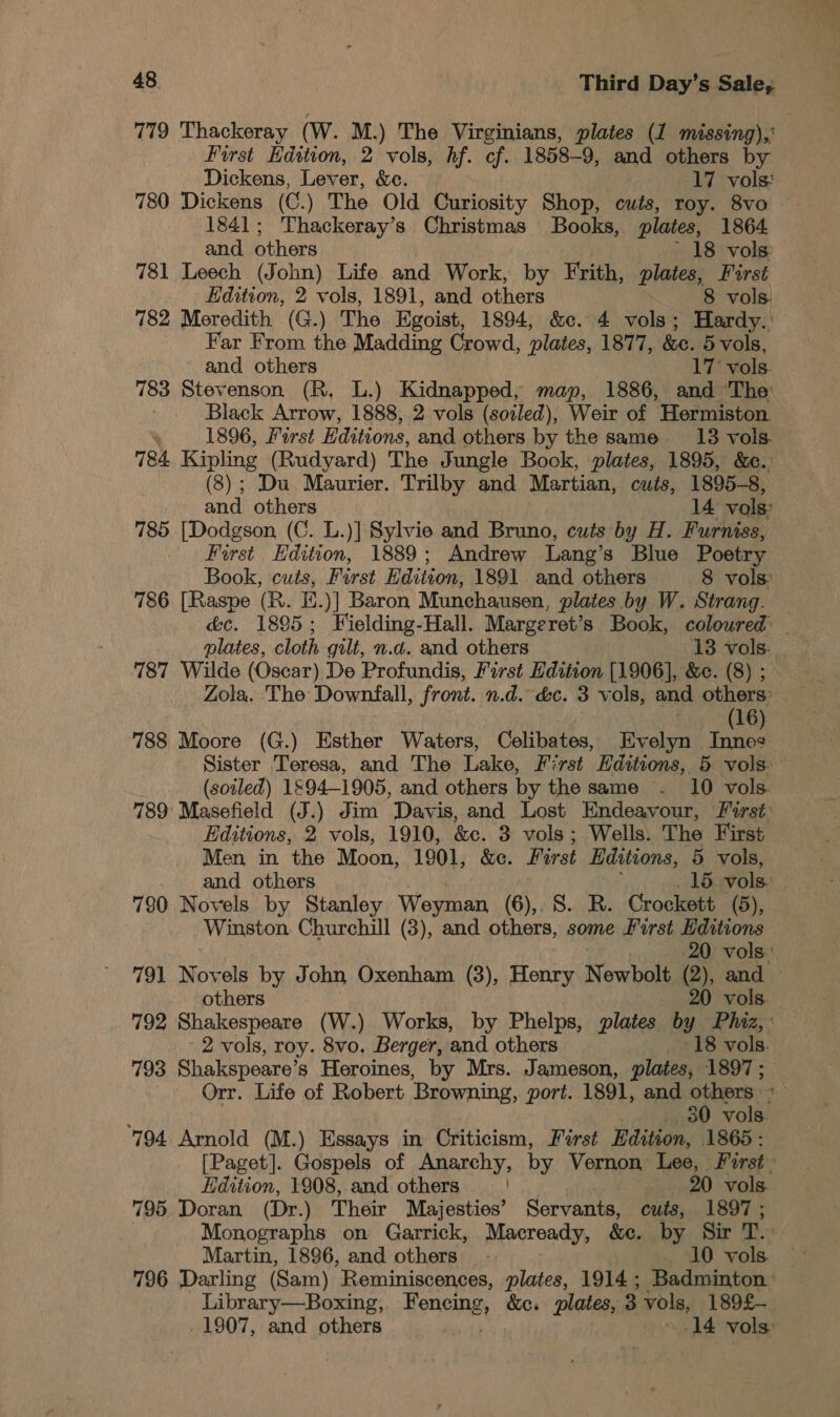 779 Thackeray (W. M.) The Virginians, plates (1 missing),’ First Hdition, 2 vols, hf. cf. 1858-9, and others by Dickens, Lever, &amp;c. 17 vols: 780 Dickens (C.) The Old Curiosity Shop, cuts, roy. 8vo — 1841; Thackeray’s Christmas Books, plates, 1864 and others 18 vols: 781 Leech (John) Life and Work, by Frith, plates, First Edition, 2 vols, 1891, and others 8 vols. 782 Meredith (G.) The Egoist, 1894, &amp;c. 4 vols; Hardy.: Far From its Madding Crowd, plates, 1877, &amp;e. 5 vols, and others 17 vols. 783 Stevenson (R. L.) Kidnapped, map, 1886, and The Black Arrow, 1888, 2 vols (soiled), Weir of Hermiston. * 1896, First Editions, and others by the same 18 vols. 784. Kipling (Rudyard) The Jungle Bock, plates, 1895, &amp;c.: (8); Du Maurier. Trilby and Martian, cuts, 1895-8, and others 14 vols: 785 [Dodgson (C. L.)] Sylvie and Bruno, cuts by H. Furniss, First Ddition. 1889 ; Andrew Lang’s Blue Poetry Book, cuts, First Hdition, 1891 and others 8 vols 786 [Raspe (R. E.)] Baron Munchausen, plates by W. Strang. éc. 1895; Fielding-Hall. Margeret’s Book, coloured _ plates, cloth gilt, n.d. and others 13 vols. 787 Wilde (Oscar) De Profundis, First Edition [1906], &amp;e. (8) ; Zola. The Downfall, front. n.d. &amp;c. 3 vols, and others: big RS) 788 Moore (G.) Esther Waters, Celibates, Evelyn Inne: Sister Teresa, and The Lake, First Editions, 5 vols: (soiled) 1894-1905, and others by the same . 10 vols. 789 Masefield (J.) Jim Davis, and Lost Endeavour, First: Editions, 2 vols, 1910, &amp;c. 3 vols; Wells. The First Men in the Moon, 1901, &amp;e. First Editions, 5 vols, 790 Novels by Stanley Weyman (6),. S. R. Crockett (5), Winston. Churchill (3), and others, some First Editions -20 vols.’ 791 Novels by John Oxenham (3), Henry Nowbalt (2), and — others 20 vols. 792 Shakespeare (W.) Works, by Phelps, plates by Phiz,: 2 vols, roy. 8vo. Berger, and others 18 vols. 793 Shakspeare’s Heroines, by Mrs. Jameson, plates, 1897; Orr. Life of Robert Browning, port. 1891, and others ° _, 30 vols. 794 Arnold (M.) Essays in Criticism, First Hdition, 1865: [Paget]. Gospels of Anarchy, by Vernon Lee, First Edition, 1908, and others 20 vols. 795 Doran (Dr.) Their Majesties’ Servants, cuts, 1897 ; Monographs on Garrick, Macready, &amp;c. by Sir T. Martin, 1896, and others . 10 vols. — 796 Darling (Sam) Reminiscences, plates, 1914; Badminton’ Library—Boxing, Fencing, &amp;e. plates, 3 vols, 189£- _ 1907, and others 14 vols: