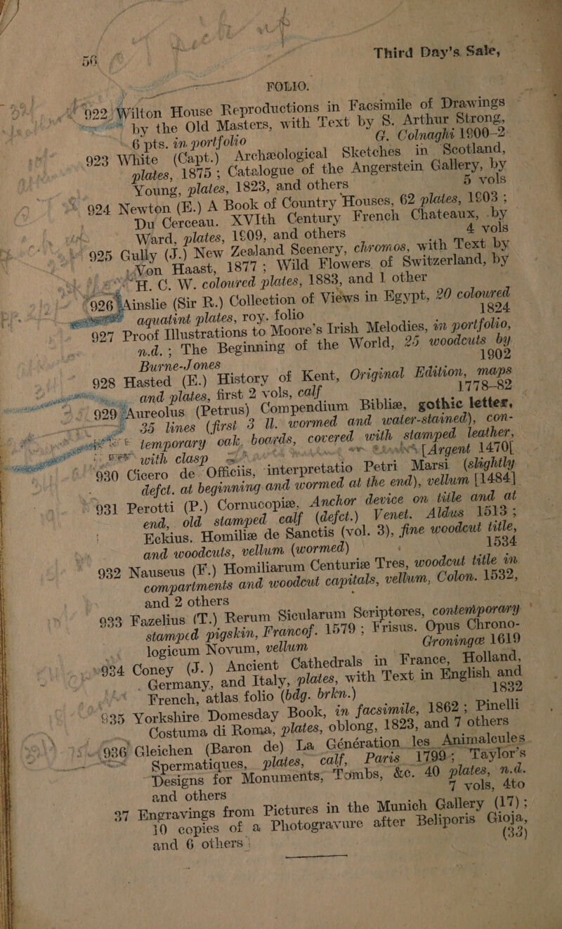 wer ee 5a oe ui Third Day'aSale, 9 nt Tages Fe roe FOLLO. © 922° Wilton House Reproductions in Facsimile of Drawings ~ moe by the Old Masters, with Text by S. Arthur Strong, . .6 pts. in portfolro G. Colnaghi 1800-2: — 923 White (Capt.) Archeological Sketches in Scotland, | plates, 1875 ; Catalogue of the Angerstein Gallery, by Young, plates, 1823, and others | 5 vols  © 924 Newton (E.) A Book of Country Houses, 62 plates, 1903 ; 7 ; Du Cerceau. XVIth Century French Chateaux, .by — Ward, plates, 1609, and others — 4 vols 925. Gully (J.) New Zealand Scenery, chromos, with Text by i) °. yon Haast, 1877; Wild Flowers. of Switzerland, by ok Fe H.C. W. coloured plates, 1883, and 1 other ‘ *996 Ainslie (Sir R.) Collection of Views in Egypt, 20 coloured owe” aquatint plates, roy. folio 1824. 927 Proof Illustrations to Moore’s Irish Melodies, #7 portfolio, nd. The Beginning of the World, 25 woodcuts by Burne-J ones 1902 928 Hasted (E.) History of Kent, Original Hdition, maps eu and plates, first 2 vols, calf 1778-82 | “ pada =e ee Pesce aa # a | 929 Aureolus (Petrus) Compendium Biblize, gothic letter, &lt;tc ye 38 lines (first 3 Ul. wormed and water-stained), con- er hal © temporary oak, boards, covered with stamped leather, — eer with clasp enh CA Qeadhanng Or Bhasin’ | Argent 1470[. - “930 Cicero de. Officiis, interpretatio Petri Marsi (shghtly a, defct. at beginning and wormed at the end), vellum [1484]. 931 Perotti (P.) Cornucopie, Anchor device on title and at end, old stamped calf (defet.) Venet. Aldus 513 ; Eckius. Homiliz de Sanctis (vol. 3), fine woodcut title, and woodcuts, vellum (wormed) 1534 932 Nauseus (F.) Homiliarum Centurize Tres, woodcut title in compartments and woodcut capitals, vellum, Colon. 15382, and 2 others ; ae 933 Fazelius (T.) Rerum Sicularum Scriptores, contemporary © stamped pigskin, Francof. 1579 ; Frisus. Opus Chrono- ., logicum Novum, vellum Groninge 1619 ~934 Coney (J.) Ancient Cathedrals in France, Holland, . Germany, and Italy, plates, with Text in English and French, atlas folio (bdg. brkn.) - 1832 935 Yorkshire. Domesday Book, an facsimile, 1862 ; Pinelli gen Costuma di Roma, plates, oblong, 1823, and 7 others 15.1986 Gleichen (Baron de) La Génération. les Animalcules. “ox — Spermatiques, plates, calf, Paris 1799; Taylor's Designs for Monuments, Tymbs, &amp;¢. 40 plates, n.d. and others 7 vols, 4to 97 Engravings from Pictures in the Munich Gallery (17); 10 copies of a Photogravure after Beliporis Gioja, and 6 others | 3 | (33)   