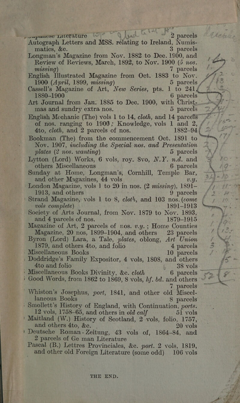 a es 7 7° Ma + or jiapemesenieriture 1 ~ VAyr ~ 2 parcels Autograph Letters and MSS. relating to Ireland, Numis- matics, &amp;¢. 3 parcels Longman’s Magazine from Nov. 1882 to Dec. 1900, and Review of Reviews, March, 1892, to Nov. 1900 (5 nos.  MISSING) 7 parcels English Illustrated Magazine from Oct. 1883 to Nov. 4g 2. 1900 (April, 1899, missing) 5 parcels ”“ . Cassell’s Magazine of Art, New Series, pts. 1 to 241yf. %.- Art Journal from Jan. 1885 to Dec. 1900, with Christ-.....™<% © mas and sundry extra nos. 5 parcels 2 9% English Mechanic (The) vols 1 to 14, cloth, and 14 parcélS” >” of nos. ranging to 1900; Knowledge, vols 1 and 2, / / 4to, cloth, and 2 parcels of nos. 1882-94. (4 ol Bookman (The) from the commencement Oct. 1891 to “*™, / Nov. 1907, including the Special nos. and Presentation =. . plates (2 nos. wanting) 5 parcels Lytton (Lord) Works, 6 vols, roy. 8vo, N.Y. n.d. and © others Miscellaneous 6 parcels \ g Sunday at Home, Longman’s, Cornhill, Temple Bar, —~-)~ and other Magazines, 44 vols UY erg London Magazine, vols | to 20 in nos. (2 missing), 1I891-— —s_ ¢y 1913, and others 9 parcels -f > | Strand Magazine, vols 1 to 8, cloth, and 103 nos.(some ; ; 0 vols complete) 1891-1913 pee, Society of Arts Journal, from Nov. 1879 to Nov. 1893, A and 4 parcels of nos. 1879-1915 Magazine of Art, 2 parcels of nos. v.y.; Home Counties ete Magazine, 20 nos, 1899-1904, and others 23 parcels a Byron (Lord) Lara, a Tale, plates, oblong, Art Union one. * 1879, and others 4to, and folio 4 parcels” 3° | Miscellaneous Books 10 parcels f° : Doddridge’s Family Expositor, 4 vols, 1808, and others 2° 4to and folio ~ 38 vols Y ae ' Miscellaneous Books Divinity, &amp;c. cloth 6 parcels “wa, fg ' Good Words, from 1862 to 1869, 8 vols, hf. bd. and others * te | 7. parcels} Ty _ Whiston’s Josephus, port, 1841, and other old Miscel- laneous Books 8 parcels ' Smollett’s History of England, with Continuation, ports. 12 vols, 1758-65, and others in old calf 51 vols | Maitland (W.) History of Scotland, 2 vols, folio, 1757, and others 4to, &amp;c. 20 vols ' Deutsche Roman- Zeitung, 43 vols of, 1864-84, and 2 parcels of Ge man Literature Paseal. (B.) Lettres Provinciales, &amp;c. port. 2 vols, 1819, and other old Foreign Literature (some odd) 106 vols THE END. P