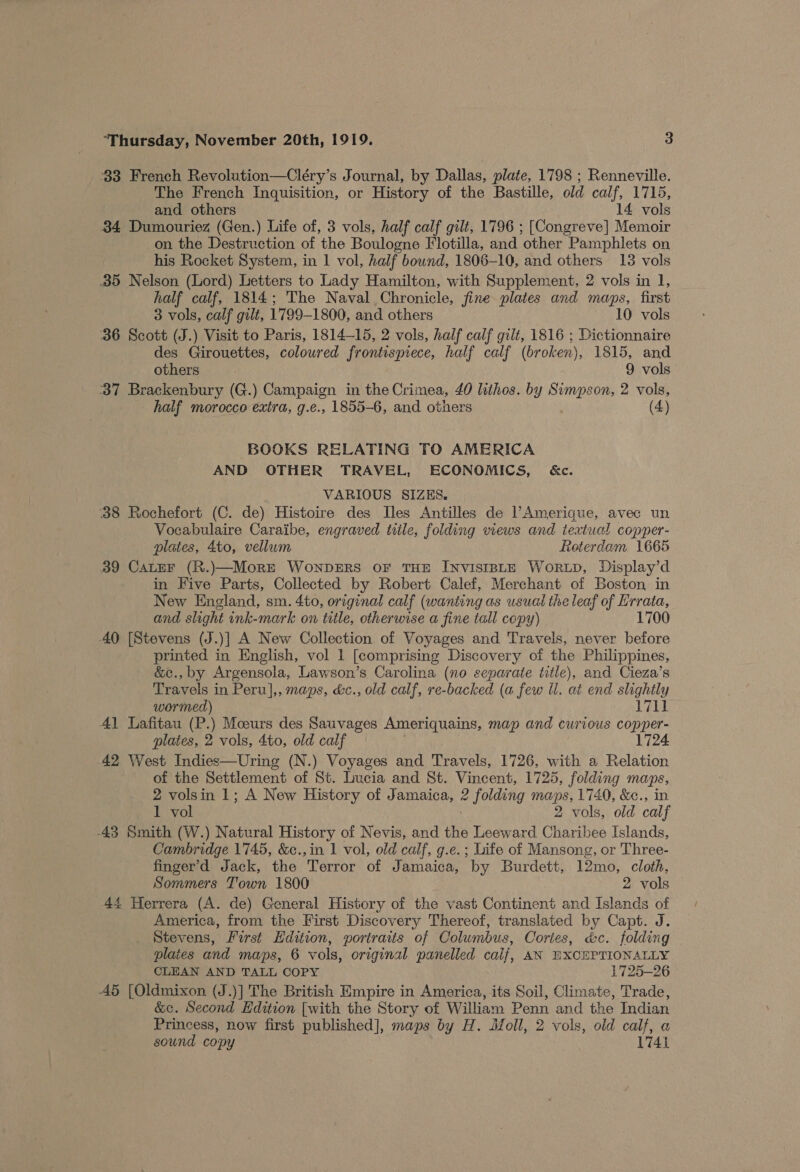 33 French Revolution—Cléry’s Journal, by Dallas, plate, 1798 ; Renneville. The French Inquisition, or History of the Bastille, old calf, 1715, and others 14 vols 34 Dumouriez (Gen.) Life of, 3 vols, half calf gilt, 1796 ; [Congreve] Memoir on the Destruction of the Boulogne Flotilla, and ‘other Pamphlets on his Rocket System, in 1 vol, half bound, 1806-10, and others 13 vols 35 Nelson (Lord) Letters to Lady Hamilton, with Supplement, 2 vols in 1, half calf, 1814; The Naval Chronicle, fine plates and maps, first 3 vols, calf gilt, 1799-1800, and others 10 vols 36 Scott (J.) Visit to Paris, 1814-15, 2 vols, half calf gilt, 1816 ; Dictionnaire des Girouettes, colowred frontispiece, half calf (broken), 1815, and others 9 vols 337 Brackenbury (G.) Campaign in the Crimea, 40 lithos. by Simpson, 2 vols, half morocco extra, g.e., 1855-6, and otners (4) BOOKS RELATING TO AMERICA AND OTHER TRAVEL, ECONOMICS, &amp;c. VARIOUS SIZKS., 38 Rochefort (C. de) Histoire des Iles Antilles de l’Amerique, avec un Vocabulaire Caraibe, engraved title, folding views and textual copper- plates, 4to, vellum Roterdam 1665 39 Cater (R.)\—Morre WownpDERS OF THE INVISIBLE WORLD, Display’d in Five Parts, Collected by Robert Calef, Merchant of Boston in New England, sm. 4to, original calf (wanting as usual the leaf of Errata, and slight ink-mark on title, otherwise a fine tall copy) 1700 AQ [Stevens (J.)] A New Collection of Voyages and Travels, never before printed in English, vol 1 [comprising Discovery of the Philippines, &amp;c., by Argensola, Lawson’s Carolina (no separate title), and Cieza’s Travels in Peru],, maps, &amp;c., old calf, re-backed (a few Ul. at end slightly wormed) 1711 41 Lafitau (P.) Moours des Sauvages Ameriquains, map and curious copper- plates, 2 vols, 4to, old calf 1724 42 West Indies—Uring (N.) Voyages and Travels, 1726, with a Relation of the Settlement of St. Lucia and St. Vincent, 1725, folding maps, 2 volsin 1; A New History of Jamaica, ¢ folding maps, 1740, &amp;c., in 1 vol 2 vols, old calf 43 Smith (W.) Natural History of Nevis, and the Leeward ae Islands, Cambridge 1745, &amp;c.,in 1 vol, old calf, g.e.; Life of Mansong, or Three- finger’d Jack, the Terror of Jamaica, ‘by Burdett, 12mo, cloth, Sommers Town 1800 2 vols 44 Herrera (A. de) General History of the vast Continent and Islands of America, from the First Discovery Thereof, translated by Capt. J. Stevens, Ferst Hdition, portraits of Columbus, Cortes, &amp;c. folding plaies and maps, 6 vols, original panelled calf, AN EXCEPTIONALLY CLEAN AND TALL COPY 1725-26 5 [Oldmixon (J.)] The British Empire in America, its Soil, Climate, Trade, &amp;c. Second Edition [with the Story of William Penn and the Indian Princess, now first published], maps by H. Moll, 2 vols, old calf, a sound copy 1741