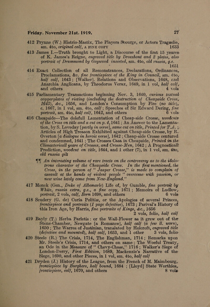 412 Prynne (W.) Histrio-Mastix, The Players Scourge, or Actors Trageedie, sm. 4to, original calf, A FINE COPY 1633 413 James I.—Truth brought to Light, a Discourse of the first 15 yeares. of K. James’s Reigne, engraved title by Droeshout and 2 plates, also portrait of Drummond by Gaywood inserted, sm. 4to, old russia, g.e. : 1651 414 Exact Collection of all Remonstrances, Declarations, Ordinances, Proclamations, &amp;c. fine frontispiece of the King 1n Council, sm. 4to,. half calf, 1643; [Walker]. Relations and Observations, 1648, end Anarchia Anglicana, by Theodorus Verax, 1649, in 1 vol, half calf,. and others 4 vols 415 Parliamentary Transactions beginning Nov. 3, 1640, curious texiual- copperplates of rioting (including the destruction of Cheapside Cross, 1643), &amp;c., 1656, and London’s Consumption by Fire (no t#itie), c. 1667, in 1 vol, sm. 4to, calf ; Speeches of Sir Edward Dering, fine portrait, sm. 4to, half calf, 1642, and others 6 vols- 416 Cheapside—The dolefull Lamentation of Cheap-side Crosse, woodcuts of the Cross on title and a cut on p. 4, 1641 ; An Answer to the Lamenta- tion, by S. Loveday [partly in verse], same cut on title, Printed for T.A. ;, Articles of High Treason Exhibited against Cheap-side Crosse, by R.. Overton [a dialogue in herorc verse], 1642 ; Cheap-side Crosse centured. and condemned, 1641 ; The Crosses Casa in Cheapside, Printed in the Climactericall yeare of Crosses, and Crosse-Men, 1642 ; A Prognosticalt Prediction, woodcut on title, 1644, and 1 other (7), in 1 vol, sm. 4to, old russia gilt {4 An interesting volume of rare tracts on the controversy as to the tdolo- trous character of the Cheapside Cross. In the first mentioned, the Cross, tn the person of ‘‘ Jasper Crosse,” 1s made to complain of assault at the hands of wiolent people ‘ overcome with passion, or new wine lately come from New-England.” 417 Monck (Gen., Duke of Albemarle) Life of, by Gumble, fine portrait by White, russia extra, g.e., a fine copy, 1671; Memoirs of Ludlow,. portrait, 2 vols, calf, Bern 1698, and others 6 vols- 418 Scudery (G. de) Curia Politie, or the Apologies of several Princes, frontispiece and portrarts (1 page defective), 1673 ; Parival’s History of this Iron Age, by Harris, fine portraits of Kings, &amp;c., 1656 2 vols, folio, half calf 419 Bayly (T.) Herba Parletis: or the Wall-Flower as it grew out of the Stone-Chamber, Newgate [a Romance], half calf (a few Il. worn), 1650 ; The Warres of Justinian, translated by Holcroft, engraved tiile (defective and mounted), half calf, 1653, and 1 other 3 vols, folio 420 Steele (R.) The Crisis, 1714, The Englishman, 1714; Remarks upon Mr. Steele’s Crisis, 1714, and others on same; The Woeful Treaty, an Ode in the Measure of ‘‘ Chevy-Chase,”’ 1716; Walker’s Siege of London-Derry, Furst Edition, 1689, Mackenzie’s Narrative of the: Siege, 1680, and other Pieces, in 1 vol, sm. 4to, half calf 421 Dryden (J.) History of the League, from the French of M. Maimbourg,. frontisprece by Burghers, half bound, 1684 ; [Lloyd] State Worthies,. frontispiece, calf, 1670, and others 8 vole