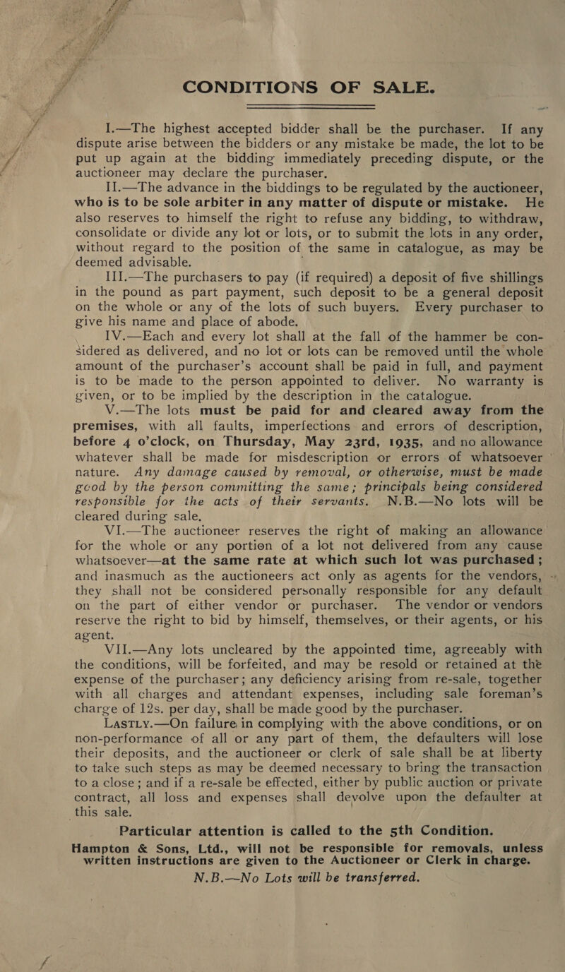 a oy, Bee er Bs  CONDITIONS OF SALE. I.—The highest accepted bidder shall be the purchaser. If any dispute arise between the bidders or any mistake be made, the lot to be put up again at the bidding immediately preceding dispute, or the auctioneer may declare the purchaser, I].—The advance in the biddings to be regulated by the auctioneer, who is to be sole arbiter in any matter of dispute or mistake. He also reserves to himself the right to refuse any bidding, to withdraw, consolidate or divide any lot or lots, or to submit the lots in any order, without regard to the position of the same in catalogue, as may be deemed advisable. III.—The purchasers to pay (if required) a deposit of five shillings in the pound as part payment, such deposit to be a general deposit on the whole or any of the lots of such buyers. Every purchaser to give his name and place of abode. IV.—Each and every lot shall at the fall of the hammer be con- sidered as delivered, and no lot or lots can be removed until the whole — amount of the purchaser’s account shall be paid in full, and payment is to be made to the person appointed to deliver. No warranty is given, or to be implied by the description in the catalogue. V.—The lots must be paid for and cleared away from the premises, with all faults, imperfections. and errors of description, before 4 o’clock, on Thursday, May 23rd, 1935, and no allowance whatever shall be made for misdescription or errors of whatsoever nature. Any damage caused by removal, or otherwise, must be made good by the person committing the same; principals being considered responsible for the acts of their servants. N.B.—No lots will be cleared during sale. VI.—The auctioneer reserves the right of making an allowance for the whole or any portion of a lot not delivered from any cause whatsoever—at the same rate at which such lot was purchased ; and inasmuch as the auctioneers act only as agents for the vendors, - they shall not be considered personally responsible for any default on the part of either vendor or purchaser. The vendor or vendors reserve the right to bid by himself, themselves, or their agents, or his agent. VII.—Any lots uncleared by the appointed time, agreeably with the conditions, will be forfeited, and may be resold or retained at the expense of the purchaser; any deficiency arising from re-sale, together with all charges and attendant expenses, including sale foreman’s charge of 12s. per day, shall be made good by the purchaser. LastTLy.—On failure in complying with the above conditions, or on non-performance of all or any part of them, the defaulters will lose their deposits, and the auctioneer or clerk of sale shall be at liberty to take such steps as may be deemed necessary to bring the transaction | to a close; and if a re-sale be effected, either by public auction or private contract, all loss and expenses shall devolve upon the defaulter at this sale. ‘Particular attention is called to the 5th Condition. Hampton &amp; Sons, Ltd., will not be responsible for removals, unless written instructions are given to the Auctioneer or Clerk in charge. N.B.—No Lots will be transferred.