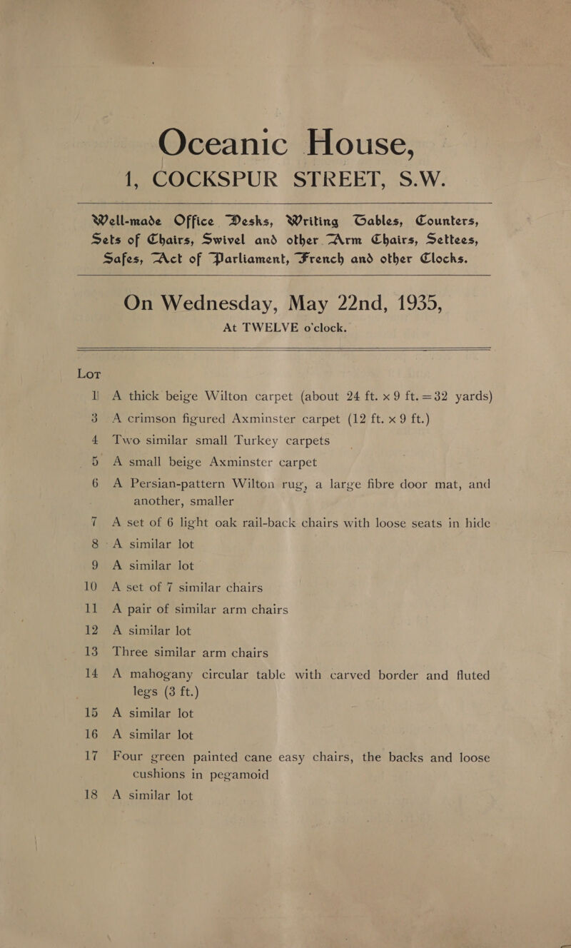 Oceanic House, 1, COCKSPUR STREET, S.W.    On Wednesday, May 22nd, 1935, At TWELVE o'clock.     Lot cS Cl -~J A thick beige Wilton carpet (about 24 ft. x 9 ft.=32 yards) A crimson figured Axminster carpet (12 ft. x 9 ft.) Two similar small Turkey carpets A small beige Axminster carpet A Persian-pattern Wilton rug, a large fibre door mat, and another, smaller A set of 6 light oak rail-back chairs with loose seats in hide A similar lot— A set of 7 similar chairs A pair of similar arm chairs A similar lot Three similar arm chairs A mahogany circular table with carved border and fluted legs (38 ft.) A similar lot A similar lot Four green painted cane easy chairs, the backs and loose cushions in pegamoid