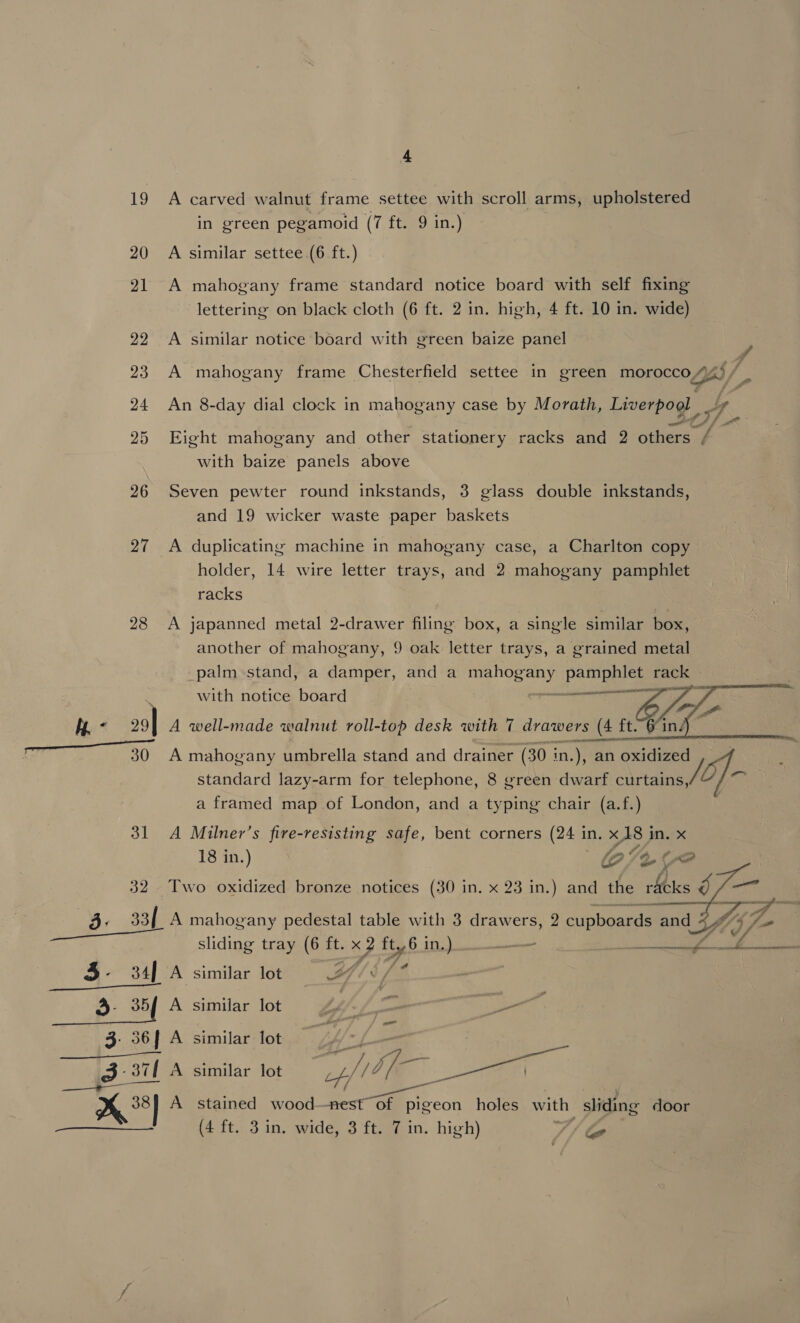 19 A carved walnut frame settee with scroll arms, upholstered in green pegamoid (7 ft. 9 in.) 20 A similar settee (6 ft.) 21 A mahogany frame standard notice board with self fixing lettering on black cloth (6 ft. 2 in. high, 4 ft. 10 in. wide) 22 A similar notice board with green baize panel ‘ 23 A mahogany frame Chesterfield settee in green morocco F Fd 25 Eight mahogany and other stationery racks and 2 others / with baize panels above 26 Seven pewter round inkstands, 3 glass double inkstands, and 19 wicker waste paper baskets 27 A duplicating machine in mahogany case, a Charlton copy holder, 14 wire letter trays, and 2. mahogany pamphlet racks 28 A japanned metal 2-drawer filing box, a single similar box, another of mahogany, 9 oak letter trays, a grained metal palm stand, a damper, and a mahogany pamphlet rack with notice board  &lt;m se lS ee a sect tthe DA GI OE pea ai ane ee a, 30 A mahogany umbrella stand and drainer (30 in in. un an Mian standard lazy-arm for telephone, 8 green dwarf clr a framed map of London, and a typing chair (a.f.) 31 A Milner’s fire-resisting safe, bent corners (241 in. x18 i in. x 18 in. ) fo SA ( &lt;A 32 Two oxidized bronze notices (30 in. x 23 in.) and the rlicks J rl 3: 33 A mahogany pedestal table with 3 drawers, 2 cupboards Bad JY § sliding tray (6 ft. x 2 8 3 in.) — eae I 35- 34, A A similar lot eA 5 Eile ls © 3- 35 A similar lot P ‘ —_ 3. 36] A similar lot ram ae, (PREY bay | —— Dg 3 37{ A similar lot AE SS - &lt; A stained wood Ee ae holes with sliding door (4 ft. 3 in. wide, 3 ft. 7 in. high) V/ bo  