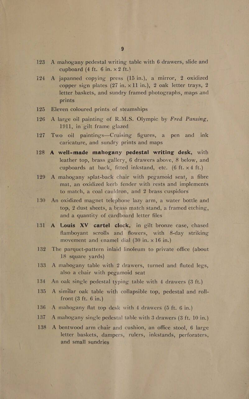 128 129 130 131 132 133 134 135 136 137 138 9 cupboard (4 ft. 6 in. x 2 ft.) A japanned copying press (15 in.), a mirror, 2 oxidized copper sign plates (27 in. x 11 in.), 2 oak letter trays, 2 letter baskets, and sundry framed photographs, maps and prints Eleven coloured prints of steamships A large oil painting of R.M.S. Olympic by Fred Pansing, 1911, in gilt frame glazed Two oil paintings—Cruising figures, a pen and ink caricature, and sundry prints and maps A well-made mahogany pedestal writing desk, with - leather top, brass gallery, 6 drawers above, 8 below, and cupboards at back, fitted inkstand, etc. (6 ft. x 4 ft.) A mahogany splat-back chair with pegamoid seat, a fibre mat, an oxidized kerb fender with rests and implements _ to match, a coal cauldron, and 2 brass cuspidors An oxidized magnet telephone lazy arm, a water bottle and top, 2 dust sheets, a brass match stand, a framed etching, and a quantity of cardboard letter files A Louis XV cartel clock, in gilt bronze case, chased flamboyant scrolls and flowers, with 8-day striking -movement and enamel dial (30 in. x 16 in.) The parquet-pattern inlaid linoleum to private office (about 18 square yards) A mahogany table with 2 drawers, turned and fluted legs, also a chair with pegamoid seat An oak single pedestal typing table with 4 drawers (3 ft.) A similar oak table with collapsible top, pedestal and roll- front (3 ft. 6 in.) A mahogany flat top desk with 4 drawers (5 ft. 6 in.) A mahogany single pedestal table with 3 drawers (3 ft. 10 in.) A bentwood arm chair and cushion, an office stool, 6 large letter baskets, dampers, rulers, inkstands, perforaters, and small sundries
