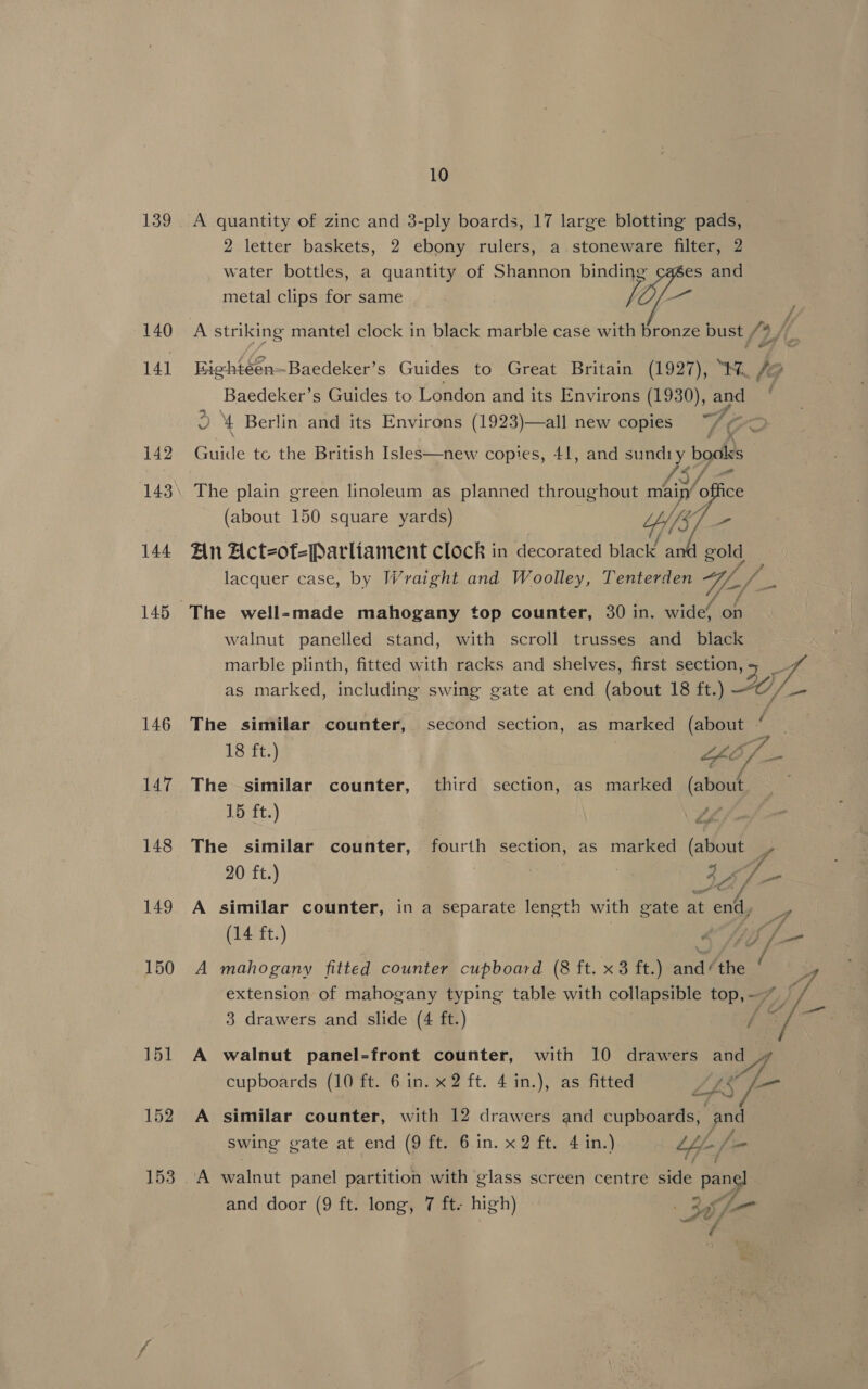 139 140 141 142 143 144 145 146 147 148 149 150 151 152 153 10 A quantity of zinc and 3-ply boards, 17 large blotting pads, 2 letter baskets, 2 ebony rulers, a. stoneware filter, 2 water bottles, a quantity of Shannon binding es and metal clips for same — iA striking mantel clock in black marble case with bronze bust /%, / Bightéen -Baedeker’s Guides to Great Britain (1927), Mi J/@ Baedeker’s Guides to London and its Environs (1930), and * 2 \ Berlin and its Environs (1923)—all new copies Guide te the British Isles—new copies, 41, and siete bogtias The plain green linoleum as planned throughout main’ office (about 150 square yards) WS ~ An Act-of-Parliament clock in decorated black a lacquer case, by Wraight and Woolley, Tenterden Vio /  walnut panelled stand, with scroll trusses and black marble plinth, fitted with racks and shelves, first Seciatae 48 as marked, including swing gate at end (about 18 ft.) OC /_- The similar counter, second section, as marked Gia : 18 ft.) GO of. sa The similar counter, third section, as marked (about 15 ft.) wea The similar counter, fourth section, as marked (about y 20 ft.) . Pe. 44 To A similar counter, in a separate length with gate at is a (14 ft.) ‘ eon A mahogany fitted counter cupboard (8 ft. x3 ft.) and /the / 4 extension of mahogany typing table with collapsible top, — f/f 3 drawers and slide (4 ft.) / 4 aie A walnut panel-front counter, with 10 drawers and lA cupboards (10 ft. 6 in. x2 ft. 4 in.), as fitted LAS —_ A similar counter, with 12 drawers and cupboards, and swing gate at end (9 ft. 6 in. x2 ft. 4 in.) Lh /= A walnut panel partition with glass screen centre side panel and door (9 ft. long, 7 ft. high) &gt;) 72&gt; é