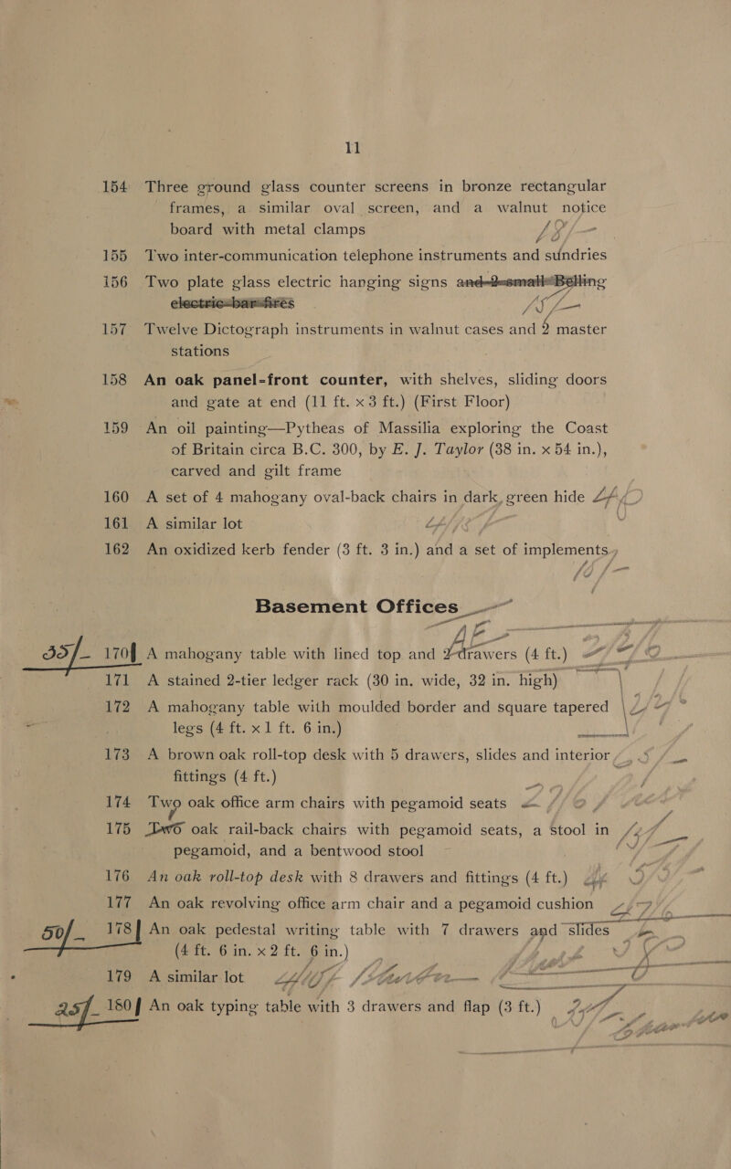 154 Three ground glass counter screens in bronze rectangular frames, a similar oval screen, and a walnut notice board with metal clamps y ‘ 155 Two inter-communication telephone instruments and sundries  i156 Two plate glass electric hanging signs and-d-smalieBe CFEC: Fic: Ba Fit eS Jn) (ale 157. Twelve Dictograph instruments in walnut cases and 5 master stations 158 An oak panel-front counter, with shelves, sliding doors and gate at end (11 ft. x3 ft.) (First Floor) | 159 An oil painting—Pytheas of Massilia exploring the Coast of Britain circa B.C. 300, by E. J. Taylor (38 in. x 54 in.), carved and gilt frame 160 A set of 4 mahogany oval-back chairs in dark, green hide Lfy i 161 A similar lot L. | | 162 An oxidized kerb fender (3 ft. 3 in.) and a set of implements., Basement Offices _-~ — | ee fF J3S/_- 170] A mahogany table with lined top and drawers (4 ft.) a a A 171 A stained 2-tier ledger rack (30 in. wide, 32 in. high) At Ae 172 A mahogany table with moulded border and Square tapered | Z if * at 7 legs (4 ft. x 1 ft. 6 in.) | 173 A brown oak roll-top desk with 5 drawers, slides and interior“, .» qrpreem reser rcerl fittings (4 ft.) 3 174 Two oak office arm chairs with pegamoid seats «= : 175 ew oak rail-back chairs with pegamoid seats, a Stool in /“y7 pegamoid, and a bentwood stool oy 176 An oak roll-top desk with 8 drawers and fittings (4 ft.) 177 An oak revolving office arm chair and a pegamoid cushion 7) -9 7 / i ; cama t/ f 2S 180 J An oak typing table with 3 drawers and flap (3 ft.) Fy fe e